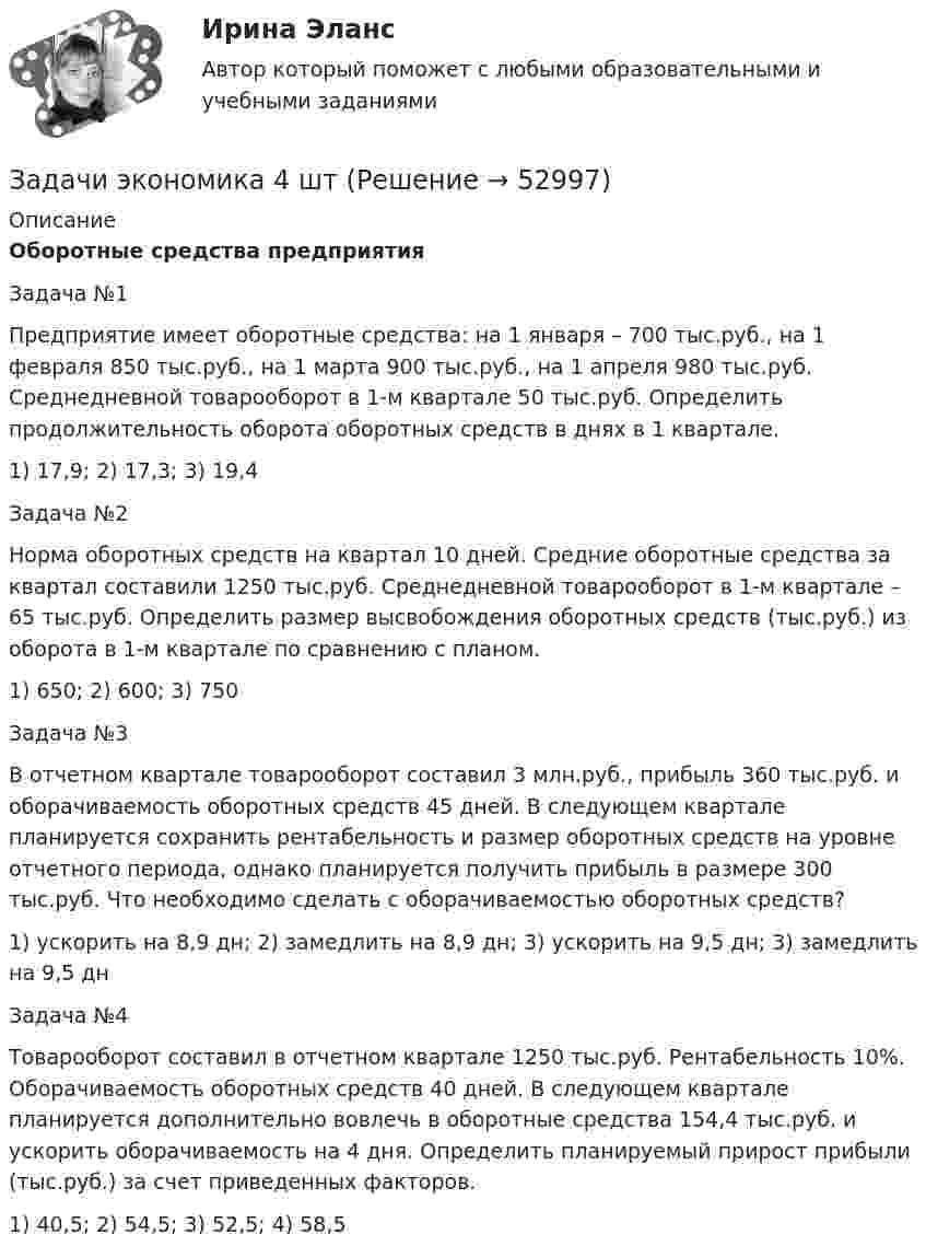      
            Описание
            Оборотные средства предприятия Задача №1  Предприятие имеет оборотные средства: на 1 января – 700 тыс.руб., на 1 февраля 850 тыс.руб., на 1 марта 900 тыс.руб., на 1 апреля 980 тыс.руб. Среднедневной товарооборот в 1-м квартале 50 тыс.руб. Определить продолжительность оборота оборотных средств в днях в 1 квартале.1)   17,9; 2) 17,3; 3) 19,4	Задача №2 	 Норма оборотных средств на квартал 10 дней. Средние оборотные средства за квартал составили 1250 тыс.руб. Среднедневной товарооборот в 1-м квартале – 65 тыс.руб. Определить размер высвобождения оборотных средств (тыс.руб.) из оборота в 1-м квартале по сравнению с планом.	1) 650; 2) 600; 3) 750	Задача №3	В отчетном квартале товарооборот составил 3 млн.руб., прибыль 360 тыс.руб. и оборачиваемость оборотных средств 45 дней. В следующем квартале планируется сохранить рентабельность и размер оборотных средств на уровне отчетного периода, однако планируется получить прибыль в размере 300 тыс.руб. Что необходимо сделать с оборачиваемостью оборотных средств?	1) ускорить на 8,9 дн; 2) замедлить на 8,9 дн; 3) ускорить на 9,5 дн; 3) замедлить на 9,5 дн	Задача №4	 	Товарооборот составил в отчетном квартале 1250 тыс.руб. Рентабельность 10%. Оборачиваемость оборотных средств 40 дней. В следующем квартале планируется дополнительно вовлечь в оборотные средства 154,4 тыс.руб. и ускорить оборачиваемость на 4 дня. Определить планируемый прирост прибыли (тыс.руб.) за счет приведенных факторов.1)   40,5; 2) 54,5; 3) 52,5; 4) 58,5  
            
            
            Задачи экономика 4 штЗадачи экономика 4 штЗадачи экономика 4 штЗадачи экономика 4 штЗадачи экономика 4 штЗадачи экономика 4 штЗадачи экономика 4штЗадачи экономика 3 штЗадачи экономика 3штЗадачи экономика 4 штЗадачи экономика 4 штЗадачи экономика 4 штЗадачи экономика 4 штЗадачи экономика 4 шт