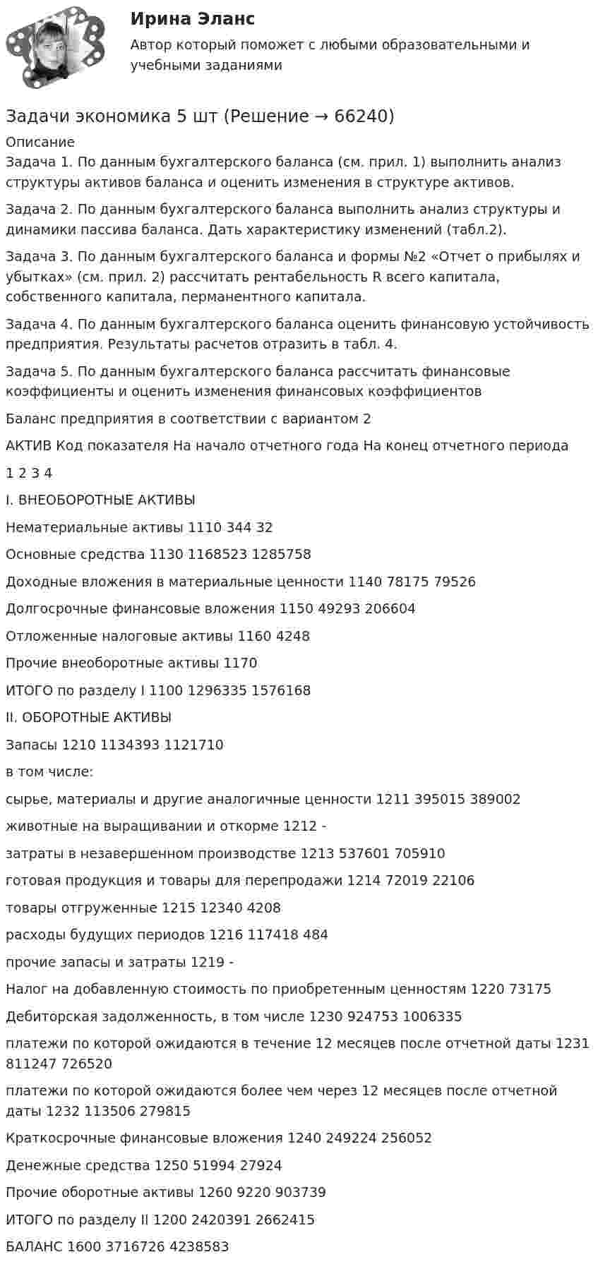      
            Описание
            Задача 1. По данным бухгалтерского баланса (см. прил. 1) выполнить анализ структуры активов баланса и оценить изменения в структуре активов.Задача 2. По данным бухгалтерского баланса выполнить анализ структуры и динамики пассива баланса. Дать характеристику изменений (табл.2).Задача 3. По данным бухгалтерского баланса и формы №2 «Отчет о прибылях и убытках» (см. прил. 2) рассчитать рентабельность R всего капитала, собственного капитала, перманентного капитала.Задача 4. По данным бухгалтерского баланса оценить финансовую устойчивость предприятия. Результаты расчетов отразить в табл. 4.Задача 5. По данным бухгалтерского баланса рассчитать финансовые коэффициенты и оценить изменения финансовых коэффициентовБаланс предприятия в соответствии с вариантом 2АКТИВ	Код показателя	На начало отчетного года	На конец отчетного периода1	2	3	4I. ВНЕОБОРОТНЫЕ АКТИВЫ			Нематериальные активы	1110	344	32Основные средства	1130	1168523	1285758Доходные вложения в материальные ценности	1140	78175	79526Долгосрочные финансовые вложения	1150	49293	206604Отложенные налоговые активы	1160	 	4248Прочие внеоборотные активы	1170	 	 ИТОГО по разделу I	1100	1296335	1576168II. ОБОРОТНЫЕ АКТИВЫ	 	 	 Запасы	1210	1134393	1121710в том числе:	 	 	 сырье, материалы и другие аналогичные ценности	1211	395015	389002животные на выращивании и откорме	1212	-	 затраты в незавершенном производстве	1213	537601	705910готовая продукция и товары для перепродажи	1214	72019	22106товары отгруженные	1215	12340	4208расходы будущих периодов	1216	117418	484прочие запасы и затраты	1219	-	 Налог на добавленную стоимость по приобретенным ценностям	1220	 	73175Дебиторская задолженность, в том числе	1230	924753	1006335платежи по которой ожидаются в течение 12 месяцев после отчетной даты	1231	811247	726520платежи по которой ожидаются более чем через 12 месяцев после отчетной даты	1232	113506	279815Краткосрочные финансовые вложения	1240	249224	256052Денежные средства	1250	51994	27924Прочие оборотные активы	1260	9220	903739ИТОГО по разделу II	1200	2420391	2662415БАЛАНС	1600	3716726	4238583   
            
            
            Задачи экономика 5 штЗадачи экономика 5 штЗадачи экономика 5 штЗадачи экономика 5 штЗадачи экономика 6 штЗадачи экономика 6 штЗадачи экономика 6 штЗадачи экономика 5 штЗадачи экономика 5 штЗадачи экономика 5 штЗадачи экономика 5 штЗадачи экономика 5 штЗадачи экономика 5 штЗадачи экономика 5 шт