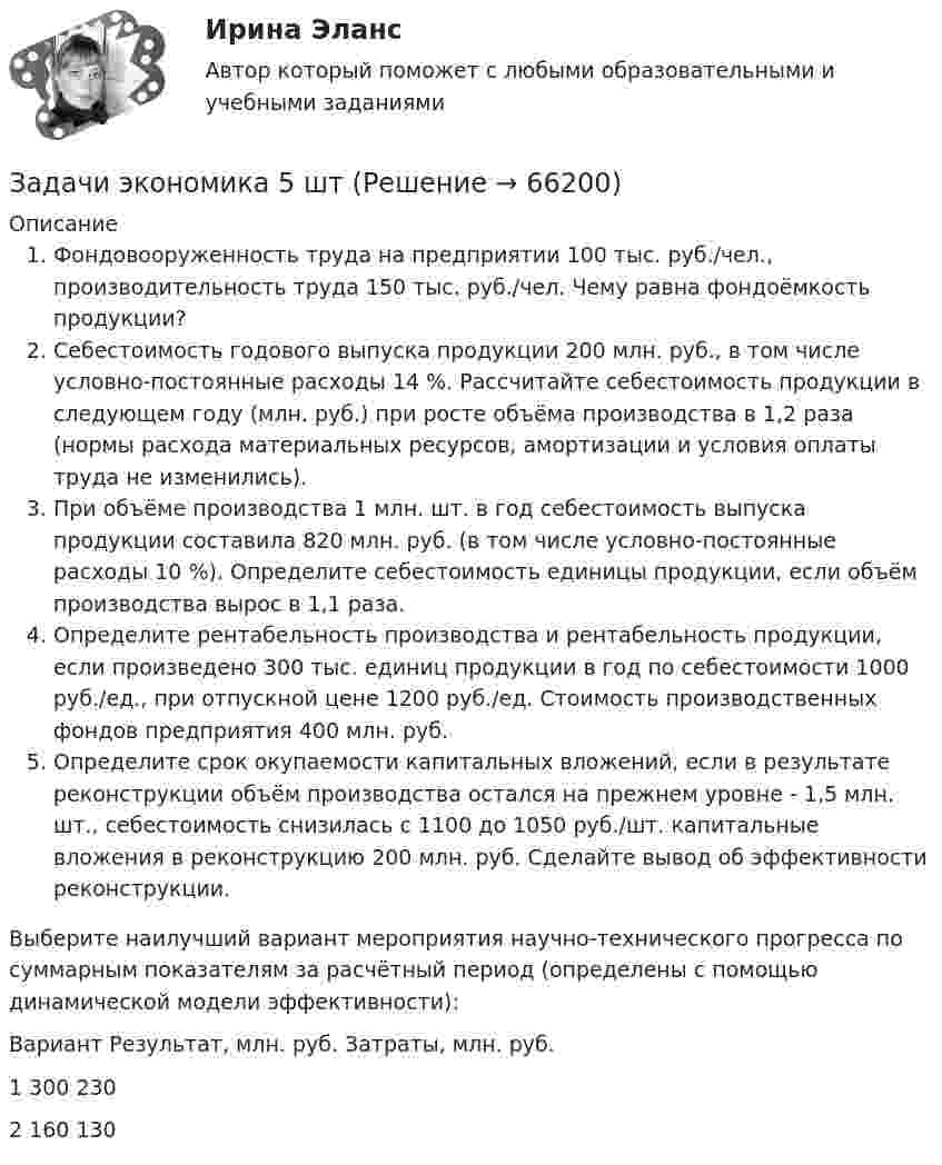      
            Описание
            Фондовооруженность труда на предприятии 100 тыс. руб./чел., производительность труда 150 тыс. руб./чел. Чему равна фондоёмкость продукции?Себестоимость годового выпуска продукции 200 млн. руб., в том числе условно-постоянные расходы 14 %. Рассчитайте себестоимость продукции в следующем году (млн. руб.) при росте объёма производства в 1,2 раза (нормы расхода материальных ресурсов, амортизации и условия оплаты труда не изменились).При объёме производства 1 млн. шт. в год себестоимость выпуска продукции составила 820 млн. руб. (в том числе условно-постоянные расходы 10 %). Определите себестоимость единицы продукции, если объём производства вырос в 1,1 раза.Определите рентабельность производства и рентабельность продукции, если произведено 300 тыс. единиц продукции в год по себестоимости 1000 руб./ед., при отпускной цене 1200 руб./ед. Стоимость производственных фондов предприятия 400 млн. руб.Определите срок окупаемости капитальных вложений, если в результате реконструкции объём производства остался на прежнем уровне - 1,5 млн. шт., себестоимость снизилась с 1100 до 1050 руб./шт. капитальные вложения в реконструкцию 200 млн. руб. Сделайте вывод об эффективности реконструкции.Выберите наилучший вариант мероприятия научно-технического прогресса по суммарным показателям за расчётный период (определены с помощью динамической модели эффективности):Вариант	Результат, млн. руб.	Затраты, млн. руб.1	300	2302	160	130   
            
            
            Задачи экономика 5 штЗадачи экономика 5 штЗадачи экономика 5 штЗадачи экономика 5 штЗадачи экономика 5 штЗадачи экономика 5 штЗадачи экономика 5 штЗадачи экономика 5 штЗадачи экономика 5 штЗадачи экономика 5 штЗадачи экономика 5 штЗадачи экономика 5 штЗадачи экономика 5 штЗадачи экономика 5 шт