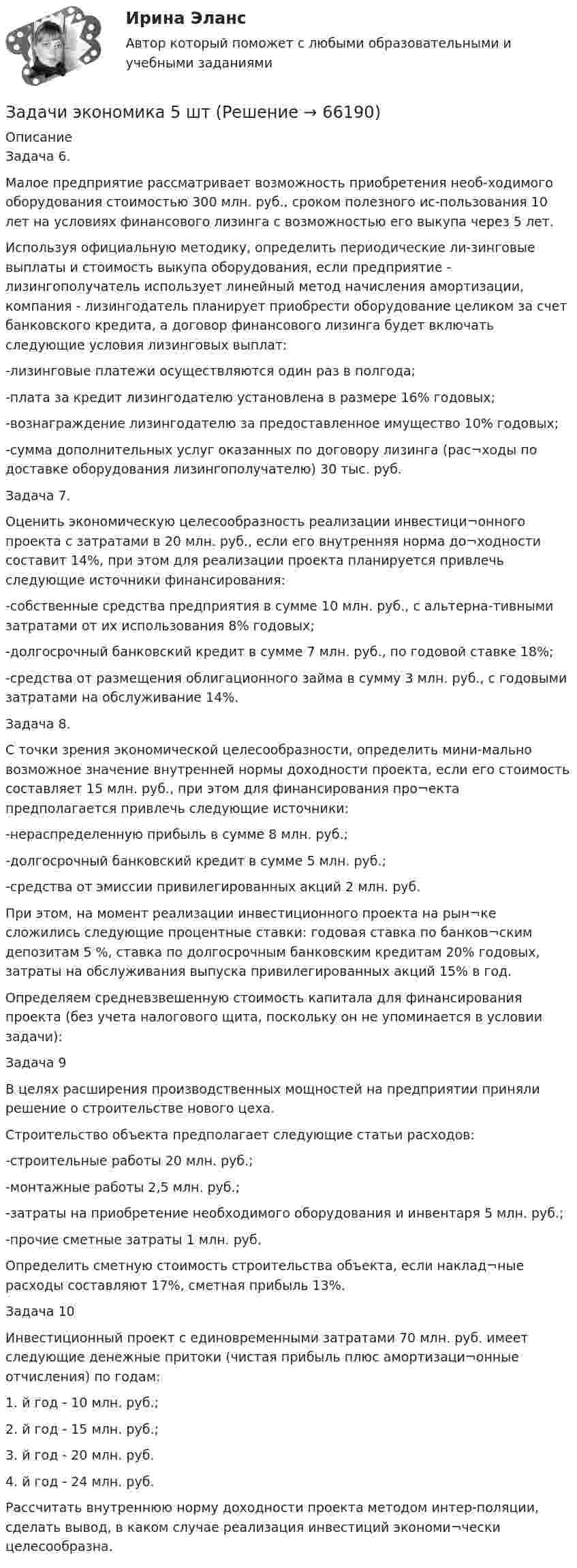     
            Описание
            Задача 6.Малое предприятие рассматривает возможность приобретения необ-ходимого оборудования стоимостью 300 млн. руб., сроком полезного ис-пользования 10 лет на условиях финансового лизинга с возможностью его выкупа через 5 лет.Используя официальную методику, определить периодические ли-зинговые выплаты и стоимость выкупа оборудования, если предприятие - лизингополучатель использует линейный метод начисления амортизации, компания - лизингодатель планирует приобрести оборудование целиком за счет банковского кредита, а договор финансового лизинга будет включать следующие условия лизинговых выплат:-лизинговые платежи осуществляются один раз в полгода;-плата за кредит лизингодателю установлена в размере 16% годовых; -вознаграждение лизингодателю за предоставленное имущество 10% годовых;-сумма дополнительных услуг оказанных по договору лизинга (рас¬ходы по доставке оборудования лизингополучателю) 30 тыс. руб.Задача 7.Оценить экономическую целесообразность реализации инвестици¬онного проекта с затратами в 20 млн. руб., если его внутренняя норма до¬ходности составит 14%, при этом для реализации проекта планируется привлечь следующие источники финансирования:-собственные средства предприятия в сумме 10 млн. руб., с альтерна-тивными затратами от их использования 8% годовых;-долгосрочный банковский кредит в сумме 7 млн. руб., по годовой ставке 18%;-средства от размещения облигационного займа в сумму 3 млн. руб., с годовыми затратами на обслуживание 14%.Задача 8.С точки зрения экономической целесообразности, определить мини-мально возможное значение внутренней нормы доходности проекта, если его стоимость составляет 15 млн. руб., при этом для финансирования про¬екта предполагается привлечь следующие источники:-нераспределенную прибыль в сумме 8 млн. руб.;-долгосрочный банковский кредит в сумме 5 млн. руб.;-средства от эмиссии привилегированных акций 2 млн. руб.При этом, на момент реализации инвестиционного проекта на рын¬ке сложились следующие процентные ставки: годовая ставка по банков¬ским депозитам 5 %, ставка по долгосрочным банковским кредитам 20% годовых, затраты на обслуживания выпуска привилегированных акций 15% в год.Определяем средневзвешенную стоимость капитала для финансирования проекта (без учета налогового щита, поскольку он не упоминается в условии задачи):Задача 9В целях расширения производственных мощностей на предприятии приняли решение о строительстве нового цеха.Строительство объекта предполагает следующие статьи расходов: -строительные работы 20 млн. руб.;-монтажные работы 2,5 млн. руб.;-затраты на приобретение необходимого оборудования и инвентаря 5 млн. руб.;-прочие сметные затраты 1 млн. руб.Определить сметную стоимость строительства объекта, если наклад¬ные расходы составляют 17%, сметная прибыль 13%.Задача 10Инвестиционный проект с единовременными затратами 70 млн. руб. имеет следующие денежные притоки (чистая прибыль плюс амортизаци¬онные отчисления) по годам:1.	й год - 10 млн. руб.;2.	й год - 15 млн. руб.;3.	й год - 20 млн. руб.4.	й год - 24 млн. руб.Рассчитать внутреннюю норму доходности проекта методом интер-поляции, сделать вывод, в каком случае реализация инвестиций экономи¬чески целесообразна.   
            
            
            Задачи экономика 5 штЗадачи экономика 5 штЗадачи экономика 5 штЗадачи экономика 5 штЗадачи экономика 5 штЗадачи экономика 5 штЗадачи экономика 5 штЗадачи экономика 5 штЗадачи экономика 5 штЗадачи экономика 5 штЗадачи экономика 5 штЗадачи экономика 5 штЗадачи экономика 5 штЗадачи экономика 5 шт