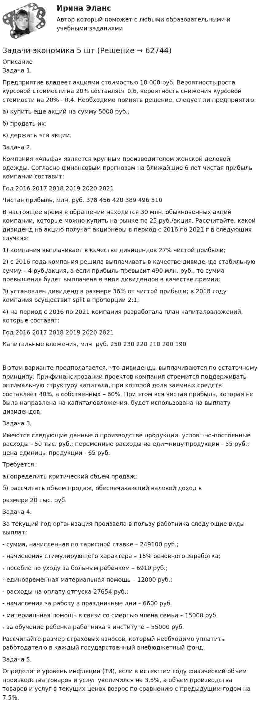     
            Описание
            Задача 1.Предприятие владеет акциями стоимостью 10 000 руб. Вероятность роста курсовой стоимости на 20% составляет 0,6, вероятность снижения курсовой стоимости на 20% - 0,4. Необходимо принять решение, следует ли предприятию:а) купить еще акций на сумму 5000 руб.;б) продать их;в) держать эти акции.Задача 2. Компания «Альфа» является крупным производителем женской деловой одежды. Согласно финансовым прогнозам на ближайшие 6 лет чистая прибыль компании составит:Год	2016	2017	2018	2019	2020	2021Чистая прибыль, млн. руб.	378	456	420	389	496	510В настоящее время в обращении находится 30 млн. обыкновенных акций компании, которые можно купить на рынке по 25 руб./акция. Рассчитайте, какой дивиденд на акцию получат акционеры в период с 2016 по 2021 г в следующих случаях:1)	компания выплачивает в качестве дивидендов 27% чистой прибыли;2)	с 2016 года компания решила выплачивать в качестве дивиденда стабильную сумму – 4 руб./акция, а если прибыль превысит 490 млн. руб., то сумма превышения будет выплачена в виде дивидендов в качестве премии;3)	установлен дивиденд в размере 36% от чистой прибыли; в 2018 году компания осуществит split в пропорции 2:1;4)	на период с 2016 по 2021 компания разработала план капиталовложений, которые составят:Год	2016	2017	2018	2019	2020	2021Капитальные вложения, млн. руб.	250	230	220	210	200	190В этом варианте предполагается, что дивиденды выплачиваются по остаточному принципу. При финансировании проектов компания стремится поддерживать оптимальную структуру капитала, при которой доля заемных средств составляет 40%, а собственных – 60%. При этом вся чистая прибыль, которая не была направлена на капиталовложения, будет использована на выплату дивидендов.Задача 3. Имеются следующие данные о производстве продукции: услов¬но-постоянные расходы - 50 тыс. руб.; переменные расходы на еди¬ницу продукции - 55 руб.; цена единицы продукции - 65 руб.Требуется:а) определить критический объем продаж;б) рассчитать объем продаж, обеспечивающий валовой доход вразмере 20 тыс. руб.Задача 4.За текущий год организация произвела в пользу работника следующие виды выплат:- сумма, начисленная по тарифной ставке – 249100 руб.;- начисления стимулирующего характера – 15% основного заработка;- пособие по уходу за больным ребенком – 6910 руб.;- единовременная материальная помощь – 12000 руб.;- расходы на оплату отпуска 27654 руб.;- начисления за работу в праздничные дни – 6600 руб.- материальная помощь в связи со смертью члена семьи – 15000 руб.- за обучение ребенка работника в институте – 55000 руб.Рассчитайте размер страховых взносов, который необходимо уплатить работодателю в каждый государственный внебюджетный фонд.Задача 5. Определите уровень инфляции (ТИ), если в истекшем году физический объем производства товаров и услуг увеличился на 3,5%, а объем производства товаров и услуг в текущих ценах возрос по сравнению с предыдущим годом на 7,5%.   
            
            
            Задачи экономика 5 штЗадачи экономика 5 штЗадачи экономика 5 штЗадачи экономика 5 штЗадачи экономика 5 штЗадачи экономика 5 штЗадачи экономика 5 штзадачи экономика 5 штЗадачи экономика 5 штЗадачи экономика 5 штЗадачи экономика 5 штЗадачи экономика 5 штЗадачи экономика 5 штЗадачи экономика 5 шт