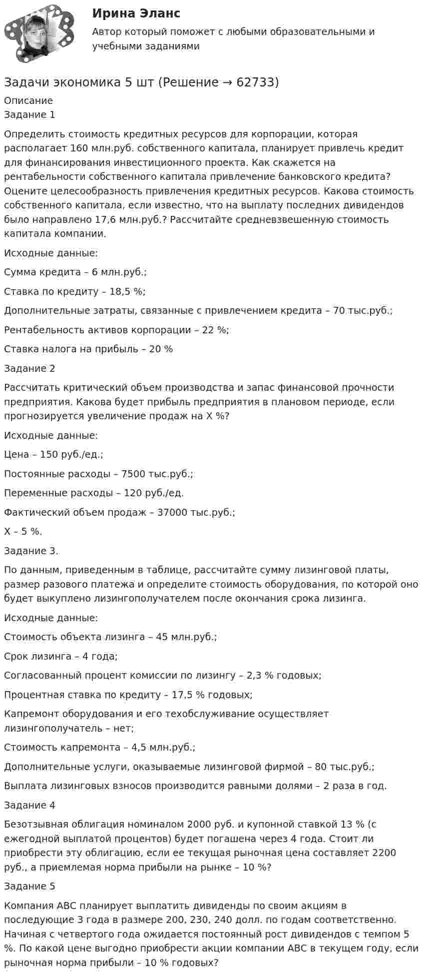      
            Описание
            Задание 1Определить стоимость кредитных ресурсов для корпорации, которая располагает 160 млн.руб. собственного капитала, планирует привлечь кредит для финансирования инвестиционного проекта. Как скажется на рентабельности собственного капитала привлечение банковского кредита? Оцените целесообразность привлечения кредитных ресурсов. Какова стоимость собственного капитала, если известно, что на выплату последних дивидендов было направлено 17,6 млн.руб.? Рассчитайте средневзвешенную стоимость капитала компании.Исходные данные:Сумма кредита – 6 млн.руб.;Ставка по кредиту – 18,5 %;Дополнительные затраты, связанные с привлечением кредита – 70 тыс.руб.;Рентабельность активов корпорации – 22 %;Ставка налога на прибыль – 20 %Задание 2Рассчитать критический объем производства и запас финансовой прочности предприятия. Какова будет прибыль предприятия в плановом периоде, если прогнозируется увеличение продаж на Х %?Исходные данные:Цена – 150 руб./ед.;Постоянные расходы – 7500 тыс.руб.;Переменные расходы – 120 руб./ед.Фактический объем продаж – 37000 тыс.руб.;Х – 5 %.Задание 3.По данным, приведенным в таблице, рассчитайте сумму лизинговой платы, размер разового платежа и определите стоимость оборудования, по которой оно будет выкуплено лизингополучателем после окончания срока лизинга.Исходные данные:Стоимость объекта лизинга – 45 млн.руб.;Срок лизинга – 4 года;Согласованный процент комиссии по лизингу – 2,3 % годовых;Процентная ставка по кредиту – 17,5 % годовых;Капремонт оборудования и его техобслуживание осуществляет лизингополучатель – нет;Стоимость капремонта – 4,5 млн.руб.;Дополнительные услуги, оказываемые лизинговой фирмой – 80 тыс.руб.;Выплата лизинговых взносов производится равными долями – 2 раза в год.Задание 4Безотзывная облигация номиналом 2000 руб. и купонной ставкой 13 % (с ежегодной выплатой процентов) будет погашена через 4 года. Стоит ли приобрести эту облигацию, если ее текущая рыночная цена составляет 2200 руб., а приемлемая норма прибыли на рынке – 10 %?Задание 5Компания АВС планирует выплатить дивиденды по своим акциям в последующие 3 года в размере 200, 230, 240 долл. по годам соответственно. Начиная с четвертого года ожидается постоянный рост дивидендов с темпом 5 %. По какой цене выгодно приобрести акции компании АВС в текущем году, если рыночная норма прибыли – 10 % годовых?   
            
            
            Задачи экономика 5 штЗадачи экономика 5 штЗадачи экономика 5 штЗадачи экономика 5 штЗадачи экономика 5 штЗадачи экономика 5 штЗадачи экономика 5 штЗадачи экономика 5 штЗадачи экономика 5 штЗадачи экономика 5 штЗадачи экономика 5 штЗадачи экономика 5 штЗадачи экономика 5 штЗадачи экономика 5 шт