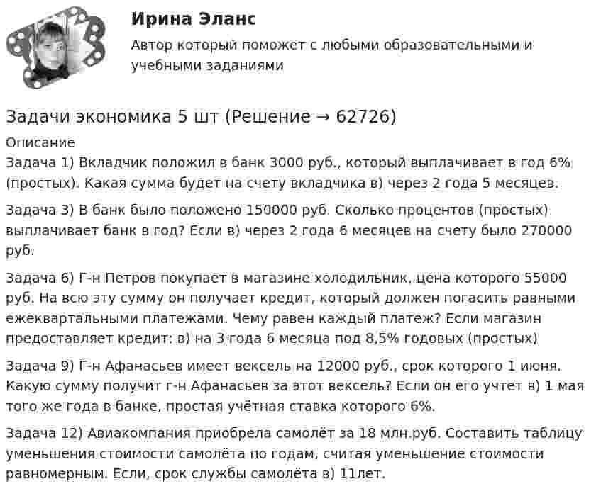      
            Описание
            Задача 1) Вкладчик положил в банк 3000 руб., который выплачивает в год 6% (простых). Какая сумма будет на счету вкладчика в) через 2 года 5 месяцев.Задача 3) В банк было положено 150000 руб. Сколько процентов (простых) выплачивает банк в год? Если в) через 2 года 6 месяцев на счету было 270000 руб.Задача 6) Г-н Петров покупает в магазине холодильник, цена которого 55000 руб. На всю эту сумму он получает кредит, который должен погасить равными ежеквартальными платежами. Чему равен каждый платеж? Если магазин предоставляет кредит: в) на 3 года 6 месяца под 8,5% годовых (простых)Задача 9) Г-н Афанасьев имеет вексель на 12000 руб., срок которого 1 июня. Какую сумму получит г-н Афанасьев за этот вексель? Если он его учтет в) 1 мая того же года в банке, простая учётная ставка которого 6%.Задача 12) Авиакомпания приобрела самолёт за 18 млн.руб. Составить таблицу уменьшения стоимости самолёта по годам, считая уменьшение стоимости равномерным. Если, срок службы самолёта в) 11лет.   
            
            
            Задачи экономика 5 штЗадачи экономика 5 штЗадачи экономика 6 штЗадачи экономика 6 штЗадачи экономика 6 штЗадачи экономика 6 штЗадачи экономика 6 штЗадачи экономика 5 штЗадачи экономика 5 штЗадачи экономика 5 штЗадачи экономика 5 штЗадачи экономика 5 штЗадачи экономика 5 штЗадачи экономика 5 шт