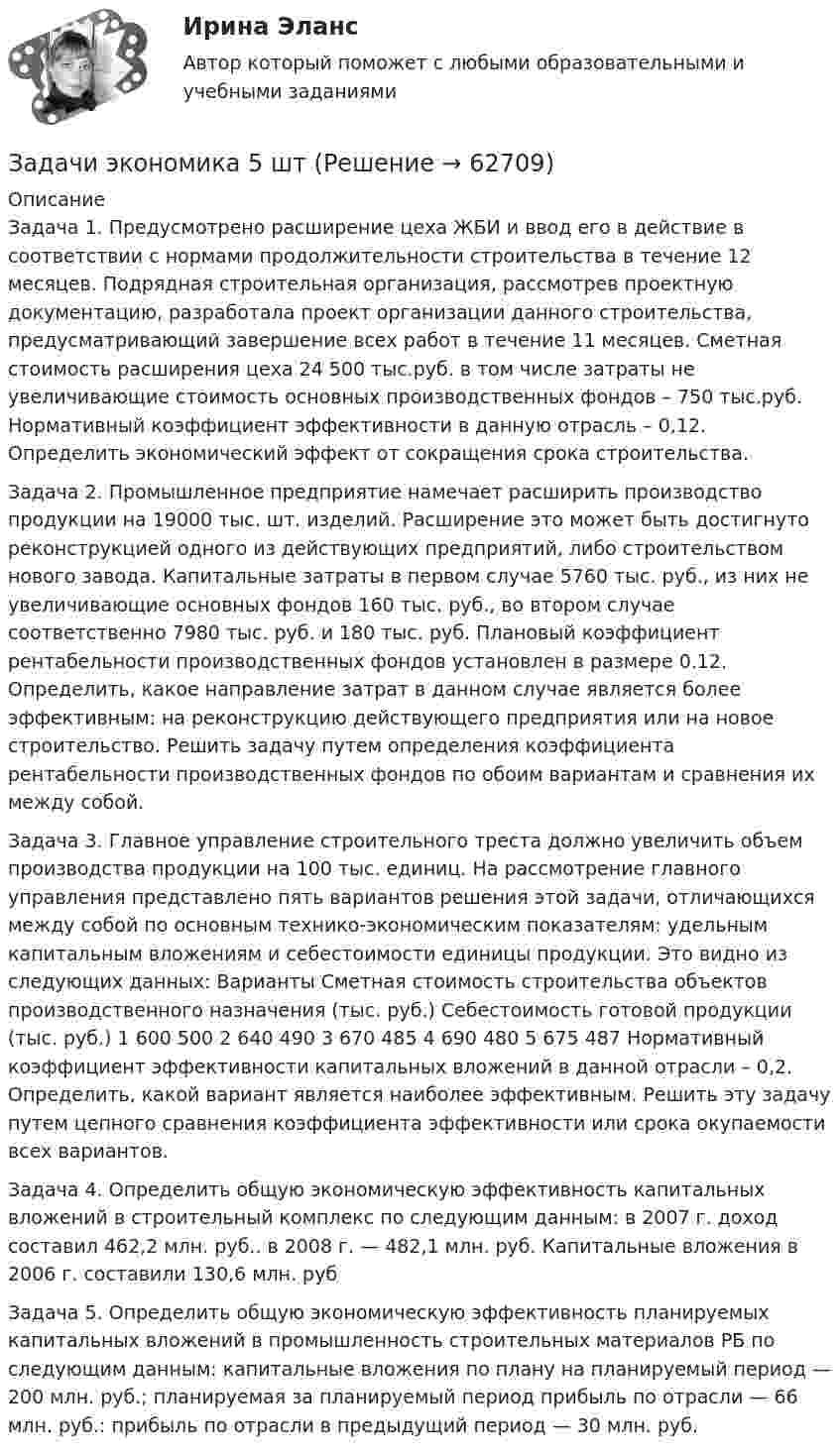      
            Описание
            Задача 1. Предусмотрено расширение цеха ЖБИ и ввод его в действие в соответствии с нормами продолжительности строительства в течение 12 месяцев.  Подрядная строительная организация, рассмотрев проектную документацию, разработала проект организации данного строительства, предусматривающий завершение всех работ в течение 11 месяцев. Сметная стоимость расширения цеха 24 500 тыс.руб. в том числе затраты не увеличивающие стоимость основных производственных фондов – 750 тыс.руб. Нормативный коэффициент эффективности в данную отрасль – 0,12. Определить экономический эффект от сокращения срока строительства.Задача 2. Промышленное предприятие намечает расширить производство продукции на 19000 тыс. шт. изделий. Расширение это может быть достигнуто реконструкцией одного из действующих предприятий, либо строительством нового завода. Капитальные затраты в первом случае 5760 тыс. руб., из них не увеличивающие основных фондов 160 тыс. руб., во втором случае соответственно 7980 тыс. руб. и 180 тыс. руб.  Плановый коэффициент рентабельности производственных фондов установлен в размере 0.12. Определить, какое направление затрат в данном случае является более эффективным: на реконструкцию действующего предприятия или на новое строительство. Решить задачу путем определения коэффициента рентабельности производственных фондов по обоим вариантам и сравнения их между собой.Задача 3. Главное управление строительного треста должно увеличить объем производства продукции на 100 тыс. единиц. На рассмотрение главного управления представлено пять вариантов решения этой задачи, отличающихся между собой по основным технико-экономическим показателям: удельным капитальным вложениям и себестоимости единицы продукции. Это видно из следующих данных: Варианты	Сметная стоимость строительства объектов производственного назначения (тыс. руб.)	Себестоимость готовой продукции (тыс. руб.) 1	600	500 2	640	490 3	670	485  4	690	480 5	675	487  Нормативный коэффициент эффективности капитальных вложений в данной отрасли – 0,2. Определить, какой вариант является наиболее эффективным. Решить эту задачу путем цепного сравнения коэффициента эффективности или срока окупаемости всех вариантов.Задача 4. Определить общую экономическую эффективность капитальных вложений в строительный комплекс по следующим данным: в 2007 г. доход составил 462,2 млн. руб.. в 2008 г. — 482,1 млн. руб. Капитальные вложения в 2006 г. составили 130,6 млн. рубЗадача 5. Определить общую экономическую эффективность планируемых капитальных вложений в промышленность строительных материалов РБ по следующим данным: капитальные вложения по плану на планируемый период — 200 млн. руб.; планируемая за планируемый период прибыль по отрасли — 66 млн. руб.: прибыль по отрасли в предыдущий период — 30 млн. руб.   
            
            
            Задачи экономика 5 штЗадачи экономика 5 штЗадачи экономика 5 штЗадачи экономика 5 штЗадачи экономика 5 штЗадачи экономика 5 штЗадачи экономика 5 штЗадачи экономика 5 штЗадачи экономика 5 штЗадачи экономика 5 штЗадачи экономика 5 штЗадачи экономика 5 штЗадачи экономика 5 штЗадачи экономика 5 шт
