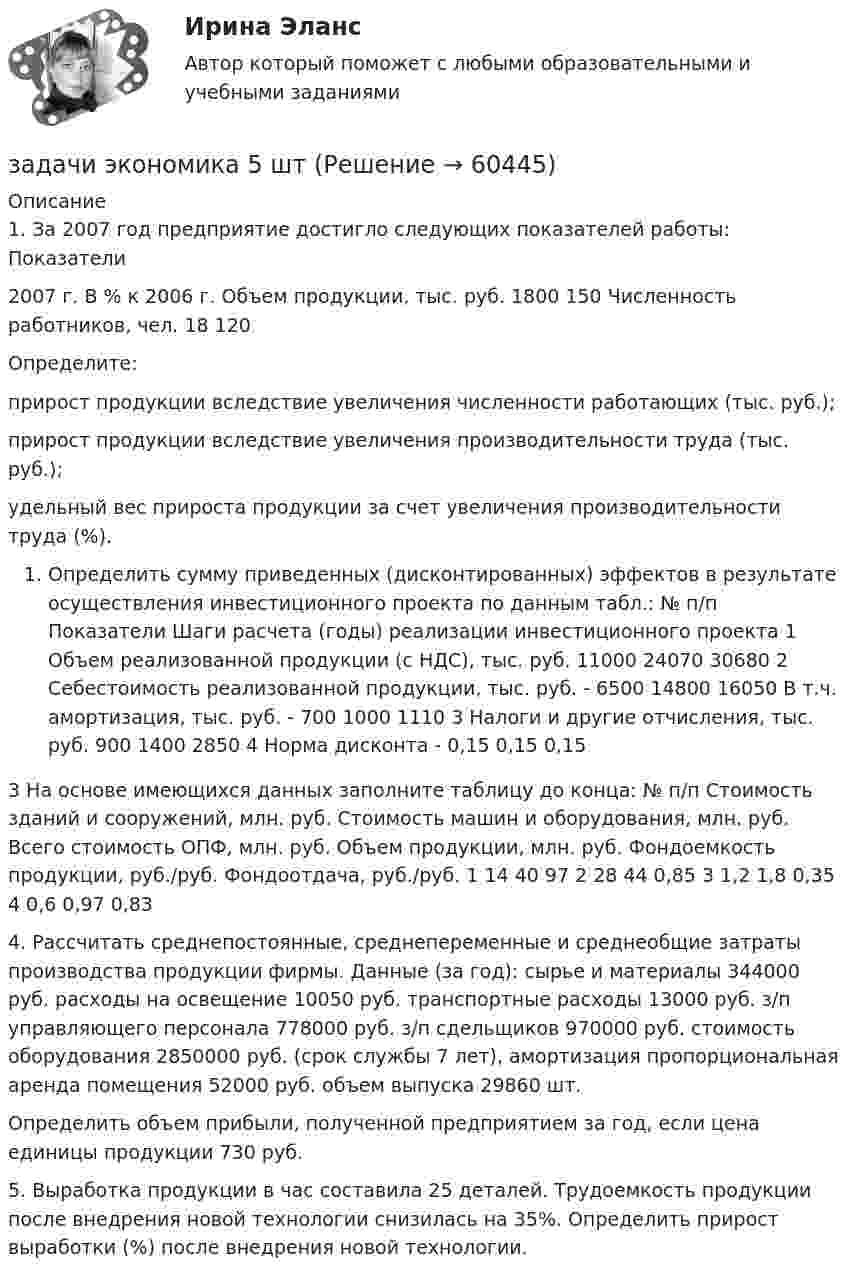      
            Описание
            1. За 2007 год предприятие достигло следующих показателей работы:   Показатели 2007 г.  В % к 2006 г.    Объем продукции, тыс. руб. 1800  150    Численность работников, чел.  18  120  Определите:прирост продукции вследствие увеличения численности работающих (тыс. руб.); прирост продукции вследствие увеличения производительности труда (тыс. руб.);удельный вес прироста продукции за счет увеличения производительности труда (%).Определить сумму приведенных (дисконтированных) эффектов в результате осуществления инвестиционного проекта по данным табл.:   № п/п  Показатели Шаги расчета (годы) реализации инвестиционного проекта    1 Объем реализованной продукции (с НДС), тыс. руб.   11000  24070  30680    2  Себестоимость реализованной продукции, тыс. руб.  -  6500  14800  16050    В т.ч. амортизация, тыс. руб.  -  700  1000  1110    3  Налоги и другие отчисления, тыс. руб.  900  1400  2850    4  Норма дисконта  -  0,15  0,15  0,153 На основе имеющихся данных заполните таблицу до конца:   № п/п  Стоимость зданий и сооружений, млн. руб.  Стоимость машин и оборудования, млн. руб.  Всего стоимость ОПФ, млн. руб.  Объем продукции, млн. руб.  Фондоемкость продукции, руб./руб.  Фондоотдача, руб./руб.    1  14  40   97      2  28  44    0,85     3   1,2   1,8   0,35    4  0,6   0,97   0,83 4. Рассчитать среднепостоянные, среднепеременные и среднеобщие затраты производства продукции фирмы. Данные (за год): сырье и материалы                344000 руб. расходы на освещение        10050 руб. транспортные расходы           13000 руб. з/п  управляющего персонала 778000 руб. з/п сдельщиков                         970000 руб. стоимость оборудования         2850000 руб. (срок службы 7 лет), амортизация пропорциональная аренда помещения               52000 руб. объем выпуска                               29860 шт. Определить объем прибыли, полученной предприятием за год, если цена единицы продукции 730 руб.   5. Выработка продукции в час составила 25 деталей. Трудоемкость продукции после внедрения новой технологии снизилась на 35%. Определить прирост выработки (%) после внедрения новой технологии.    
            
            
            Задачи экономика 4штзадачи экономика 5 штЗадачи экономика 5 штЗадачи экономика 5 штЗадачи экономика 5 штЗадачи экономика 5 штЗадачи экономика 5 штЗадачи экономика 4 штЗадачи экономика 4 штЗадачи экономика 4 штЗадачи экономика 4 штЗадачи экономика 4 штЗадачи экономика 4 штЗадачи экономика 4 шт