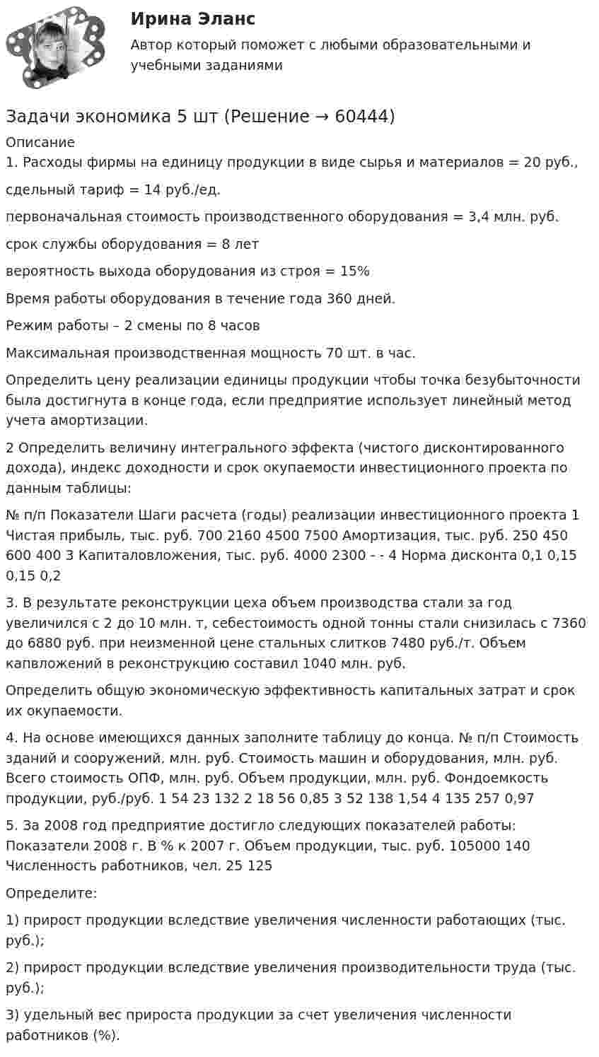      
            Описание
            1. Расходы фирмы на единицу продукции в виде сырья и материалов = 20 руб.,сдельный тариф = 14 руб./ед.первоначальная стоимость производственного оборудования = 3,4 млн. руб.срок службы оборудования = 8 летвероятность выхода оборудования из строя = 15%Время работы оборудования в течение года 360 дней.Режим работы – 2 смены по 8 часовМаксимальная производственная мощность 70 шт. в час. Определить цену реализации единицы продукции чтобы точка безубыточности была достигнута в конце года, если предприятие использует линейный метод учета амортизации.2 Определить величину интегрального эффекта (чистого дисконтированного дохода), индекс доходности и срок окупаемости инвестиционного проекта по данным таблицы:  № п/п  Показатели  Шаги расчета (годы) реализации инвестиционного проекта    1  Чистая прибыль, тыс. руб.  700  2160  4500  7500       Амортизация, тыс. руб.  250 450  600  400    3  Капиталовложения, тыс. руб.  4000  2300  -  -    4  Норма дисконта  0,1  0,15  0,15  0,23. В результате реконструкции цеха объем производства стали за год увеличился с 2 до 10 млн. т, себестоимость одной тонны стали снизилась с 7360 до 6880 руб. при неизменной цене стальных слитков 7480 руб./т. Объем капвложений в реконструкцию составил 1040 млн. руб.Определить общую экономическую эффективность капитальных затрат и срок их окупаемости.4. На основе имеющихся данных заполните таблицу до конца.   № п/п  Стоимость зданий и сооружений, млн. руб.  Стоимость машин и оборудования, млн. руб.  Всего стоимость ОПФ, млн. руб.  Объем продукции, млн. руб.  Фондоемкость продукции, руб./руб.    1  54  23     132       2  18  56  0,85  3 52 138 1,54    4 135 257 0,97  5. За 2008 год предприятие достигло следующих показателей работы:   Показатели  2008 г.  В % к 2007 г.    Объем продукции, тыс. руб.  105000  140    Численность работников, чел. 25  125   Определите:1) прирост продукции вследствие увеличения численности работающих (тыс. руб.);2) прирост продукции вследствие увеличения производительности труда (тыс. руб.);3) удельный вес прироста продукции за счет увеличения численности работников (%).    
            
            
            Задачи экономика 5 штЗадачи экономика 5 штЗадачи экономика 5 штЗадачи экономика 5 штЗадачи экономика 5 штЗадачи экономика 5 штЗадачи экономика 5 штЗадачи экономика 4штзадачи экономика 5 штЗадачи экономика 5 штЗадачи экономика 5 штЗадачи экономика 5 штЗадачи экономика 5 штЗадачи экономика 5 шт