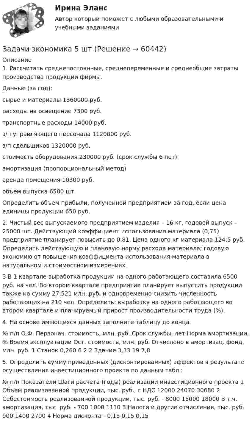      
            Описание
            1. Рассчитать среднепостоянные, среднепеременные и среднеобщие затраты производства продукции фирмы.Данные (за год):сырье и материалы                1360000 руб.расходы на освещение        7300 руб.транспортные расходы           14000 руб.з/п управляющего персонала 1120000 руб.з/п сдельщиков                         1320000 руб.стоимость оборудования         230000 руб. (срок службы 6 лет)амортизация (пропорциональный метод)аренда помещения               10300 руб.объем выпуска                               6500 шт. Определить объем прибыли, полученной предприятием за год, если цена единицы продукции 650 руб.2. Чистый вес выпускаемого предприятием изделия – 16 кг, годовой выпуск – 25000 шт. Действующий коэффициент использования материала (0,75) предприятие планирует повысить до 0,81. Цена одного кг материала 124,5 руб. Определить действующую и плановую норму расхода материала; годовую экономию от повышения коэффициента использования материала в натуральном и стоимостном измерениях.3 В 1 квартале выработка продукции на одного работающего составила 6500 руб. на чел. Во втором квартале предприятие планирует выпустить продукции также на сумму 27,521 млн. руб. и одновременно снизить численность работающих на 210 чел. Определить: выработку на одного работающего во втором квартале и планируемый прирост производительности труда (%).4. На основе имеющихся данных заполните таблицу до конца.  № п/п  О.Ф.  Первонач. стоимость, млн. руб.  Срок службы, лет  Норма амортизации, %  Время эксплуатации  Ост. стоимость, млн. руб.  Отчислено в амортизац. фонд, млн. руб.    1  Станок  0,260  6   2      2  Здание    3,33  19  7,85. Определить сумму приведенных (дисконтированных) эффектов в результате осуществления инвестиционного проекта по данным табл.:  № п/п  Показатели  Шаги расчета (годы) реализации инвестиционного проекта    1  Объем реализованной продукции, тыс. руб., с НДС  12000  24070  30680    2  Себестоимость реализованной продукции, тыс. руб.  -  8000  15000  18000    В т.ч. амортизация, тыс. руб.  -  700  1000  1110    3  Налоги и другие отчисления, тыс. руб.     900  1400  2700    4  Норма  дисконта  -  0,15  0,15  0,15         
            
            
            Задачи экономика 5 штЗадачи экономика 5 штЗадачи экономика 5 штЗадачи экономика 5 штЗадачи экономика 5 штЗадачи экономика 5 штЗадачи экономика 5 штЗадачи экономика 4 штЗадачи экономика 4 штЗадачи экономика 4 штЗадачи экономика 4 штЗадачи экономика 4штзадачи экономика 5 штЗадачи экономика 5 шт