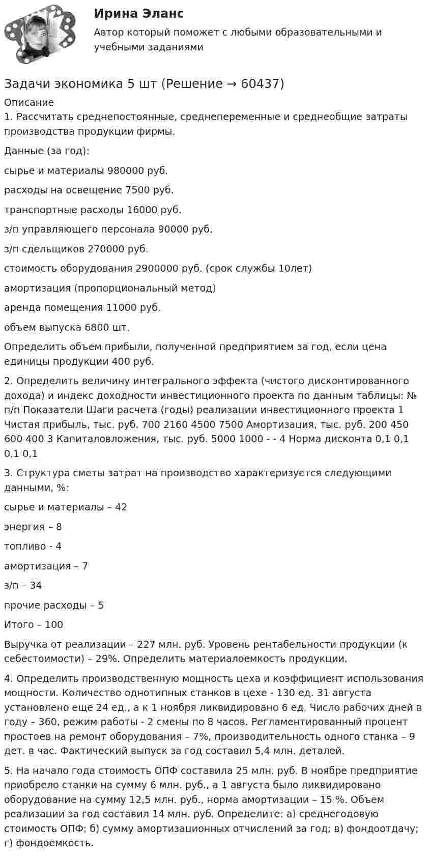      
            Описание
            1. Рассчитать среднепостоянные, среднепеременные и среднеобщие затраты производства продукции фирмы.Данные (за год):сырье и материалы                980000 руб.расходы на освещение        7500 руб.транспортные расходы           16000 руб.з/п управляющего персонала 90000 руб.з/п сдельщиков                         270000 руб.стоимость оборудования         2900000 руб. (срок службы 10лет)амортизация (пропорциональный метод)аренда помещения               11000 руб.объем выпуска                               6800 шт.Определить объем прибыли, полученной предприятием за год, если цена единицы продукции 400 руб. 2. Определить величину интегрального эффекта (чистого дисконтированного дохода) и индекс доходности инвестиционного проекта по данным таблицы:   № п/п  Показатели  Шаги расчета (годы) реализации инвестиционного проекта    1  Чистая прибыль, тыс. руб.  700  2160  4500  7500       Амортизация, тыс. руб.  200  450  600  400    3  Капиталовложения, тыс. руб.  5000  1000  -  -    4  Норма дисконта  0,1  0,1  0,1  0,1  3. Структура сметы затрат на производство характеризуется следующими данными, %:сырье и материалы – 42энергия – 8топливо - 4амортизация – 7з/п – 34прочие расходы – 5Итого – 100Выручка от реализации – 227 млн. руб. Уровень рентабельности продукции (к себестоимости) – 29%. Определить материалоемкость продукции.4. Определить производственную мощность цеха и коэффициент использования мощности. Количество однотипных станков в цехе - 130 ед. 31 августа установлено еще 24 ед., а к 1 ноября ликвидировано 6 ед. Число рабочих дней в году – 360, режим работы - 2 смены по 8 часов. Регламентированный процент простоев на ремонт оборудования – 7%, производительность одного станка – 9 дет. в час. Фактический выпуск за год составил 5,4 млн. деталей. 5. На начало года стоимость ОПФ составила 25 млн. руб. В ноябре предприятие приобрело станки на сумму 6 млн. руб., а 1 августа было ликвидировано оборудование на сумму 12,5 млн. руб., норма амортизации – 15 %. Объем реализации за год составил 14 млн. руб. Определите: а) среднегодовую стоимость ОПФ; б) сумму амортизационных отчислений за год; в) фондоотдачу; г) фондоемкость.   
            
            
            Задачи экономика 5 штЗадачи экономика 5 штЗадачи экономика 5 штЗадачи экономика 5 штЗадачи экономика 5 штЗадачи экономика 5 штЗадачи экономика 6 штЗадачи экономика 5 штЗадачи экономика 5 штЗадачи экономика 5 штЗадачи экономика 5 штЗадачи экономика 5 штЗадачи экономика 5 штЗадачи экономика 5 шт