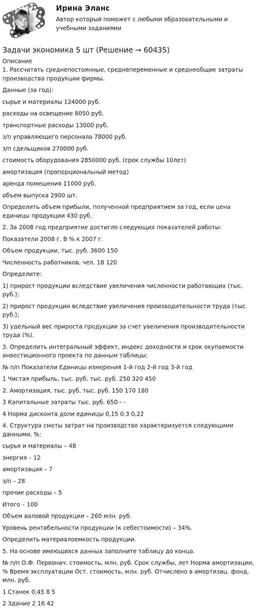      
            Описание
            1. Рассчитать среднепостоянные, среднепеременные и среднеобщие затраты производства продукции фирмы.Данные (за год):сырье и материалы         124000 руб.расходы на освещение     8050 руб.транспортные расходы      13000 руб.з/п управляющего персонала 78000 руб.з/п сдельщиков             270000 руб.стоимость оборудования     2850000 руб. (срок службы 10лет)амортизация (пропорциональный метод)аренда помещения        11000 руб.объем выпуска                2900 шт.Определить объем прибыли, полученной предприятием за год, если цена единицы продукции 430 руб.2. За 2008 год предприятие достигло следующих показателей работы:Показатели	2008 г.	В % к 2007 г.Объем продукции, тыс. руб.	3600	150Численность работников, чел.	18	120Определите:1) прирост продукции вследствие увеличения численности работающих (тыс. руб.);2) прирост продукции вследствие увеличения производительности труда (тыс. руб.);3) удельный вес прироста продукции за счет увеличения производительности труда (%).3. Определить интегральный эффект, индекс доходности и срок окупаемости инвестиционного проекта по данным таблицы:№ п/п	Показатели	Единицы измерения	1-й год	2-й год	3-й год1	Чистая прибыль, тыс. руб.	тыс. руб.	250	320	4502.	Амортизация, тыс. руб.	тыс. руб.	150	170	1803	Капитальные затраты	тыс. руб.	650	-	-4	Норма дисконта	доли единицы	0,15	0.3	0,224. Структура сметы затрат на производство характеризуется следующими данными, %:сырье и материалы – 48энергия – 12амортизация – 7з/п – 28прочие расходы – 5Итого – 100Объем валовой продукции – 260 млн. руб.Уровень рентабельности продукции (к себестоимости) – 34%.Определить материалоемкость продукции.5. На основе имеющихся данных заполните таблицу до конца.№ п/п	О.Ф.	Первонач. стоимость, млн. руб.	Срок службы, лет	Норма амортизации, %	Время эксплуатации	Ост. стоимость, млн. руб.	Отчислено в амортизац. фонд, млн. руб.1	Станок	0,45	8		5		2	Здание			2	16	42	   
            
            
            Задачи экономика 5 штЗадачи экономика 5 штЗадачи экономика 5 штЗадачи экономика 5 штЗадачи экономика 5 штЗадачи экономика 5 штЗадачи экономика 5 штЗадачи экономика 5 штЗадачи экономика 5 штЗадачи экономика 5 штЗадачи экономика 5 штЗадачи экономика 5 штЗадачи экономика 5 штЗадачи экономика 5 шт