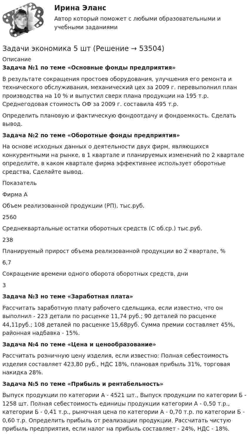      
            Описание
            Задача №1 по теме «Основные фонды предприятия»	В результате сокращения простоев оборудования, улучшения его ремонта и технического обслуживания, механический цех за 2009 г. перевыполнил план производства на 10 % и выпустил сверх плана продукции на 195 т.р. Среднегодовая стоимость ОФ за 2009 г. составила 495 т.р.	Определить плановую и фактическую фондоотдачу и фондоемкость. Сделать вывод.Задача №2 по теме «Оборотные фонды предприятия» 	На основе исходных данных о деятельности двух фирм, являющихся конкурентными на рынке, в 1 квартале и планируемых изменений по 2 квартале определите, в каком квартале фирма эффективнее использует оборотные средства, Сделайте вывод.  Показатель Фирма А   Объем реализованной продукции (РП), тыс.руб. 2560   Среднеквартальные остатки оборотных средств (С об.ср.) тыс.руб. 238   Планируемый прирост объема реализованной продукции во 2 квартале, % 6,7   Сокращение времени одного оборота оборотных средств, дни 3 Задача №3 но теме «Заработная плата»	 	Рассчитать заработную плату рабочего сдельщика, если известно, что он выполнил - 223 детали по расценке 11,74 руб.; 90 деталей по расценке 44,11руб.; 108 деталей по расценке 15,68руб. Сумма премии составляет 45%, районная надбавка - 15%. Задача №4 по теме «Цена и ценообразование»	 	Рассчитать розничную цену изделия, если известно: Полная себестоимость изделия составляет 423,80 руб., НДС 18%, плановая прибыль 31%, торговая накидка 28%. Задача №5 по теме «Прибыль и рентабельность» 	Выпуск продукции по категории А - 4521 шт., Выпуск продукции по категории Б - 1258 шт. Полная себестоимость единицы продукции категории А - 0,50 т.р., категории Б - 0,41 т.р., рыночная цена по категории А - 0,70 т.р. по категории Б - 0,60 т.р. Определить прибыль от реализации продукции. Рассчитать чистую прибыль предприятия, если налог на прибыль составляет - 24%, НДС - 18%.  
            
            
            Задачи экономика 5 штЗадачи экономика 5 штЗадачи экономика 5 штЗадачи экономика 5 штЗадачи экономика 5 штЗадачи экономика 5 штЗадачи экономика 5 штЗадачи экономика 5 штЗадачи экономика 5 штЗадачи экономика 5 штЗадачи экономика 5 штЗадачи экономика 5 штЗадачи экономика 5 штЗадачи экономика 5 шт