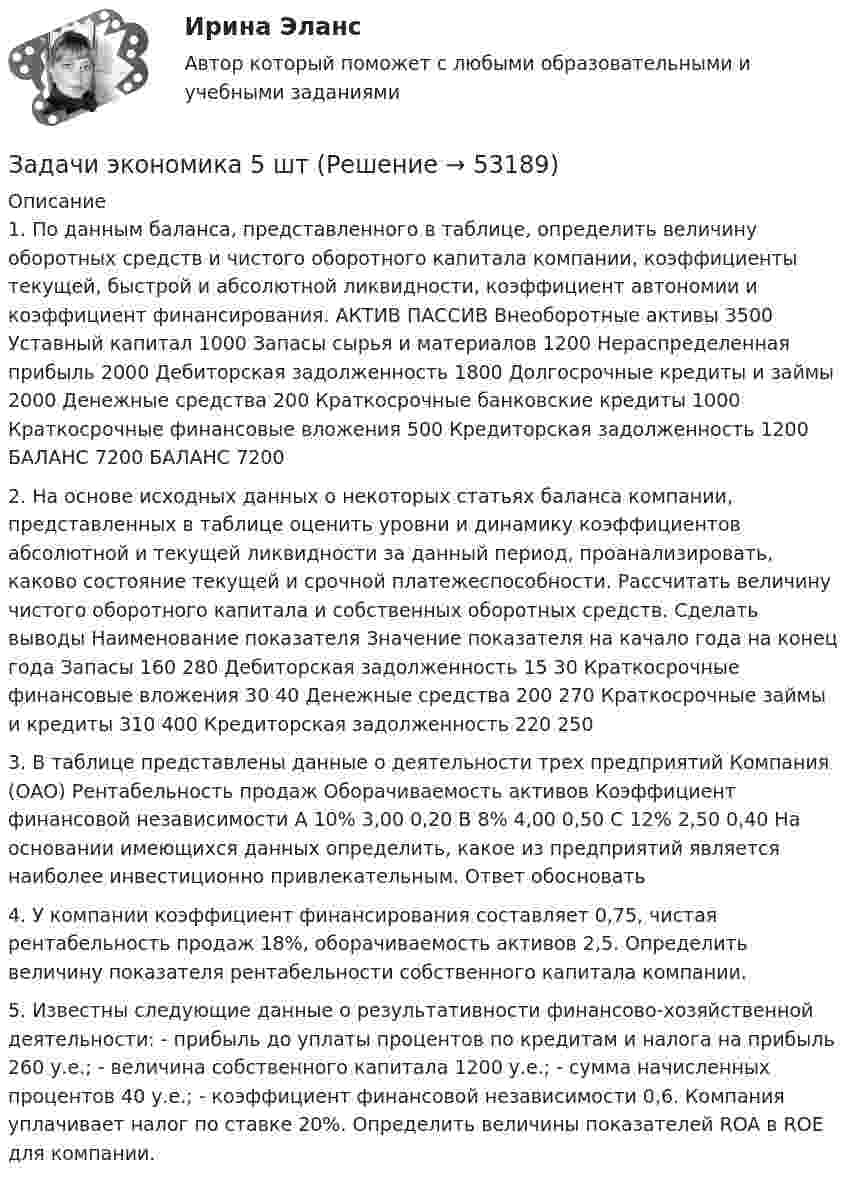      
            Описание
            	1. По данным баланса, представленного в таблице, определить величину оборотных средств и чистого оборотного капитала компании, коэффициенты текущей, быстрой и абсолютной ликвидности, коэффициент автономии и коэффициент финансирования.   	АКТИВ  	ПАССИВ    Внеоборотные активы  3500  Уставный капитал  1000    Запасы сырья и материалов  1200  Нераспределенная прибыль  2000    Дебиторская задолженность  1800  Долгосрочные кредиты и займы  2000    Денежные средства  200  Краткосрочные  банковские кредиты  1000    Краткосрочные финансовые вложения  500  Кредиторская  задолженность  1200    БАЛАНС  7200   БАЛАНС  7200  2. На основе исходных данных о некоторых статьях баланса компании, представленных в таблице оценить уровни и динамику коэффициентов абсолютной и текущей ликвидности за данный период, проанализировать, каково состояние текущей и срочной платежеспособности. Рассчитать величину чистого оборотного капитала и собственных оборотных средств. Сделать выводы   Наименование показателя  Значение показателя    на качало года  на конец года    Запасы  160  280    Дебиторская задолженность  15  30    Краткосрочные финансовые вложения  30  40    Денежные средства  200  270    Краткосрочные займы и кредиты  310  400    Кредиторская задолженность  220  250  	3. В таблице представлены данные о деятельности трех предприятий   Компания (ОАО)  Рентабельность продаж  Оборачиваемость активов  Коэффициент  финансовой независимости    А  10%  3,00  0,20    В  8%  4,00  0,50    С  12%  2,50  0,40  На основании имеющихся данных определить, какое из предприятий является наиболее инвестиционно привлекательным. Ответ обосновать	4. У компании коэффициент финансирования составляет 0,75, чистая рентабельность продаж 18%, оборачиваемость активов 2,5. Определить величину показателя рентабельности собственного капитала компании.	5.  Известны следующие данные о результативности финансово-хозяйственной деятельности: 	-   прибыль до уплаты процентов по кредитам и налога на прибыль 260 у.е.; 	-   величина собственного капитала 1200 у.е.; 	-   сумма начисленных процентов 40 у.е.; 	-   коэффициент финансовой независимости 0,6. Компания уплачивает налог по ставке 20%. Определить величины показателей ROA в ROE для компании.  
            
            
            Задачи экономика 5 штЗадачи экономика 5 штЗадачи экономика 5 штЗадачи экономика 5 штЗадачи экономика 5 штЗадачи экономика 5 штЗадачи экономика 5 штЗадачи экономика 5 штЗадачи экономика 5 штЗадачи экономика 5 штЗадачи экономика 5 штЗадачи экономика 5 штЗадачи экономика 5 штЗадачи экономика 5 шт
