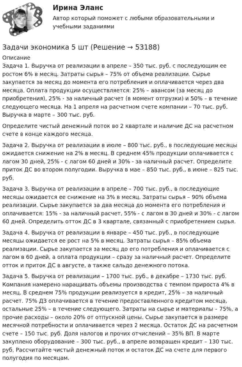      
            Описание
            	Задача 1. Выручка от реализации в апреле – 350 тыс. руб. с последующим ее ростом 6% в месяц. Затраты сырья – 75% от объема реализации. Сырье закупается за месяц до момента его потребления и оплачивается через два месяца. Оплата продукции осуществляется: 25% – авансом (за месяц до приобретения), 25% - за наличный расчет (в момент отгрузки) и 50% – в течение следующего месяца. На 1 апреля на расчетном счете компании – 70 тыс. руб. Выручка в марте – 300 тыс. руб.	 Определите чистый денежный поток во 2 квартале и наличие ДС на расчетном счете в конце каждого месяца. 	Задача 2. Выручка от реализации в июле – 800 тыс. руб., в последующие месяцы ожидается снижение на 2% в месяц. В среднем 45% продукции оплачивается с лагом 30 дней, 25% - с лагом 60 дней и 30% - за наличный расчет. Определите приток ДС во втором полугодии. Выручка в мае – 850 тыс. руб., в июне – 825 тыс. руб.	Задача 3. Выручка от реализации в апреле – 700 тыс. руб., в последующие месяцы ожидается ее снижение на 3% в месяц. Затраты сырья – 90% объема реализации. Сырье закупается за два месяца до момента его потребления и оплачивается: 15% - за наличный расчет, 55% - с лагом в 30 дней и 30% - с лагом 60 дней. Определить отток ДС в 3 квартале, связанный с приобретением сырья. Задача 4. Выручка от реализации в январе – 450 тыс. руб., в последующие месяцы ожидается ее рост на 5% в месяц. Затраты сырья – 85% объема реализации. Сырье закупается за месяц до его потребления и оплачивается с лагом в 60 дней, а оплата продукции – сразу за наличный расчет. Определите отток и приток ДС в августе, а также сальдо денежного потока.	Задача 5. Выручка от реализации – 1700 тыс. руб., в декабре – 1730 тыс. руб. Компания намерено наращивать объемы производства с темпом прироста 4% в месяц. В среднем 75% продукции реализуется в кредит, 25% – за наличный расчет. 75% ДЗ оплачивается в течение предоставленного кредитом месяца, остальные 25% – в течение следующего. Затраты на сырье и материалы – 75%, а прочие расходы – около 20% от отпускной цены. Сырье закупается в размере месячной потребности и оплачивается через 2 месяца. Остаток ДС на расчетном счете – 150 тыс. руб. Доля налогов и прочих отчислений – 35% ВП. В марте закуплено оборудование – 300 тыс. руб., в апреле возвращен кредит – 130 тыс. руб. Рассчитайте чистый денежный поток и остаток ДС на счете для первого полугодия по месяцам.  
            
            
            Задачи экономика 5 штЗадачи экономика 5 штЗадачи экономика 5 штЗадачи экономика 5 штЗадачи экономика 5 штЗадачи экономика 5 штЗадачи экономика 5 штЗадачи экономика 4 штЗадачи экономика 4штзадачи экономика 5 штЗадачи экономика 5 штЗадачи экономика 5 штЗадачи экономика 5 штЗадачи экономика 5 шт