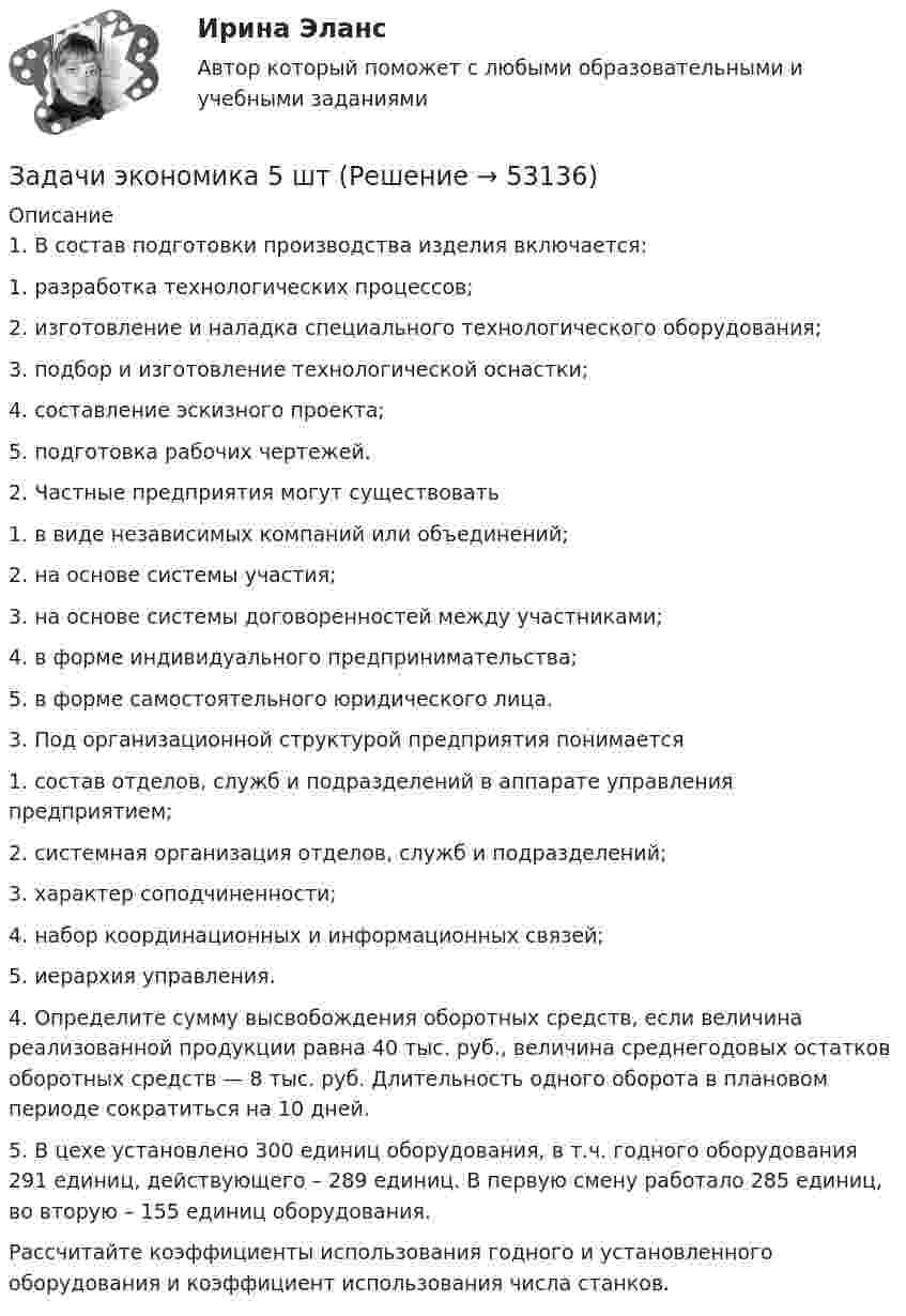      
            Описание
            1. В состав подготовки производства изделия включается:1.   разработка технологических процессов;2.   изготовление и наладка специального технологического оборудования;3.   подбор и изготовление технологической оснастки;4.   составление эскизного проекта;5.   подготовка рабочих чертежей.2. Частные предприятия могут существовать1.   в виде независимых компаний или объединений;2.   на основе системы участия;3.   на основе системы договоренностей между участниками;4.   в форме индивидуального предпринимательства;5.   в форме самостоятельного юридического лица.3. Под организационной структурой предприятия понимается1.   состав отделов, служб и подразделений в аппарате управления предприятием;2.   системная организация отделов, служб и подразделений;3.   характер соподчиненности;4.   набор координационных и информационных связей;5.   иерархия управления.	4. Определите сумму высвобождения оборотных средств, если величина реализованной продукции равна 40 тыс. руб., величина среднегодовых остатков оборотных средств — 8 тыс. руб. Длительность одного оборота в плановом периоде сократиться на 10 дней.	5. В цехе установлено 300 единиц оборудования, в т.ч. годного оборудования 291 единиц, действующего – 289 единиц. В первую смену работало 285 единиц, во вторую – 155 единиц оборудования.	Рассчитайте коэффициенты использования годного и установленного оборудования и коэффициент использования числа станков.  
            
            
            Задачи экономика 5 штЗадачи экономика 5 штЗадачи экономика 5 штЗадачи экономика 5 штЗадачи экономика 5 штЗадачи экономика 5 штЗадачи экономика 5 штЗадачи экономика 4 штЗадачи экономика 4 штЗадачи экономика 4 штЗадачи экономика 4 штЗадачи экономика 4 штЗадачи экономика 4штзадачи экономика 5 шт