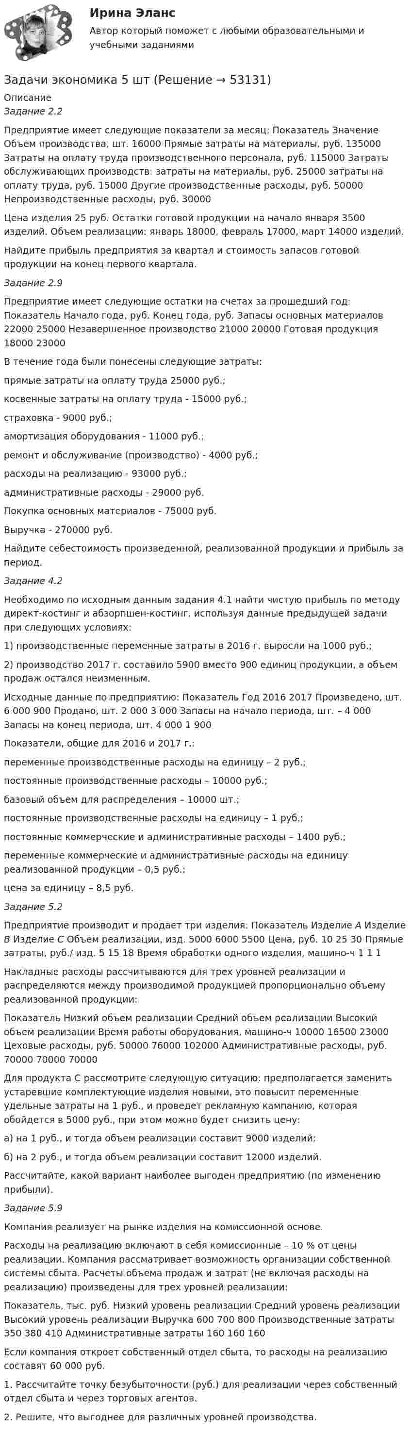      
            Описание
            Задание 2.2Предприятие имеет следующие показатели за месяц:   Показатель  Значение    Объем производства, шт.  16000    Прямые затраты на материалы, руб.  135000    Затраты на оплату труда производственного персонала, руб.  115000    Затраты обслуживающих производств:    затраты на материалы, руб.  25000    затраты на оплату труда, руб.  15000    Другие производственные расходы, руб.  50000    Непроизводственные расходы, руб.  30000  Цена изделия 25 руб. Остатки готовой продукции на начало января 3500 изделий. Объем реализации: январь 18000, февраль 17000, март 14000 изделий.Найдите прибыль предприятия за квартал и стоимость запасов готовой продукции на конец первого квартала.Задание 2.9Предприятие имеет следующие остатки на счетах за прошедший год:   Показатель  Начало года, руб.  Конец года, руб.    Запасы основных материалов  22000  25000    Незавершенное производство  21000  20000    Готовая продукция  18000  23000   В течение года были понесены следующие затраты:прямые затраты на оплату труда 25000 руб.;косвенные затраты на оплату труда - 15000 руб.;страховка - 9000 руб.;амортизация оборудования - 11000 руб.;ремонт и обслуживание (производство) - 4000 руб.;расходы на реализацию - 93000 руб.;административные расходы - 29000 руб.Покупка основных материалов - 75000 руб.Выручка - 270000 руб.Найдите себестоимость произведенной, реализованной продукции и прибыль за период.Задание 4.2Необходимо по исходным данным задания 4.1 найти чистую прибыль по методу директ-костинг и абзорпшен-костинг, используя данные предыдущей задачи при следующих условиях:1) производственные переменные затраты в 2016 г. выросли на 1000 руб.;2) производство 2017 г. составило 5900 вместо 900 единиц продукции, а объем продаж остался неизменным.Исходные данные по предприятию:   Показатель  Год    2016    2017    Произведено, шт.  6 000  900    Продано, шт.  2 000  3 000    Запасы на начало периода, шт.      –  4 000    Запасы на конец периода, шт.  4 000  1 900   		Показатели, общие для 2016 и 2017 г.:	переменные производственные расходы на единицу – 2 руб.;	постоянные производственные расходы – 10000 руб.;	базовый объем для распределения – 10000 шт.;	постоянные производственные расходы на единицу – 1 руб.;	постоянные коммерческие и административные расходы – 1400 руб.;	переменные коммерческие и административные расходы на единицу реализованной продукции – 0,5 руб.;	цена за единицу – 8,5 руб.Задание 5.2	Предприятие производит и продает три изделия:   Показатель  Изделие А  Изделие В  Изделие С    Объем реализации, изд.  5000  6000  5500    Цена, руб.  10  25  30    Прямые затраты, руб./ изд.  5  15  18    Время обработки одного изделия, машино-ч  1  1  1   	 	Накладные расходы рассчитываются для трех уровней реализации и распределяются между производимой продукцией пропорционально объему реализованной продукции:  Показатель  Низкий объем реализации  Средний объем реализации  Высокий объем реализации    Время работы оборудования, машино-ч  10000  16500  23000    Цеховые расходы, руб.  50000  76000  102000    Административные расходы, руб.  70000  70000  70000   Для продукта С рассмотрите следующую ситуацию: предполагается заменить устаревшие комплектующие изделия новыми, это повысит переменные удельные затраты на 1 руб., и проведет рекламную кампанию, которая обойдется в 5000 руб., при этом можно будет снизить цену:а) на 1 руб., и тогда объем реализации составит 9000 изделий;б) на 2 руб., и тогда объем реализации составит 12000 изделий.Рассчитайте, какой вариант наиболее выгоден предприятию (по изменению прибыли).Задание 5.9	Компания реализует на рынке изделия на комиссионной основе.	Расходы на реализацию включают в себя комиссионные – 10 % от цены реализации. Компания рассматривает возможность организации собственной системы сбыта. Расчеты объема продаж и затрат (не включая расходы на реализацию) произведены для трех уровней реализации:  Показатель, тыс. руб.  Низкий уровень реализации  Средний уровень реализации  Высокий уровень реализации    Выручка  600  700  800    Производственные затраты  350  380  410    Административные затраты  160  160  160    	Если компания откроет собственный отдел сбыта, то расходы на реализацию составят 60 000 руб.	1. Рассчитайте точку безубыточности (руб.) для реализации через собственный отдел сбыта и через торговых агентов.	2. Решите, что выгоднее для различных уровней производства.  
            
            
            задачи экономика 5 штЗадачи экономика 5 штЗадачи экономика 5 штЗадачи экономика 5 штЗадачи экономика 5 штЗадачи экономика 5 штЗадачи экономика 5 штЗадачи экономика 4 штЗадачи экономика 4 штЗадачи экономика 4 штЗадачи экономика 4 штЗадачи экономика 4 штЗадачи экономика 4 штЗадачи экономика 4 шт
