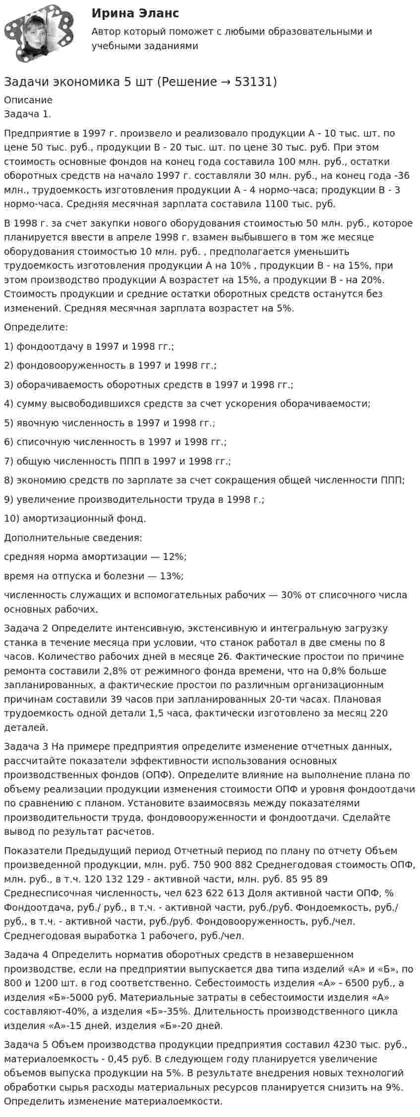      
            Описание
            	Задача 1.	Предприятие в 1997 г. произвело и реализовало продукции А - 10 тыс. шт. по цене 50 тыс. руб., продукции В - 20 тыс. шт. по цене 30 тыс. руб. При этом стоимость основные фондов на конец года составила 100 млн. руб., остатки оборотных средств на начало 1997 г. составляли 30 млн. руб., на конец года -36 млн., трудоемкость изготовления продукции А - 4 нормо-часа; продукции В - 3 нормо-часа. Средняя месячная зарплата составила 1100 тыс. руб.	В 1998 г. за счет закупки нового оборудования стоимостью 50 млн. руб., которое планируется ввести в апреле 1998 г. взамен выбывшего в том же месяце оборудования стоимостью 10 млн. руб. , предполагается уменьшить трудоемкость изготовления продукции А на 10% , продукции В - на 15%, при этом производство продукции А возрастет на 15%, а продукции В - на 20%. Стоимость продукции и средние остатки оборотных средств останутся без изменений. Средняя месячная зарплата возрастет на 5%.	Определите:	1) фондоотдачу в 1997 и 1998 гг.;	2) фондовооруженность в 1997 и 1998 гг.;	3) оборачиваемость оборотных средств в 1997 и 1998 гг.;	4) сумму высвободившихся средств за счет ускорения оборачиваемости;	5) явочную численность в 1997 и 1998 гг.;	6) списочную численность в 1997 и 1998 гг.;	7) общую численность ППП в 1997 и 1998 гг.;	8) экономию средств по зарплате за счет сокращения общей численности ППП;	9) увеличение производительности труда в 1998 г.;	10) амортизационный фонд. 	Дополнительные сведения:	средняя норма амортизации — 12%;	время на отпуска и болезни — 13%;	численность служащих и вспомогательных рабочих — 30% от списочного числа основных рабочих.		Задача 2 	 Определите интенсивную, экстенсивную и интегральную загрузку станка в течение месяца при условии, что станок работал в две смены по 8 часов. Количество рабочих дней в месяце 26. Фактические простои по причине ремонта составили 2,8% от режимного фонда времени, что на 0,8% больше запланированных, а фактические простои по различным организационным причинам составили 39 часов при запланированных 20-ти часах. Плановая трудоемкость одной детали 1,5 часа, фактически изготовлено за месяц 220 деталей. 	Задача 3 	На примере предприятия определите изменение отчетных данных, рассчитайте показатели эффективности использования основных производственных фондов (ОПФ). Определите влияние на выполнение плана по объему реализации продукции изменения стоимости ОПФ и уровня фондоотдачи по сравнению с планом. Установите взаимосвязь между показателями производительности труда, фондовооруженности и фондоотдачи. Сделайте вывод по результат расчетов.  Показатели  Предыдущий период  Отчетный период    по плану  по отчету    Объем  произведенной продукции, млн. руб.  750  900  882    Среднегодовая стоимость ОПФ,  млн. руб., в т.ч.  120  132  129    - активной части, млн. руб.   85  95  89    Среднесписочная численность, чел  623  622  613    Доля активной части ОПФ, %    Фондоотдача, руб./ руб., в т.ч.    - активной части, руб./руб.    Фондоемкость, руб./ руб., в т.ч.    - активной части, руб./руб.    Фондовооруженность, руб./чел.    Среднегодовая выработка 1 рабочего, руб./чел. 	Задача 4	Определить норматив оборотных средств в незавершенном производстве, если на предприятии выпускается два типа изделий «А» и «Б», по 800 и 1200 шт. в год соответственно. Себестоимость изделия «А» - 6500 руб., а изделия «Б»-5000 руб. Материальные затраты в себестоимости изделия «А» составляют-40%, а изделия «Б»-35%. Длительность производственного цикла изделия «А»-15 дней, изделия «Б»-20 дней.	Задача 5	Объем производства продукции предприятия составил 4230 тыс. руб., материалоемкость - 0,45 руб. В следующем году планируется увеличение объемов выпуска продукции на 5%. В результате внедрения новых технологий обработки сырья расходы материальных ресурсов планируется снизить на 9%. Определить изменение материалоемкости.  
            
            
            Задачи экономика 5 штЗадачи экономика 5 штЗадачи экономика 5 штЗадачи экономика 5 штЗадачи экономика 5 штЗадачи экономика 5 штЗадачи экономика 5 штЗадачи экономика 5 штЗадачи экономика 5 штЗадачи экономика 5 штЗадачи экономика 5 штЗадачи экономика 5 штЗадачи экономика 5 штЗадачи экономика 5 шт