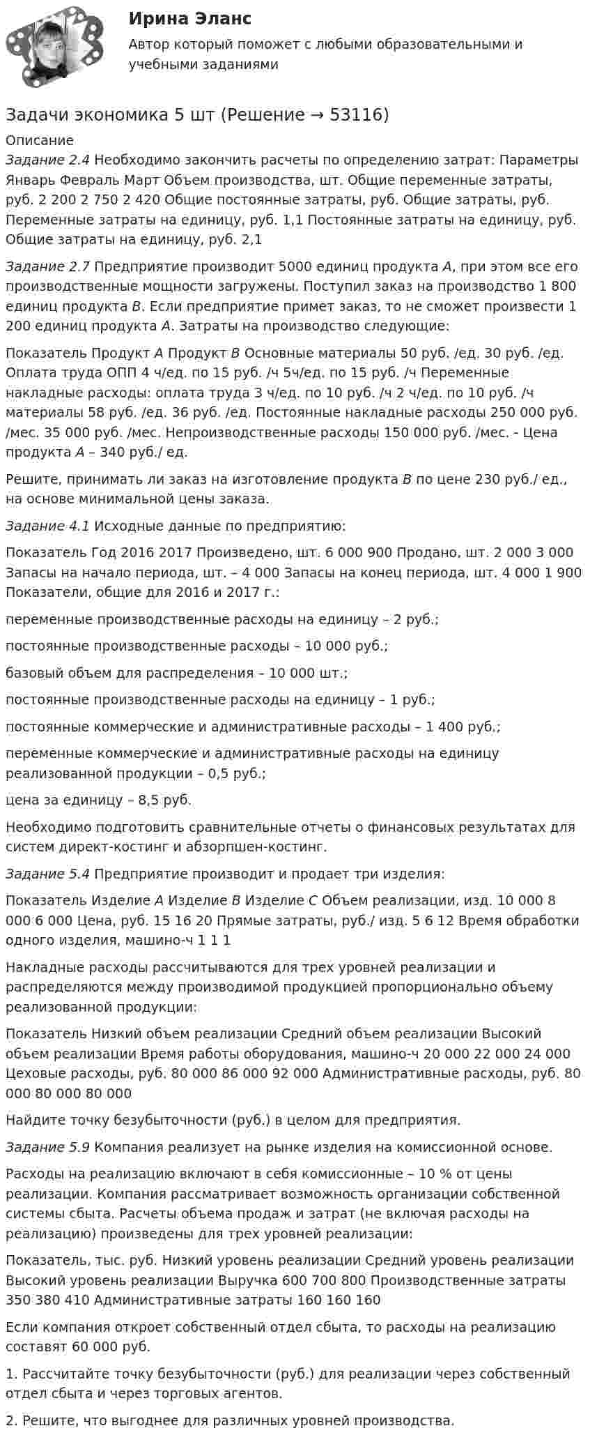      
            Описание
            Задание 2.4 Необходимо закончить расчеты по определению затрат:   Параметры  Январь  Февраль  Март    Объем производства, шт.    Общие переменные затраты, руб.  	2 200  	2 750  	2 420    Общие постоянные затраты, руб.    Общие затраты, руб.    Переменные затраты на единицу, руб. 	1,1    Постоянные затраты на единицу, руб.    Общие затраты на единицу, руб.  	2,1 Задание 2.7 Предприятие производит 5000 единиц продукта А, при этом все его производственные мощности загружены. Поступил заказ на производство 1 800 единиц продукта В. Если предприятие примет заказ, то не сможет произвести 1 200 единиц продукта А. Затраты на производство следующие:  Показатель  Продукт А  Продукт В    Основные материалы  	50 руб. /ед.  	30 руб. /ед.    Оплата труда ОПП  	4 ч/ед. по 15 руб. /ч  	5ч/ед. по 15 руб. /ч    Переменные накладные расходы:    оплата труда  	3 ч/ед. по 10 руб. /ч  	2 ч/ед. по 10 руб. /ч    материалы  	58 руб. /ед.  	36 руб. /ед.    Постоянные накладные расходы  	250 000 руб. /мес.  	35 000 руб. /мес.    Непроизводственные расходы  	150 000 руб. /мес.  	- Цена продукта А – 340 руб./ ед.Решите, принимать ли заказ на изготовление продукта В по цене 230 руб./ ед., на основе минимальной цены заказа.Задание 4.1 Исходные данные по предприятию:  Показатель  Год    2016      2017    Произведено, шт.  6 000  900    Продано, шт.  2 000  3 000    Запасы на начало периода, шт.          –  4 000    Запасы на конец периода, шт.  4 000  1 900   Показатели, общие для 2016 и 2017 г.: переменные производственные расходы на единицу – 2 руб.;постоянные производственные расходы – 10 000 руб.;базовый объем для распределения – 10 000 шт.;постоянные производственные расходы на единицу – 1 руб.;постоянные  коммерческие  и  административные  расходы  – 1 400 руб.;переменные коммерческие и административные расходы на единицу реализованной продукции – 0,5 руб.;цена за единицу – 8,5 руб.Необходимо подготовить сравнительные отчеты о финансовых результатах для систем директ-костинг и абзорпшен-костинг.Задание 5.4 Предприятие производит и продает три изделия:  Показатель  Изделие А  Изделие В  Изделие С    Объем реализации, изд.  10 000  8 000  6 000    Цена, руб.  15  16  20    Прямые затраты, руб./ изд.  5  6  12    Время обработки одного изделия, машино-ч  1  1  1   	 Накладные расходы рассчитываются для трех уровней реализации и распределяются между производимой продукцией пропорционально объему реализованной продукции:  Показатель  Низкий объем реализации  Средний объем реализации  Высокий объем реализации    Время работы оборудования, машино-ч  20 000  22 000  24 000    Цеховые расходы, руб.  80 000  86 000  92 000    Административные расходы, руб.  80 000  80 000  80 000Найдите точку безубыточности (руб.)  в целом для предприятия.Задание 5.9 Компания реализует на рынке изделия на комиссионной основе.Расходы на реализацию включают в себя комиссионные – 10 % от цены реализации. Компания рассматривает возможность организации собственной  системы  сбыта.  Расчеты  объема  продаж  и  затрат  (не включая  расходы  на  реализацию)  произведены  для  трех  уровней реализации:  Показатель, тыс. руб.  Низкий уровень реализации  Средний уровень реализации  Высокий уровень реализации    Выручка  600 700  800    Производственные затраты  350  380  410    Административные затраты  160  160  160    Если компания откроет собственный отдел сбыта, то расходы на реализацию составят 60 000 руб.1.  Рассчитайте  точку  безубыточности  (руб.)  для  реализации через собственный отдел сбыта и через торговых агентов.2. Решите, что выгоднее для различных уровней производства.  
            
            
            Задачи экономика 5 штЗадачи экономика 5 штЗадачи экономика 5 штЗадачи экономика 5 штЗадачи экономика 5 штЗадачи экономика 5 штЗадачи экономика 5 штЗадачи экономика 5 штЗадачи экономика 5 штЗадачи экономика 5 штЗадачи экономика 5 штЗадачи экономика 5 штЗадачи экономика 5 штЗадачи экономика 5 шт