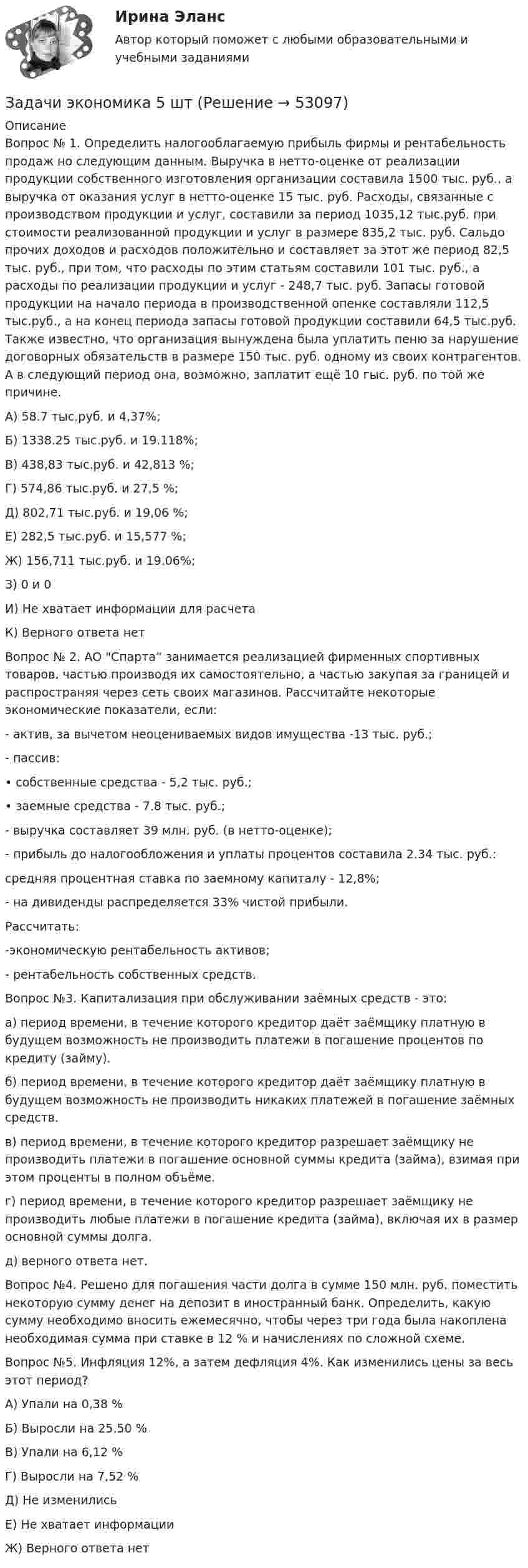      
            Описание
            	Вопрос № 1. Определить налогооблагаемую прибыль фирмы и рентабельность продаж но следующим данным. Выручка в нетто-оценке от реализации продукции собственного изготовления организации составила 1500 тыс. руб., а выручка от оказания услуг в нетто-оценке 15 тыс. руб. Расходы, связанные с производством продукции и услуг, составили за период 1035,12 тыс.руб. при стоимости реализованной продукции и услуг в размере 835,2 тыс. руб. Сальдо прочих доходов и расходов положительно и составляет за этот же период 82,5 тыс. руб., при том, что расходы по этим статьям составили 101 тыс. руб., а расходы по реализации продукции и услуг - 248,7 тыс. руб. Запасы готовой продукции на начало периода в производственной опенке составляли 112,5 тыс.руб., а на конец периода запасы готовой продукции составили 64,5 тыс.руб. Также известно, что организация вынуждена была уплатить пеню за нарушение договорных обязательств в размере 150 тыс. руб. одному из своих контрагентов. А в следующий период она, возможно, заплатит ещё 10 гыс. руб. по той же причине.	А) 58.7 тыс.руб. и 4,37%;	Б) 1338.25 тыс.руб. и 19.118%;	В) 438,83 тыс.руб. и 42,813 %;	Г) 574,86 тыс.руб. и 27,5 %;	Д) 802,71 тыс.руб. и 19,06 %;	Е) 282,5 тыс.руб. и 15,577 %;	Ж) 156,711 тыс.руб. и 19.06%;	З) 0 и 0	И) Не хватает информации для расчета 	К) Верного ответа нет	Вопрос № 2. АО Спарта” занимается реализацией фирменных спортивных товаров, частью производя их самостоятельно, а частью закупая за границей и распространяя через сеть своих магазинов. Рассчитайте некоторые экономические показатели, если:	- актив, за вычетом неоцениваемых видов имущества -13 тыс. руб.;	- пассив:	• собственные средства - 5,2 тыс. руб.;	• заемные средства - 7.8 тыс. руб.;	- выручка составляет 39 млн. руб. (в нетто-оценке);	- прибыль до налогообложения и уплаты процентов составила 2.34 тыс. руб.:	средняя процентная ставка по заемному капиталу - 12,8%;	- на дивиденды распределяется 33% чистой прибыли.	Рассчитать:	-экономическую рентабельность активов;	- рентабельность собственных средств.	Вопрос №3. Капитализация при обслуживании заёмных средств - это:	а) период времени, в течение которого кредитор даёт заёмщику платную в будущем возможность не производить платежи в погашение процентов по кредиту (займу).	б) период времени, в течение которого кредитор даёт заёмщику платную в будущем возможность не производить никаких платежей в погашение заёмных средств.	в) период времени, в течение которого кредитор разрешает заёмщику не производить платежи в погашение основной суммы кредита (займа), взимая при этом проценты в полном объёме.	г) период времени, в течение которого кредитор разрешает заёмщику не производить любые платежи в погашение кредита (займа), включая их в размер основной суммы долга.	д) верного ответа нет.	Вопрос №4. Решено для погашения части долга в сумме 150 млн. руб. поместить некоторую сумму денег на депозит в иностранный банк. Определить, какую сумму необходимо вносить ежемесячно, чтобы через три года была накоплена необходимая сумма при ставке в 12 % и начислениях по сложной схеме.	Вопрос №5. Инфляция 12%, а затем дефляция 4%. Как изменились цены за весь этот период?	A) Упали на 0,38 %	Б) Выросли на 25,50 %	B) Упали на 6,12 %	Г) Выросли на 7,52 %	Д) Не изменились	Е) Не хватает информации 	Ж) Верного ответа нет  
            
            
            Задачи экономика 5 штЗадачи экономика 5 штЗадачи экономика 5 штЗадачи экономика 5 штЗадачи экономика 5 штЗадачи экономика 5 штЗадачи экономика 5 штЗадачи экономика 4 штЗадачи экономика 4 штЗадачи экономика 4штзадачи экономика 5 штЗадачи экономика 5 штЗадачи экономика 5 штЗадачи экономика 5 шт
