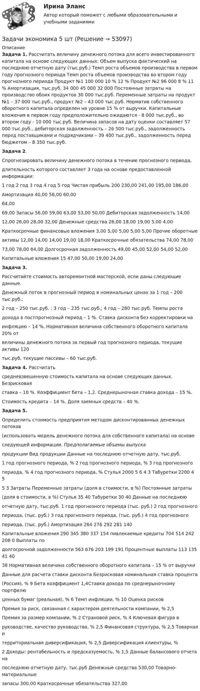      
            Описание
             Задача 1. Рассчитать величину денежного потока для всего инвестированного капитала на основе следующих данных: Объем выпуска фактический на последнюю отчетную дату (тыс.руб.) Темп роста объемов производства в первом году прогнозного периода Темп роста объемов производства во втором году прогнозного периода Продукт №1 100 000 10 % 12 % Продукт №2 96 000 8 % 11 % Амортизация, тыс.руб. 34 000 45 000 32 000 Постоянные затраты на производство обоих продуктов 30 000 тыс.руб. Переменные затраты на продукт №1 – 37 000 тыс.руб., продукт №2 – 43 000 тыс.руб. Норматив собственного оборотного капитала определен на уровне 15 % от выручки. Капитальные вложения в первом году предположительно ожидаются - 8 000 тыс.руб., во втором году - 10 000 тыс.руб. Величина запасов на дату оценки составляет 57 000 тыс.руб., дебиторская задолженность – 26 500 тыс.руб., задолженность перед поставщиками и подрядчиками – 39 400 тыс.руб., задолженность перед бюджетом – 8 350 тыс.руб. Задача 2.Спрогнозировать величину денежного потока в течение прогнозного периода,длительность которого составляет 3 года на основе предоставленной информации:  1 год 2 год 3 год 4 год 5 год Чистая прибыль 200 230,00 241,00 195,00 186,00Амортизация 40,00 56,00 60,0064,0069,00 Запасы 56,00 59,00 63,00 53,00 50,00 Дебиторская задолженность 14,0012,00 26,00 28,00 32,00 Денежные средства 26,00 18,00 19,00 5,00 4,00Краткосрочные финансовые вложения 3,00 5,00 5,00 5,00 5,00 Прочие оборотныеактивы 12,00 14,00 14,00 19,00 18,00 Краткосрочные обязательства 74,00 78,0073,00 78,00 84,00 Долгосрочная задолженность 49,00 45,00 52,00 54,00 52,00Капитальные вложения 15 47,00 50,00 19,00 24,00Задача 3.Рассчитайте стоимость авторемонтной мастерской, если даны следующие данные.Денежный поток в прогнозный период в номинальных ценах за 1 год – 200 тыс.руб.;2 год – 250 тыс.руб. ; 3 год – 235 тыс.руб.; 4 год – 280 тыс.руб. Темпы ростадохода в постпрогнозный период – 1 %. Ставка дисконта без корректировки наинфляцию – 14 %. Нормативная величина собственного оборотного капитала 20% отвеличины денежного потока за первый год прогнозного периода, текущие активы 120тыс.руб, текущие пассивы – 60 тыс.руб.Задача 4. Рассчитатьсредневзвешенную стоимость капитала на основе следующих данных. Безрисковаяставка – 10 %. Коэффициент бета – 1,2. Среднерыночная ставка дохода – 15 %.Стоимость кредита – 14 %. Доля заемных средств – 40 %.Задача 5.Определить стоимость предприятия методом дисконтированных денежных потоков(использовать модель денежного потока для собственного капитала) на основеследующей информации. Предполагаемые объемы выпускапродукции Вид продукции Данные на последнюю отчетную дату, тыс.руб.1 год прогнозного периода, % 2 год прогнозного периода, % 3 год прогнозногопериода, % 4 год прогнозного периода, % Стулья 2000 5 6 4 3 Табуретки 2200 4 55 3  Затраты Переменные затраты (доля в стоимости, в %) Постоянные затраты(доля в стоимости, в %)   Стулья 35 40 Табуретки 30 40 Данные на последнююотчетную дату, тыс.руб. 1 год прогнозного периода (тыс. руб.) 2 год прогнозногопериода, (тыс. руб.) 3 год прогнозного периода, (тыс. руб.) 4 год прогнозногопериода, (тыс. руб.) Амортизация 264 276 292 281 140Капитальные вложения 290 345 380 337 154 пивлекаемые кредиты 704 514 242 208 0 Выплаты подолгосрочной задолженности 563 676 203 199 191 Процентные выплаты 113 135 41 4038 Нормативная величина собственного оборотного капитала – 15 % от выручкиДанные для расчета ставки дисконта Безрисковая номинальная ставка процента(Россия), % 9 Бета коэффициент 1,4Ставка дохода по среднерыночному портфелюценных бумаг (реальная), % 6 Темп инфляции, % 10  Оценка рисков Премия за риск, связанная с характером деятельности компании, % 2,5 Премия за размер компании, % 2 Страновой риск, % 4 Ключевая фигура вруководстве, качество руководства, % 2,5 Финансовая структура, % 2,5 Товарная итерриториальная диверсификация, % 2,5     Диверсификация клиентуры, %2 Доходы: рентабельность и предсказуемость, % 1,5 Данные балансового отчета напоследнюю отчетную дату, тыс.руб Денежные средства 530,00 Товарно-материальныезапасы 300,00 Краткосрочные обязательства 327,00  
            
            
            Задачи экономика 5 штЗадачи экономика 5 штЗадачи экономика 5 штЗадачи экономика 5 штЗадачи экономика 5 штЗадачи экономика 6 штЗадачи экономика 6 штЗадачи экономика 5 штЗадачи экономика 5 штЗадачи экономика 5 штЗадачи экономика 5 штЗадачи экономика 5 штЗадачи экономика 5 штЗадачи экономика 5 шт