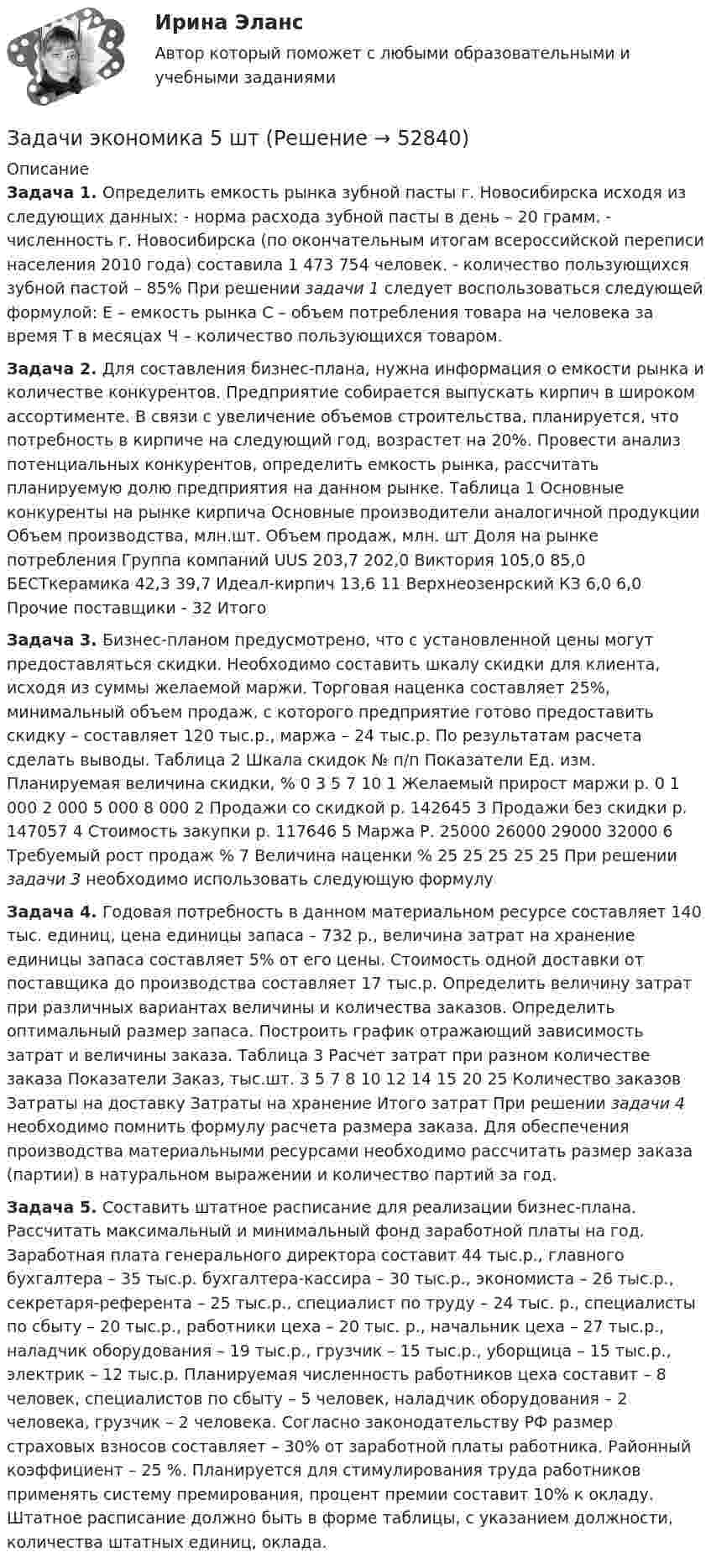      
            Описание
            Задача 1. Определить емкость рынка зубной пасты г. Новосибирска исходя из следующих данных: 	 - норма расхода зубной пасты в день – 20 грамм. 	 - численность г. Новосибирска (по окончательным итогам всероссийской переписи населения 2010 года) составила 1 473 754 человек. 	 - количество пользующихся зубной пастой – 85% 	При решении задачи 1 следует воспользоваться следующей формулой: 		Е – емкость рынка 	С – объем  потребления товара на человека за время Т в месяцах 	Ч – количество пользующихся товаром. Задача 2.  Для составления бизнес-плана, нужна информация о емкости рынка и количестве конкурентов. Предприятие собирается выпускать кирпич в широком ассортименте. В связи с увеличение объемов строительства, планируется, что потребность в кирпиче на следующий год, возрастет на 20%. Провести анализ потенциальных конкурентов, определить емкость рынка, рассчитать планируемую долю предприятия на данном рынке. Таблица 1 Основные конкуренты на рынке кирпича   Основные производители аналогичной продукции  Объем производства, млн.шт.  Объем продаж, млн. шт  Доля на рынке потребления    Группа компаний UUS  203,7  202,0      Виктория  105,0  85,0  БЕСТкерамика  42,3  39,7  Идеал-кирпич  13,6  11  Верхнеозенрский КЗ  6,0  6,0  Прочие поставщики  -  32  ИтогоЗадача 3. Бизнес-планом предусмотрено, что с установленной цены могут предоставляться скидки. Необходимо составить шкалу скидки для клиента, исходя из суммы желаемой маржи. Торговая наценка составляет 25%, минимальный объем продаж, с которого предприятие готово предоставить скидку – составляет 120 тыс.р., маржа – 24 тыс.р. По результатам расчета сделать выводы. Таблица 2 Шкала скидок   № п/п  Показатели  Ед. изм.  Планируемая величина скидки, %    0  3  5  7  10     1 Желаемый прирост маржи  р.  0   1 000  2 000  5 000  8 000       2  Продажи со скидкой  р.  142645 3  Продажи без скидки  р.    147057  4  Стоимость закупки  р.   117646  5  Маржа  Р.  25000  26000  29000  32000  6  Требуемый рост продаж  %     7  Величина наценки  %  25  25  25  25  25  При решении задачи 3 необходимо использовать следующую формулуЗадача 4. Годовая потребность в данном материальном ресурсе составляет 140 тыс. единиц, цена единицы запаса – 732 р., величина затрат на хранение единицы запаса составляет 5% от его цены. Стоимость одной доставки от поставщика до производства составляет 17 тыс.р. Определить величину затрат при различных вариантах величины и количества заказов. Определить оптимальный размер запаса. Построить график отражающий зависимость затрат и величины заказа.   Таблица 3 Расчет затрат при разном количестве заказа   Показатели  Заказ, тыс.шт.    3   5   7   8   10   12   14   15   20   25     Количество заказов   Затраты на доставку  Затраты на хранение Итого затрат   При решении задачи 4 необходимо помнить формулу расчета размера заказа. Для обеспечения производства материальными ресурсами необходимо рассчитать размер заказа (партии) в натуральном выражении и количество партий за год.  	 Задача 5. Составить штатное расписание для реализации бизнес-плана. Рассчитать максимальный и минимальный фонд заработной платы на год. Заработная плата генерального директора составит 44 тыс.р., главного бухгалтера – 35 тыс.р. бухгалтера-кассира – 30 тыс.р., экономиста – 26 тыс.р., секретаря-референта – 25 тыс.р., специалист по труду – 24 тыс. р., специалисты по сбыту – 20 тыс.р., работники цеха – 20 тыс. р., начальник цеха – 27 тыс.р., наладчик оборудования – 19 тыс.р., грузчик – 15 тыс.р., уборщица – 15 тыс.р., электрик – 12 тыс.р. 	Планируемая численность работников цеха составит – 8 человек, специалистов по сбыту – 5 человек, наладчик оборудования – 2 человека, грузчик – 2 человека. 	Согласно законодательству РФ размер страховых взносов составляет – 30% от заработной платы работника. Районный коэффициент – 25 %. Планируется для стимулирования труда работников применять систему премирования, процент премии составит 10% к окладу. 	Штатное расписание должно быть в форме таблицы, с указанием должности, количества штатных единиц, оклада.  
            
            
            Задачи экономика 5 штЗадачи экономика 5 штЗадачи экономика 5 штЗадачи экономика 5 штЗадачи экономика 5 штЗадачи экономика 5 штЗадачи экономика 5 штЗадачи экономика 5 штЗадачи экономика 5 штЗадачи экономика 5 штЗадачи экономика 5 штЗадачи экономика 5 штЗадачи экономика 5 штЗадачи экономика 5 шт