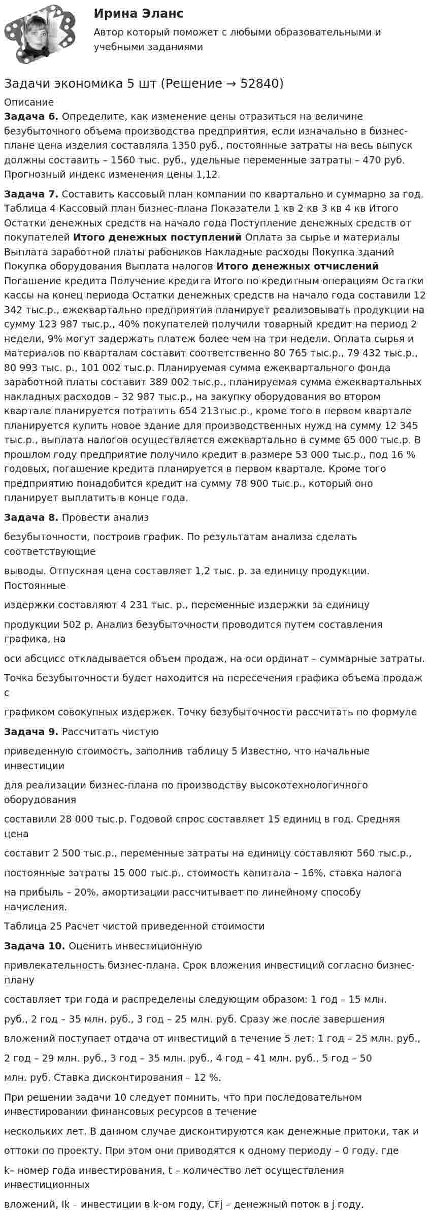      
            Описание
            Задача 6. Определите, как изменение цены отразиться на величине безубыточного объема производства предприятия, если изначально в бизнес-плане цена изделия составляла 1350 руб., постоянные затраты на весь выпуск должны составить – 1560 тыс. руб., удельные переменные затраты – 470 руб. Прогнозный индекс изменения цены 1,12.Задача 7. Составить кассовый план компании по квартально и суммарно за год. Таблица 4 Кассовый план бизнес-плана Показатели 1 кв 2 кв 3 кв 4 кв Итого Остатки денежных средств на начало года Поступление денежных средств от покупателей Итого денежных поступлений Оплата за сырье и материалы Выплата заработной платы рабоников  Накладные расходы Покупка зданий Покупка оборудования Выплата налогов Итого  денежных отчислений Погашение кредита Получение кредита Итого по кредитным операциям Остатки кассы на конец периода Остатки денежных средств на начало года составили 12 342 тыс.р., ежеквартально предприятия планирует реализовывать продукции на сумму 123 987 тыс.р., 40% покупателей получили товарный кредит на период 2 недели, 9% могут задержать платеж более чем на три недели. Оплата сырья и материалов по кварталам составит соответственно 80 765 тыс.р., 79 432 тыс.р., 80 993 тыс. р., 101 002 тыс.р. Планируемая сумма ежеквартального фонда заработной платы составит 389 002 тыс.р., планируемая сумма ежеквартальных накладных расходов – 32 987 тыс.р., на закупку оборудования во втором квартале планируется потратить 654 213тыс.р., кроме того в первом квартале планируется купить новое здание для производственных нужд на сумму 12 345 тыс.р., выплата налогов осуществляется ежеквартально в сумме 65 000 тыс.р. В прошлом году предприятие получило кредит в размере 53 000 тыс.р., под 16 % годовых,  погашение кредита планируется в первом квартале. Кроме того предприятию понадобится кредит на сумму 78 900 тыс.р., который оно планирует выплатить в конце года.Задача 8. Провести анализбезубыточности, построив график. По результатам анализа сделать соответствующиевыводы. Отпускная цена составляет 1,2 тыс. р. за единицу продукции. Постоянныеиздержки составляют 4 231 тыс. р., переменные издержки за единицупродукции 502 р. Анализ безубыточности проводится путем составления графика, наоси абсцисс откладывается объем продаж, на оси ординат – суммарные затраты.Точка безубыточности будет находится на пересечения графика объема продаж сграфиком совокупных издержек. Точку безубыточности рассчитать по формулеЗадача 9. Рассчитать чистуюприведенную стоимость, заполнив таблицу 5 Известно, что начальные инвестициидля реализации бизнес-плана по производству высокотехнологичного оборудованиясоставили 28 000 тыс.р. Годовой спрос составляет 15 единиц в год. Средняя ценасоставит 2 500 тыс.р., переменные затраты на единицу составляют 560 тыс.р.,постоянные затраты 15 000 тыс.р., стоимость капитала – 16%, ставка налогана прибыль – 20%, амортизации рассчитывает по линейному способу начисления.Таблица 25 Расчет чистой приведенной стоимости Задача 10. Оценить инвестиционнуюпривлекательность бизнес-плана. Срок вложения инвестиций согласно бизнес-планусоставляет три года и распределены следующим образом: 1 год – 15 млн.руб., 2 год – 35 млн. руб., 3 год – 25 млн. руб. Сразу же после завершениявложений поступает отдача от инвестиций в течение 5 лет: 1 год – 25 млн. руб.,2 год – 29 млн. руб., 3 год – 35 млн. руб., 4 год – 41 млн. руб., 5 год – 50млн. руб. Ставка дисконтирования – 12 %.При решении задачи 10 следует помнить, что при последовательном инвестировании финансовых ресурсов в течениенескольких лет. В данном случае дисконтируются как денежные притоки, так иоттоки по проекту. При этом они приводятся к одному периоду – 0 году.  гдеk– номер года инвестирования, t – количество лет осуществления инвестиционныхвложений, Ik – инвестиции в k-ом году, CFj – денежный поток в j году.  
            
            
            Задачи экономика 5 штЗадачи экономика 5 штЗадачи экономика 5 штЗадачи экономика 5 штЗадачи экономика 5 штЗадачи экономика 5 штЗадачи экономика 5 штЗадачи экономика 4 штЗадачи экономика 4 штЗадачи экономика 4 штЗадачи экономика 4штзадачи экономика 5 штЗадачи экономика 5 штЗадачи экономика 5 шт