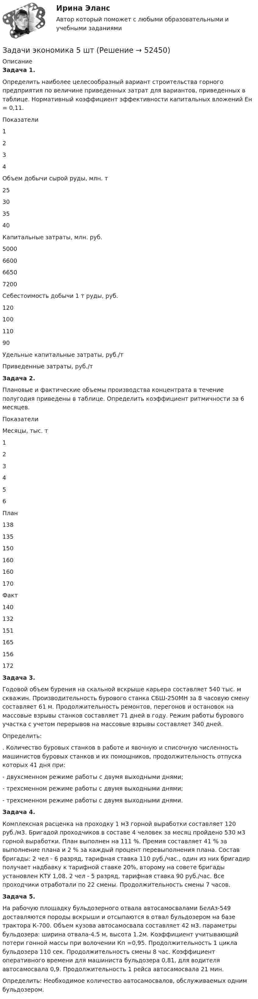      
            Описание
             Задача 1.Определить наиболее целесообразный вариант строительства горного предприятия по величине приведенных затрат для вариантов, приведенных в таблице. Нормативный коэффициент эффективности капитальных вложений Ен = 0,11.  Показатели 1 2 3 4    Объем добычи сырой руды, млн. т 25 30 35 40   Капитальные затраты, млн. руб. 5000 6600 6650 7200   Себестоимость добычи 1 т руды, руб. 120 100 110 90   Удельные капитальные затраты, руб./т     Приведенные затраты, руб./т Задача 2.Плановые и фактические объемы производства концентрата в течение полугодия приведены в таблице. Определить коэффициент ритмичности за 6 месяцев.                                                                                     Показатели Месяцы, тыс. т   1 2 3 4 5 6   План 138 135 150 160 160 170   Факт 140 132 151 165 156 172  Задача 3.Годовой объем бурения на скальной вскрыше карьера составляет 540 тыс. м скважин. Производительность бурового станка СБШ-250МН за 8 часовую смену составляет 61 м. Продолжительность ремонтов, перегонов и остановок на массовые взрывы станков составляет 71 дней в году. Режим работы бурового участка с учетом перерывов на массовые взрывы составляет 340 дней.Определить:. Количество буровых станков в работе и явочную и списочную численность машинистов буровых станков и их помощников, продолжительность отпуска которых 41 дня при:- двухсменном режиме работы с двумя выходными днями;- трехсменном режиме работы с двумя выходными днями;- трехсменном режиме работы с двумя выходными днями.Задача 4.Комплексная расценка на проходку 1 м3 горной выработки составляет 120 руб./м3. Бригадой проходчиков в составе 4 человек за месяц пройдено 530 м3 горной выработки. План выполнен на 111 %. Премия составляет 41 % за выполнение плана и 2 % за каждый процент перевыполнения плана. Состав бригады: 2 чел - 6 разряд, тарифная ставка 110 руб./час., один из них бригадир получает надбавку к тарифной ставке 20%, второму на совете бригады установлен КТУ 1,08. 2 чел - 5 разряд, тарифная ставка 90 руб./час. Все проходчики отработали по 22 смены. Продолжительность смены 7 часов.Задача 5.На рабочую площадку бульдозерного отвала автосамосвалами БелАз-549 доставляются породы вскрыши и отсыпаются в отвал бульдозером на базе трактора К-700. Объем кузова автосамосвала составляет 42 м3. параметры бульдозера: ширина отвала-4.5 м, высота 1.2м. Коэффициент учитывающий потери гонной массы при волочении Кп =0,95. Продолжительность 1 цикла бульдозера 110 сек. Продолжительность смены 8 час. Коэффициент оперативного времени для машиниста бульдозера 0,81, для водителя автосамосвала 0,9. Продолжительность 1 рейса автосамосвала 21 мин.Определить: Необходимое количество автосамосвалов, обслуживаемых одним бульдозером.  
            
            
            Задачи экономика 5 штЗадачи экономика 5 штЗадачи экономика 5 штЗадачи экономика 5 штЗадачи экономика 5 штЗадачи экономика 5 штЗадачи экономика 5 штЗадачи экономика 5 штЗадачи экономика 5 штЗадачи экономика 5 штЗадачи экономика 5 штЗадачи экономика 5 штЗадачи экономика 5 штЗадачи экономика 5 шт