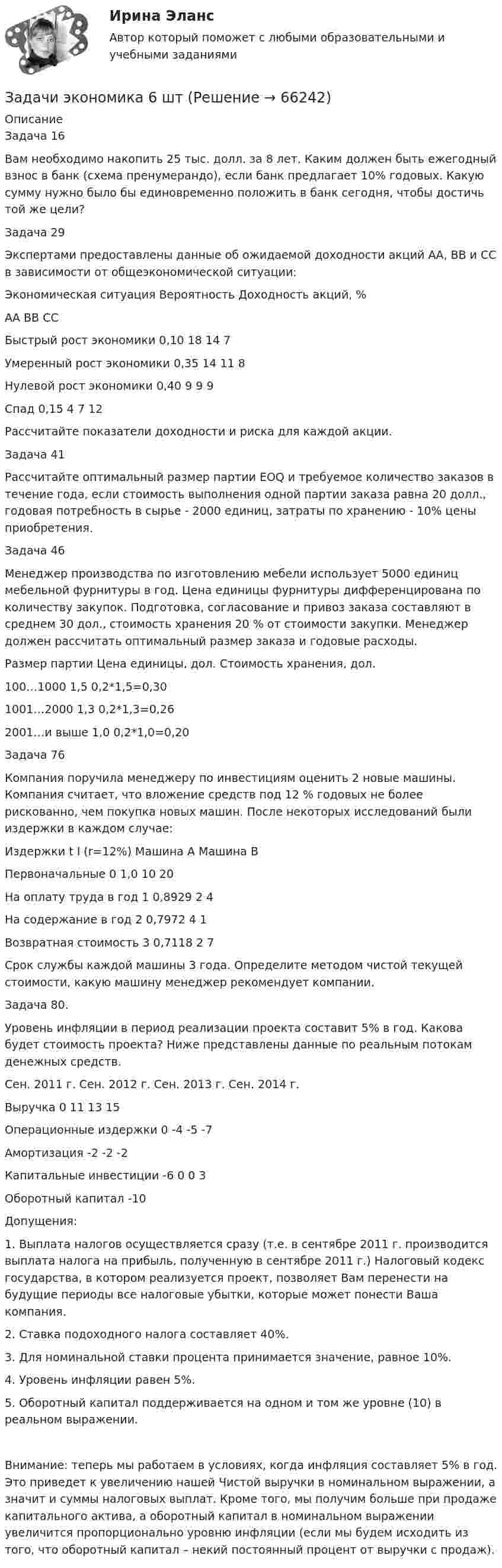     
            Описание
            Задача 16Вам необходимо накопить 25 тыс. долл. за 8 лет. Каким должен быть ежегодный взнос в банк (схема пренумерандо), если банк предлагает 10% годовых. Какую сумму нужно было бы единовременно положить в банк сегодня, чтобы достичь той же цели?Задача 29Экспертами предоставлены данные об ожидаемой доходности акций АА, ВВ и СС в зависимости от общеэкономической ситуации:Экономическая ситуация	Вероятность	Доходность акций, %		АА	ВВ	ССБыстрый рост экономики	0,10	18	14	7Умеренный рост экономики	0,35	14	11	8Нулевой рост экономики	0,40	9	9	9Спад	0,15	4	7	12Рассчитайте показатели доходности и риска для каждой акции.Задача 41Рассчитайте оптимальный размер партии EOQ и требуемое количество заказов в течение года, если стоимость выполнения одной партии заказа равна 20 долл., годовая потребность в сырье - 2000 единиц, затраты по хранению - 10% цены приобретения.Задача 46Менеджер производства по изготовлению мебели использует 5000 единиц мебельной фурнитуры в год. Цена единицы фурнитуры дифференцирована по количеству закупок. Подготовка, согласование и привоз заказа составляют в среднем 30 дол., стоимость хранения 20 % от стоимости закупки. Менеджер должен рассчитать оптимальный размер заказа и годовые расходы.Размер партии	Цена единицы, дол.	Стоимость хранения, дол.100…1000	1,5	0,2*1,5=0,301001…2000	1,3	0,2*1,3=0,262001…и выше	1,0	0,2*1,0=0,20Задача 76Компания поручила менеджеру по инвестициям оценить 2 новые машины. Компания считает, что вложение средств под 12 % годовых не более рискованно, чем покупка новых машин. После некоторых исследований были издержки в каждом случае:Издержки	t	I (r=12%)	Машина А	Машина ВПервоначальные	0	1,0	10	20На оплату труда в год	1	0,8929	2	4На содержание в год	2	0,7972	4	1Возвратная стоимость	3	0,7118	2	7Срок службы каждой машины 3 года. Определите методом чистой текущей стоимости, какую машину менеджер рекомендует компании.Задача 80. Уровень инфляции в период реализации проекта составит 5% в год. Какова будет стоимость проекта? Ниже представлены данные по реальным потокам денежных средств.	Сен. 2011 г. 	Сен. 2012 г. 	Сен. 2013 г.	Сен. 2014 г.Выручка	0	11	13	15Операционные издержки	0	-4	-5	-7Амортизация 		-2	-2	-2Капитальные инвестиции	-6	0	0	3Оборотный капитал	-10			Допущения: 1. Выплата налогов осуществляется сразу (т.е. в сентябре 2011 г. производится выплата налога на прибыль, полученную в сентябре 2011 г.) Налоговый кодекс государства, в котором реализуется проект, позволяет Вам перенести на будущие периоды все налоговые убытки, которые может понести Ваша компания. 2. Ставка подоходного налога составляет 40%.3. Для номинальной ставки процента принимается значение, равное 10%.4. Уровень инфляции равен 5%.5. Оборотный капитал поддерживается на одном и том же уровне (10) в реальном выражении.Внимание: теперь мы работаем в условиях, когда инфляция составляет 5% в год. Это приведет к увеличению нашей Чистой выручки в номинальном выражении, а значит и суммы налоговых выплат. Кроме того, мы получим больше при продаже капитального актива, а оборотный капитал в номинальном выражении увеличится пропорционально уровню инфляции (если мы будем исходить из того, что оборотный капитал – некий постоянный процент от выручки с продаж).    
            
            
            Задачи экономика 5 штЗадачи экономика 6 штЗадачи экономика 6 штЗадачи экономика 6 штЗадачи экономика 6 штЗадачи экономика 6 штЗадачи экономика 6 штЗадачи экономика 5 штЗадачи экономика 5 штЗадачи экономика 5 штЗадачи экономика 5 штЗадачи экономика 5 штЗадачи экономика 5 штЗадачи экономика 5 шт