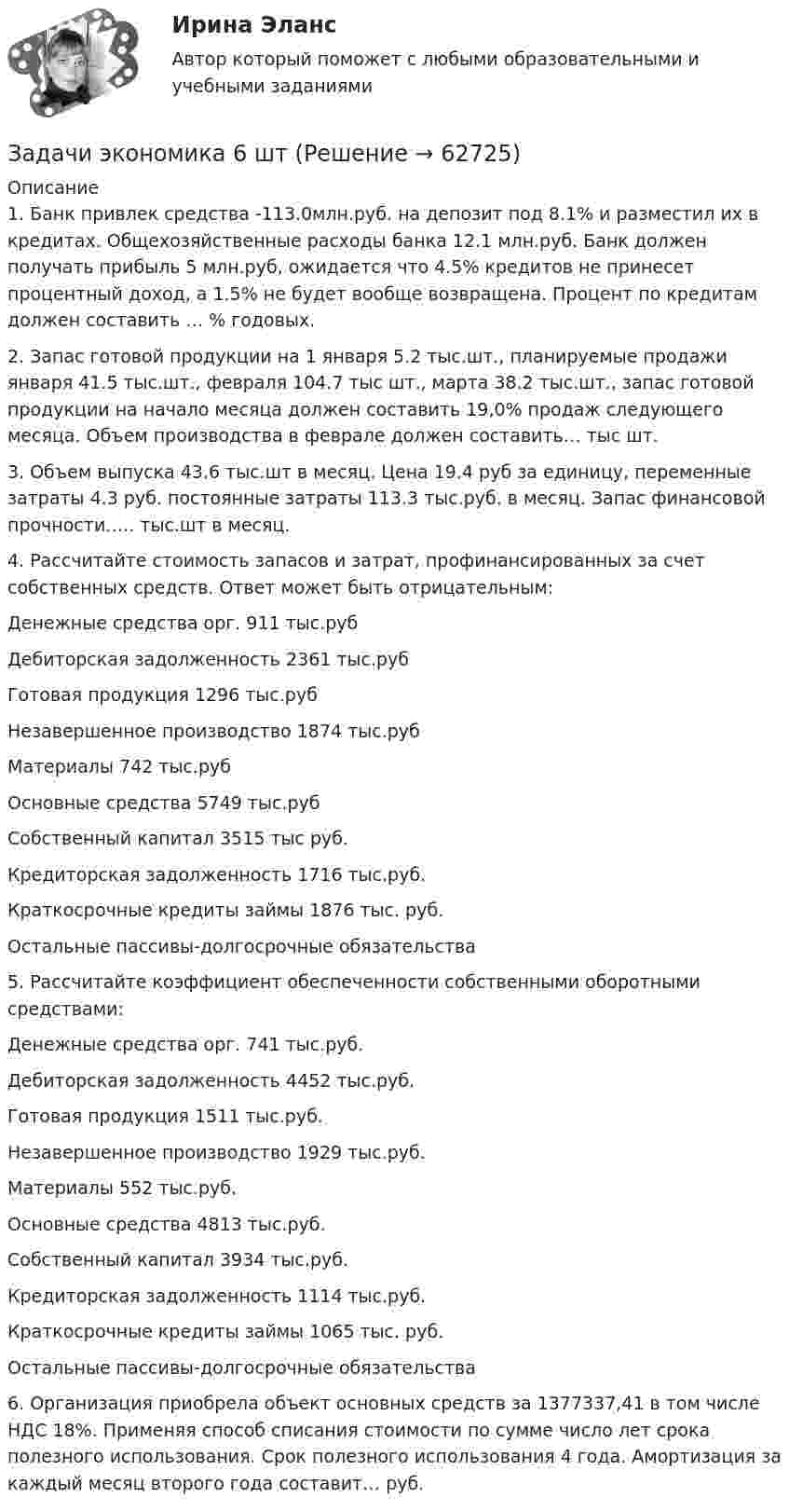      
            Описание
            1.	Банк привлек средства -113.0млн.руб. на депозит под 8.1% и разместил их в кредитах. Общехозяйственные расходы банка 12.1 млн.руб. Банк должен получать прибыль 5 млн.руб, ожидается что 4.5% кредитов не принесет процентный доход, а 1.5% не будет вообще возвращена. Процент по кредитам должен составить … % годовых.2.	Запас готовой продукции на 1 января 5.2 тыс.шт., планируемые продажи января 41.5 тыс.шт., февраля 104.7 тыс шт., марта 38.2 тыс.шт., запас готовой продукции на начало месяца должен составить 19,0% продаж следующего месяца. Объем производства в феврале должен составить… тыс шт.3.	Объем выпуска 43.6 тыс.шт в месяц. Цена 19.4 руб за единицу, переменные затраты 4.3 руб. постоянные затраты 113.3 тыс.руб. в месяц. Запас финансовой прочности….. тыс.шт в месяц.4.	Рассчитайте стоимость запасов и затрат, профинансированных за счет собственных средств. Ответ может быть отрицательным:Денежные средства орг. 911 тыс.рубДебиторская задолженность 2361 тыс.рубГотовая продукция 1296 тыс.рубНезавершенное производство 1874 тыс.рубМатериалы 742 тыс.рубОсновные средства 5749 тыс.рубСобственный капитал 3515 тыс руб.Кредиторская задолженность 1716 тыс.руб.Краткосрочные кредиты займы 1876 тыс. руб.Остальные пассивы-долгосрочные обязательства5.	Рассчитайте коэффициент обеспеченности собственными оборотными средствами:Денежные средства орг. 741 тыс.руб.Дебиторская задолженность 4452 тыс.руб.Готовая продукция 1511 тыс.руб.Незавершенное производство 1929 тыс.руб.Материалы 552 тыс.руб.Основные средства 4813 тыс.руб.Собственный капитал 3934 тыс.руб.Кредиторская задолженность 1114 тыс.руб.Краткосрочные кредиты займы 1065 тыс. руб.Остальные пассивы-долгосрочные обязательства6.	Организация приобрела объект основных средств за 1377337,41 в том числе НДС 18%. Применяя способ списания стоимости по сумме число лет срока полезного использования. Срок полезного использования 4 года. Амортизация за каждый месяц второго года составит… руб.   
            
            
            Задачи экономика 6 штЗадачи экономика 6 штЗадачи экономика 6 штЗадачи экономика 6 штЗадачи экономика 6 штЗадачи экономика 6 штЗадачи экономика 6 штЗадачи экономика 5 штЗадачи экономика 5 штЗадачи экономика 5 штЗадачи экономика 5 штЗадачи экономика 5 штЗадачи экономика 5 штЗадачи экономика 5 шт