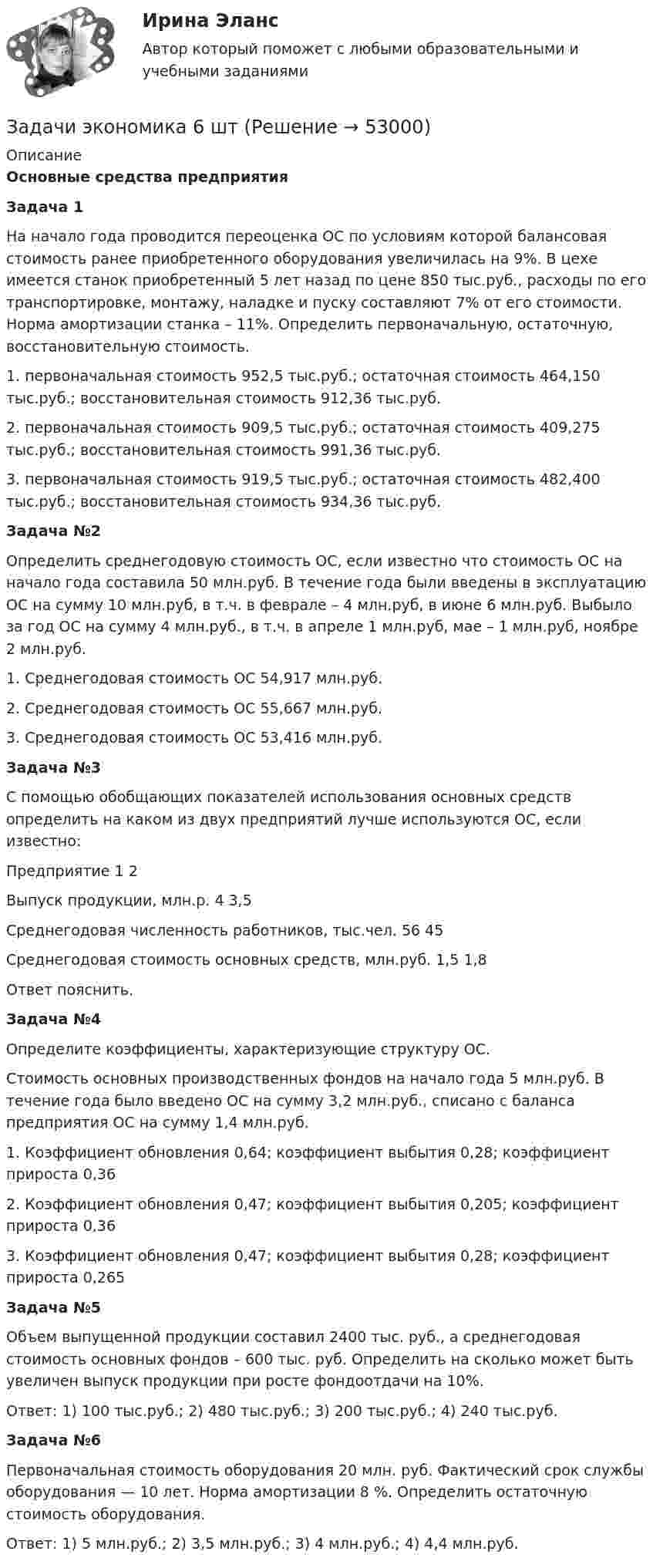      
            Описание
            Основные средства предприятия Задача 1 На начало года проводится переоценка ОС по условиям которой балансовая стоимость ранее приобретенного оборудования увеличилась на 9%. В цехе имеется станок приобретенный 5 лет назад по цене 850 тыс.руб., расходы по его транспортировке, монтажу, наладке и пуску составляют 7% от его стоимости. Норма амортизации станка – 11%. Определить первоначальную, остаточную, восстановительную стоимость.1.   первоначальная стоимость 952,5 тыс.руб.; остаточная стоимость 464,150 тыс.руб.; восстановительная стоимость 912,36 тыс.руб.2.   первоначальная стоимость 909,5 тыс.руб.; остаточная стоимость 409,275 тыс.руб.; восстановительная стоимость 991,36 тыс.руб.3.   первоначальная стоимость 919,5 тыс.руб.; остаточная стоимость 482,400 тыс.руб.; восстановительная стоимость 934,36 тыс.руб. Задача №2 	Определить среднегодовую стоимость ОС, если известно что стоимость ОС на начало года составила 50 млн.руб. В течение года были введены в эксплуатацию ОС на сумму 10 млн.руб, в т.ч. в феврале – 4 млн.руб, в июне 6 млн.руб. Выбыло за год ОС на сумму 4 млн.руб., в т.ч. в апреле 1 млн.руб, мае – 1 млн.руб, ноябре 2 млн.руб.1.   Среднегодовая стоимость ОС 54,917 млн.руб.2.   Среднегодовая стоимость ОС 55,667 млн.руб.3.   Среднегодовая стоимость ОС 53,416 млн.руб. Задача №3 	С помощью обобщающих показателей использования основных средств определить на каком из двух предприятий лучше используются ОС, если известно:  Предприятие  1  2   Выпуск продукции, млн.р.  4  3,5   Среднегодовая численность работников, тыс.чел.  56  45   Среднегодовая стоимость основных средств, млн.руб.  1,5  1,8  Ответ пояснить. Задача №4 	Определите коэффициенты, характеризующие структуру ОС.	Стоимость основных производственных фондов на начало года 5 млн.руб. В течение года было введено ОС на сумму 3,2 млн.руб., списано с баланса предприятия ОС на сумму 1,4 млн.руб.1.   Коэффициент обновления 0,64; коэффициент выбытия 0,28; коэффициент прироста 0,362.   Коэффициент обновления 0,47; коэффициент выбытия 0,205; коэффициент прироста 0,363.   Коэффициент обновления 0,47; коэффициент выбытия 0,28; коэффициент прироста 0,265 Задача №5 	Объем выпущенной продукции составил 2400 тыс. руб., а среднегодовая стоимость основных фондов – 600 тыс. руб. Определить на сколько может быть увеличен выпуск продукции при росте фондоотдачи на 10%.Ответ: 1) 100 тыс.руб.; 2) 480 тыс.руб.; 3) 200 тыс.руб.; 4) 240 тыс.руб. Задача №6	Первоначальная стоимость оборудования 20 млн. руб. Фактический срок службы оборудования — 10 лет. Норма амортизации 8 %. Определить остаточную стоимость оборудования. Ответ: 1) 5 млн.руб.; 2) 3,5 млн.руб.; 3) 4 млн.руб.; 4) 4,4 млн.руб.  
            
            
            Задачи экономика 6 штЗадачи экономика 6 штЗадачи экономика 6 штЗадачи экономика 6 штЗадачи экономика 7 штЗадачи экономика 7 штЗадачи экономика 7 штЗадачи экономика 5 штЗадачи экономика 5 штЗадачи экономика 5 штЗадачи экономика 5 штЗадачи экономика 5 штЗадачи экономика 6 штЗадачи экономика 6 шт