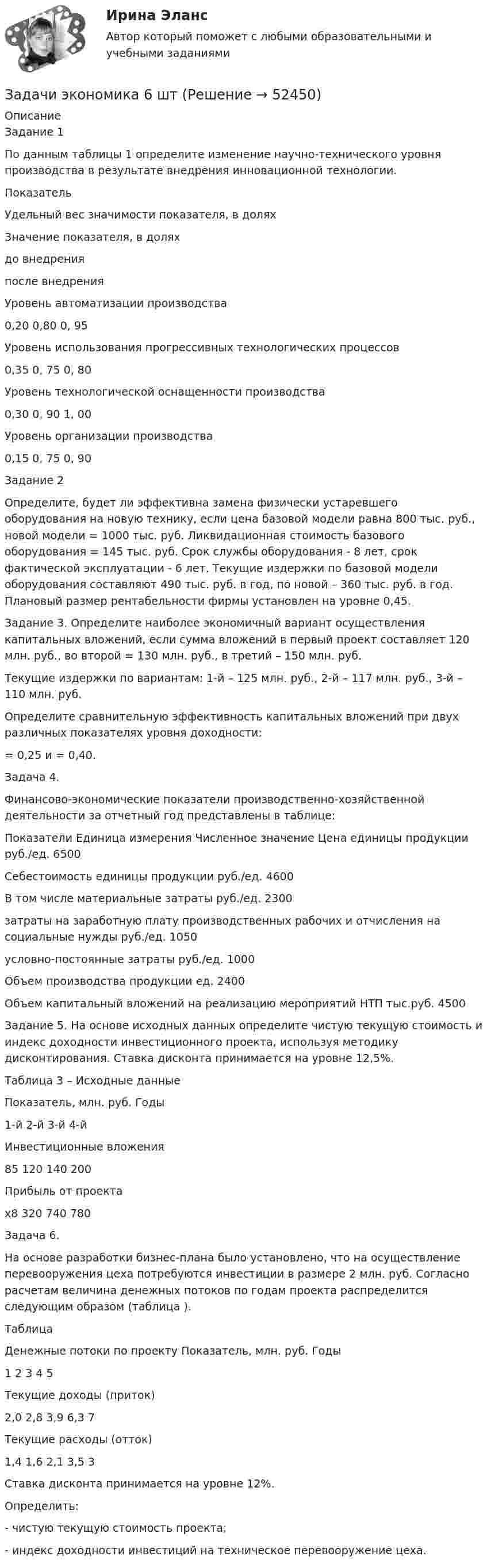      
            Описание
            	Задание 1По данным таблицы 1 определите изменение научно-технического уровня производства в результате внедрения инновационной технологии.  Показатель Удельный вес значимости показателя, в долях Значение показателя, в долях   до внедрения после внедрения   Уровень автоматизации производства 0,20  0,80  0, 95   Уровень использования прогрессивных технологических процессов 0,35  0, 75  0, 80   Уровень технологической оснащенности производства 0,30  0, 90  1, 00   Уровень организации производства 0,15  0, 75  0, 90  Задание 2Определите, будет ли эффективна замена физически устаревшего оборудования на новую технику, если цена базовой модели равна 800 тыс. руб., новой модели = 1000 тыс. руб. Ликвидационная стоимость базового оборудования = 145 тыс. руб. Срок службы оборудования - 8 лет, срок фактической эксплуатации - 6 лет. Текущие издержки по базовой модели оборудования составляют 490 тыс. руб. в год, по новой – 360 тыс. руб. в год. Плановый размер рентабельности фирмы установлен на уровне 0,45.Задание 3. Определите наиболее экономичный вариант осуществления капитальных вложений, если сумма вложений в первый проект составляет 120 млн. руб., во второй = 130 млн. руб., в третий – 150 млн. руб.Текущие издержки по вариантам: 1-й – 125 млн. руб., 2-й – 117 млн. руб., 3-й – 110 млн. руб.Определите сравнительную эффективность капитальных вложений при двух различных показателях уровня доходности:  = 0,25 и  = 0,40.	Задача 4.	Финансово-экономические показатели производственно-хозяйственной деятельности за отчетный год представлены в таблице:  Показатели  Единица измерения  Численное значение    Цена единицы продукции  руб./ед.  6500   Себестоимость единицы продукции  руб./ед.  4600   В том числе    материальные затраты  руб./ед.  2300   затраты на заработную плату производственных рабочих и отчисления на социальные нужды  руб./ед.  1050   условно-постоянные затраты  руб./ед.  1000   Объем производства продукции  ед.  2400   Объем капитальный вложений на реализацию мероприятий НТП  тыс.руб.  4500  Задание 5. На основе исходных данных определите чистую текущую стоимость и индекс доходности инвестиционного проекта, используя методику дисконтирования. Ставка дисконта принимается на уровне 12,5%.Таблица 3 – Исходные данные  Показатель, млн. руб.  Годы   1-й  2-й  3-й  4-й   Инвестиционные вложения 85  120  140  200   Прибыль от проекта х8  320  740  780  Задача 6.На основе разработки бизнес-плана было установлено, что на осуществление перевооружения цеха потребуются инвестиции в размере 2 млн. руб. Согласно расчетам величина денежных потоков по годам проекта распределится следующим образом (таблица ).Таблица Денежные потоки по проекту    Показатель, млн. руб.  Годы   1   2  3  4  5   Текущие доходы (приток) 2,0  2,8  3,9  6,3  7   Текущие расходы (отток) 1,4  1,6  2,1  3,5  3  Ставка дисконта принимается на уровне 12%.Определить:- чистую текущую стоимость проекта;- индекс доходности инвестиций на техническое перевооружение цеха.  
            
            
            Задачи экономика 6 штЗадачи экономика 6 штЗадачи экономика 6 штЗадачи экономика 6 штЗадачи экономика 6 штЗадачи экономика 7 штЗадачи экономика 7 штЗадачи экономика 5 штЗадачи экономика 5 штЗадачи экономика 5 штЗадачи экономика 5 штЗадачи экономика 5 штЗадачи экономика 5 штЗадачи экономика 6 шт