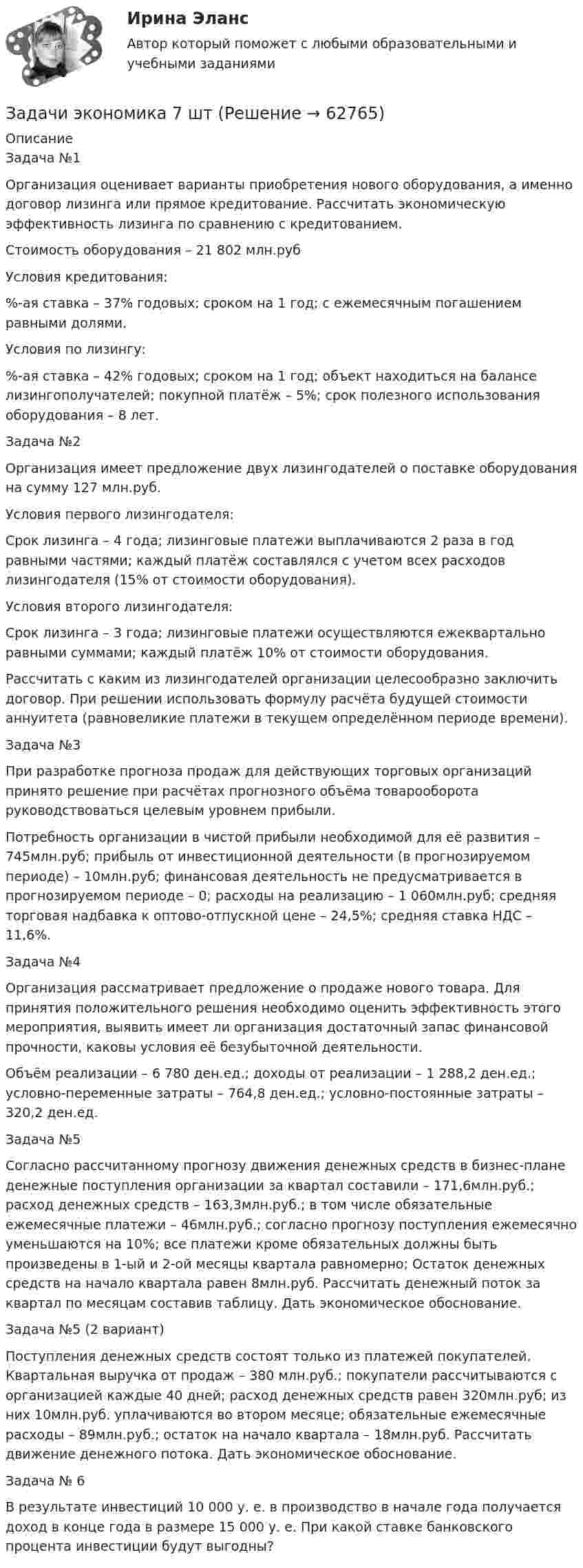      
            Описание
            Задача №1Организация оценивает варианты приобретения нового оборудования, а именно договор лизинга или прямое кредитование. Рассчитать экономическую эффективность лизинга по сравнению с кредитованием.Стоимость оборудования – 21 802 млн.рубУсловия кредитования:%-ая ставка – 37% годовых; сроком на 1 год; с ежемесячным погашением равными долями.Условия по лизингу:%-ая ставка – 42% годовых; сроком на 1 год; объект находиться на балансе лизингополучателей; покупной платёж – 5%; срок полезного использования оборудования – 8 лет.Задача №2Организация имеет предложение двух лизингодателей о поставке оборудования на сумму 127 млн.руб.Условия первого лизингодателя:Срок лизинга – 4 года; лизинговые платежи выплачиваются 2 раза в год равными частями; каждый платёж составлялся с учетом всех расходов лизингодателя (15% от стоимости оборудования).Условия второго лизингодателя:Срок лизинга – 3 года; лизинговые платежи осуществляются ежеквартально равными суммами; каждый платёж 10% от стоимости оборудования.Рассчитать с каким из лизингодателей организации целесообразно заключить договор. При решении использовать формулу расчёта будущей стоимости аннуитета (равновеликие платежи в текущем определённом периоде времени).Задача №3При разработке прогноза продаж для действующих торговых организаций принято решение при расчётах прогнозного объёма товарооборота руководствоваться целевым уровнем прибыли.Потребность организации в чистой прибыли необходимой для её развития – 745млн.руб; прибыль от инвестиционной деятельности (в прогнозируемом периоде) – 10млн.руб; финансовая деятельность не предусматривается в прогнозируемом периоде – 0; расходы на реализацию – 1 060млн.руб; средняя торговая надбавка к оптово-отпускной цене – 24,5%; средняя ставка НДС – 11,6%.Задача №4Организация рассматривает предложение о продаже нового товара. Для принятия положительного решения необходимо оценить эффективность этого мероприятия, выявить имеет ли организация достаточный запас финансовой прочности, каковы условия её безубыточной деятельности.Объём реализации – 6 780 ден.ед.; доходы от реализации – 1 288,2 ден.ед.; условно-переменные затраты – 764,8 ден.ед.; условно-постоянные затраты – 320,2 ден.ед.Задача №5Согласно рассчитанному прогнозу движения денежных средств в бизнес-плане денежные поступления организации за квартал составили – 171,6млн.руб.; расход денежных средств – 163,3млн.руб.; в том числе обязательные ежемесячные платежи – 46млн.руб.; согласно прогнозу поступления ежемесячно уменьшаются на 10%; все платежи кроме обязательных должны быть произведены в 1-ый и 2-ой месяцы квартала равномерно; Остаток денежных средств на начало квартала равен 8млн.руб. Рассчитать денежный поток за квартал по месяцам составив таблицу. Дать экономическое обоснование.Задача №5 (2 вариант)Поступления денежных средств состоят только из платежей покупателей. Квартальная выручка от продаж – 380 млн.руб.; покупатели рассчитываются с организацией каждые 40 дней; расход денежных средств равен 320млн.руб; из них 10млн.руб. уплачиваются во втором месяце; обязательные ежемесячные расходы – 89млн.руб.; остаток на начало квартала – 18млн.руб. Рассчитать движение денежного потока. Дать экономическое обоснование.Задача № 6В результате инвестиций 10 000 у. е. в производство в начале года получается доход в конце года в размере 15 000 у. е. При какой ставке банковского процента инвестиции будут выгодны?   
            
            
            Задачи экономика 7 штЗадачи экономика 7 штЗадачи экономика 7 штЗадачи экономика 7 штЗадачи экономика 8 штЗадачи экономика 8 штЗадачи экономика 8 штЗадачи экономика 6 штЗадачи экономика 6 штЗадачи экономика 6 штЗадачи экономика 6 штЗадачи экономика 6 штЗадачи экономика 7 штЗадачи экономика 7 шт