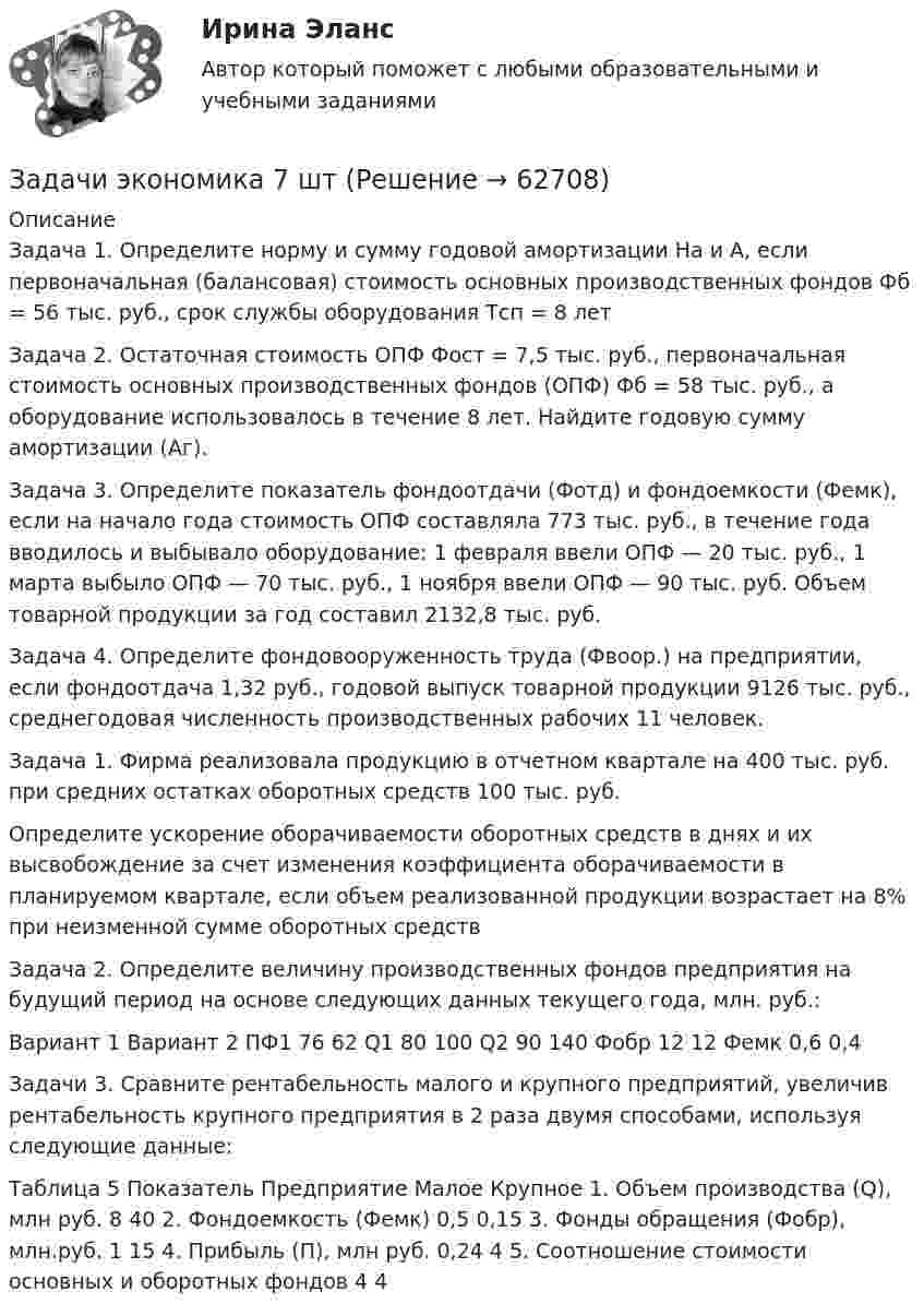     
            Описание
            Задача 1. Определите норму и сумму годовой амортизации На и А, если первоначальная (балансовая) стоимость основных производственных фондов Фб = 56 тыс. руб., срок службы оборудования Тсп = 8 летЗадача 2. Остаточная стоимость ОПФ Фост = 7,5 тыс. руб., первоначальная стоимость основных производственных фондов (ОПФ) Фб = 58 тыс. руб., а оборудование использовалось в течение 8 лет. Найдите годовую сумму амортизации (Аг).Задача 3. Определите показатель фондоотдачи (Фотд) и фондоемкости (Фемк), если на начало года стоимость ОПФ составляла 773 тыс. руб., в течение года вводилось и выбывало оборудование: 1 февраля ввели ОПФ — 20 тыс. руб., 1 марта выбыло ОПФ — 70 тыс. руб., 1 ноября ввели ОПФ — 90 тыс. руб. Объем товарной продукции за год составил 2132,8 тыс. руб.Задача 4. Определите фондовооруженность труда (Фвоор.) на предприятии, если фондоотдача 1,32 руб., годовой выпуск товарной продукции 9126 тыс. руб., среднегодовая численность производственных рабочих 11 человек.Задача 1. Фирма реализовала продукцию в отчетном квартале на 400 тыс. руб. при средних остатках оборотных средств 100 тыс. руб.Определите ускорение оборачиваемости оборотных средств в днях и их высвобождение за счет изменения коэффициента оборачиваемости в планируемом квартале, если объем реализованной продукции возрастает на 8% при неизменной сумме оборотных средствЗадача 2. Определите величину производственных фондов предприятия на будущий период на основе следующих данных текущего года, млн. руб.:	Вариант 1	Вариант 2 ПФ1	76	62 Q1	80	100 Q2	90	140 Фобр	12	12 Фемк	0,6	0,4Задачи 3. Сравните рентабельность малого и крупного предприятий, увеличив рентабельность крупного предприятия в 2 раза двумя способами, используя следующие данные:Таблица 5 Показатель	Предприятие 	Малое	Крупное 1. Объем производства (Q), млн руб.	8	40 2. Фондоемкость (Фемк)	0,5	0,15 3. Фонды обращения (Фобр), млн.руб.	1	15 4. Прибыль (П), млн руб.	0,24	4 5. Соотношение стоимости основных и оборотных фондов	4	4   
            
            
            Задачи экономика 6 штЗадачи экономика 7 штЗадачи экономика 7 штЗадачи экономика 7 штЗадачи экономика 7 штЗадачи экономика 7 штЗадачи экономика 7 штЗадачи экономика 5 штЗадачи экономика 5 штЗадачи экономика 6 штЗадачи экономика 6 штЗадачи экономика 6 штЗадачи экономика 6 штЗадачи экономика 6 шт