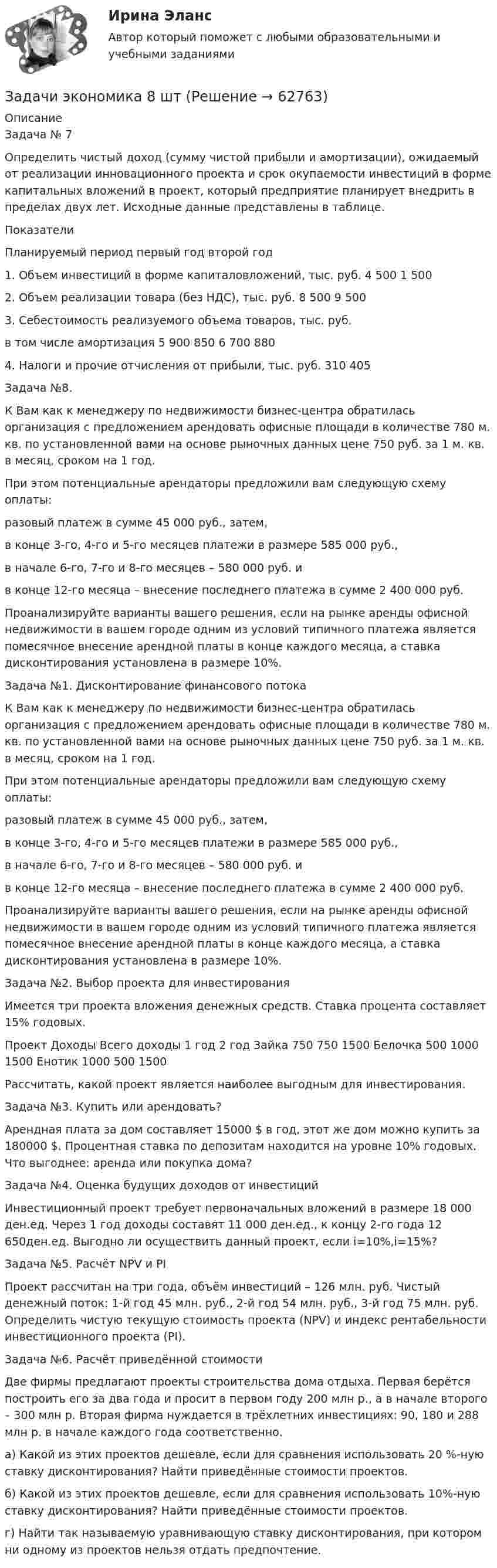      
            Описание
            Задача № 7Определить чистый доход (сумму чистой прибыли и амортизации), ожидаемый от реализации инновационного проекта и срок окупаемости инвестиций в форме капитальных вложений в проект, который предприятие планирует внедрить в пределах двух лет. Исходные данные представлены в таблице.ПоказателиПланируемый период 	первый год	второй год1. Объем инвестиций в форме капиталовложений, тыс. руб.	4 500	1 5002. Объем реализации товара (без НДС), тыс. руб.	8 500	9 5003. Себестоимость реализуемого объема товаров, тыс. руб.в том числе амортизация	5 900 850	6 700 8804. Налоги и прочие отчисления от прибыли, тыс. руб.	310	405Задача №8.К Вам как к менеджеру по недвижимости бизнес-центра обратилась организация с предложением арендовать офисные площади в количестве 780 м. кв. по установленной вами на основе рыночных данных цене 750 руб. за 1 м. кв. в месяц, сроком на 1 год.При этом потенциальные арендаторы предложили вам следующую схему оплаты:разовый платеж в сумме 45 000 руб., затем,в конце 3-го, 4-го и 5-го месяцев платежи в размере 585 000 руб.,в начале 6-го, 7-го и 8-го месяцев – 580 000 руб. ив конце 12-го месяца – внесение последнего платежа в сумме 2 400 000 руб.Проанализируйте варианты вашего решения, если на рынке аренды офисной недвижимости в вашем городе одним из условий типичного платежа является помесячное внесение арендной платы в конце каждого месяца, а ставка дисконтирования установлена в размере 10%.Задача №1. Дисконтирование финансового потокаК Вам как к менеджеру по недвижимости бизнес-центра обратилась организация с предложением арендовать офисные площади в количестве 780 м. кв. по установленной вами на основе рыночных данных цене 750 руб. за 1 м. кв. в месяц, сроком на 1 год.При этом потенциальные арендаторы предложили вам следующую схему оплаты:разовый платеж в сумме 45 000 руб., затем,в конце 3-го, 4-го и 5-го месяцев платежи в размере 585 000 руб.,в начале 6-го, 7-го и 8-го месяцев – 580 000 руб. ив конце 12-го месяца – внесение последнего платежа в сумме 2 400 000 руб.Проанализируйте варианты вашего решения, если на рынке аренды офисной недвижимости в вашем городе одним из условий типичного платежа является помесячное внесение арендной платы в конце каждого месяца, а ставка дисконтирования установлена в размере 10%.Задача №2. Выбор проекта для инвестированияИмеется три проекта вложения денежных средств. Ставка процента составляет 15% годовых.Проект	Доходы	Всего доходы 	1 год	2 год	 Зайка	750	750	1500 Белочка	500	1000	1500 Енотик	1000	500	1500Рассчитать, какой проект является наиболее выгодным для инвестирования.Задача №3. Купить или арендовать?Арендная плата за дом составляет 15000 $ в год, этот же дом можно купить за 180000 $. Процентная ставка по депозитам находится на уровне 10% годовых. Что выгоднее: аренда или покупка дома?Задача №4. Оценка будущих доходов от инвестицийИнвестиционный проект требует первоначальных вложений в размере 18 000 ден.ед. Через 1 год доходы составят 11 000 ден.ед., к концу 2-го года 12 650ден.ед. Выгодно ли осуществить данный проект, если i=10%,i=15%?Задача №5. Расчёт NPV и PIПроект рассчитан на три года, объём инвестиций – 126 млн. руб. Чистый денежный поток: 1-й год 45 млн. руб., 2-й год 54 млн. руб., 3-й год 75 млн. руб. Определить чистую текущую стоимость проекта (NPV) и индекс рентабельности инвестиционного проекта (PI).Задача №6. Расчёт приведённой стоимостиДве фирмы предлагают проекты строительства дома отдыха. Первая берётся построить его за два года и просит в первом году 200 млн р., а в начале второго – 300 млн р. Вторая фирма нуждается в трёхлетних инвестициях: 90, 180 и 288 млн р. в начале каждого года соответственно.а) Какой из этих проектов дешевле, если для сравнения использовать 20 %-ную ставку дисконтирования? Найти приведённые стоимости проектов.б) Какой из этих проектов дешевле, если для сравнения использовать 10%-ную ставку дисконтирования? Найти приведённые стоимости проектов.г) Найти так называемую уравнивающую ставку дисконтирования, при котором ни одному из проектов нельзя отдать предпочтение.   
            
            
            Задачи экономика 8 штЗадачи экономика 8 штЗадачи экономика, инвестиции 2 штзадачи_экономика инфокоммуникацийзадачи экономика предприятияЗадачи экономика предприятия 10 штЗадачи экономика предприятия 10 штЗадачи экономика 7 штЗадачи экономика 7 штЗадачи экономика 8 штЗадачи экономика 8 штЗадачи экономика 8 штЗадачи экономика 8 штЗадачи экономика 8 шт