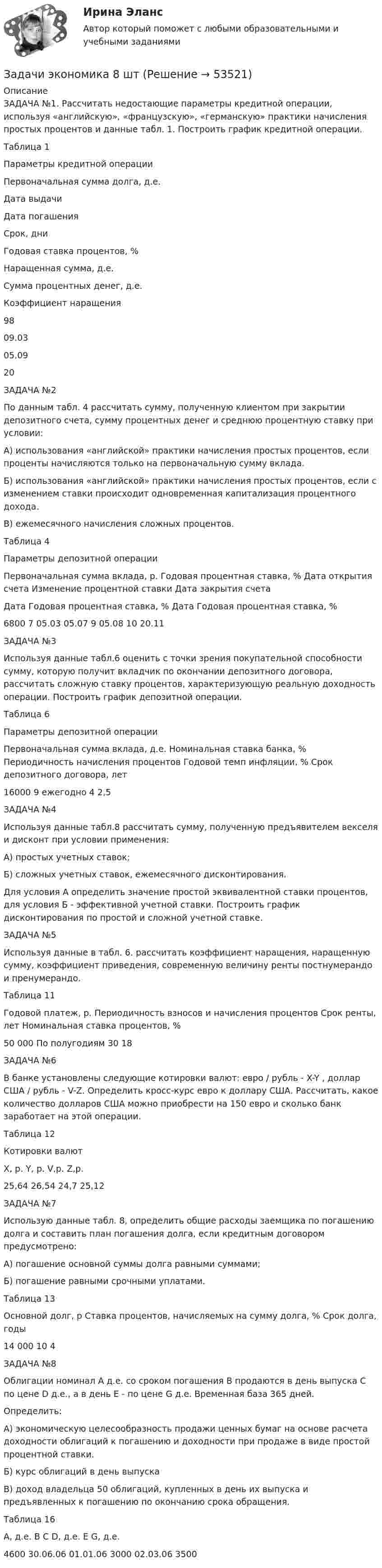      
            Описание
             ЗАДАЧА №1. Рассчитать недостающие параметры кредитной операции, используя «английскую», «французскую», «германскую» практики начисления простых процентов и данные табл. 1. Построить график кредитной операции.	 	Таблица 1	Параметры кредитной операции  Первоначальная сумма долга, д.е. Дата выдачи Дата погашения Срок, дни Годовая ставка процентов, % Наращенная сумма, д.е. Сумма процентных денег, д.е. Коэффициент наращения   98 09.03 05.09   20  ЗАДАЧА №2По данным табл. 4 рассчитать сумму, полученную клиентом при закрытии депозитного счета, сумму процентных денег и среднюю процентную ставку при условии:А) использования «английской» практики начисления простых процентов, если проценты начисляются только на первоначальную сумму вклада.Б) использования «английской» практики начисления простых процентов, если с изменением ставки происходит одновременная капитализация процентного дохода.В) ежемесячного начисления сложных процентов.Таблица 4Параметры депозитной операцииПервоначальная сумма вклада, р.	Годовая процентная ставка, %	Дата открытия счета	Изменение процентной ставки	Дата закрытия счета	Дата	Годовая процентная ставка, %	Дата	Годовая процентная ставка, %	6800	7	05.03	05.07	9	05.08	10	20.11ЗАДАЧА №3Используя данные табл.6 оценить с точки зрения покупательной способности сумму, которую получит вкладчик по окончании депозитного договора, рассчитать сложную ставку процентов, характеризующую реальную доходность операции. Построить график депозитной операции.Таблица 6Параметры депозитной операцииПервоначальная сумма вклада, д.е.	Номинальная ставка банка, %	Периодичность начисления процентов	Годовой темп инфляции, %	Срок депозитного договора, лет16000	9	ежегодно	4	2,5ЗАДАЧА №4Используя данные табл.8 рассчитать сумму, полученную предъявителем векселя и дисконт при условии применения:А) простых учетных ставок;Б) сложных учетных ставок, ежемесячного дисконтирования.Для условия А определить значение простой эквивалентной ставки процентов, для условия Б - эффективной учетной ставки. Построить график дисконтирования по простой и сложной учетной ставке.ЗАДАЧА №5Используя данные в табл. 6. рассчитать коэффициент наращения, наращенную сумму, коэффициент приведения, современную величину ренты постнумерандо и пренумерандо.Таблица 11Годовой платеж, р.	Периодичность взносов и начисления процентов	Срок ренты, лет	Номинальная ставка процентов, %50 000	По полугодиям	30	18ЗАДАЧА №6В банке установлены следующие котировки валют: евро / рубль - X-Y , доллар США / рубль - V-Z. Определить кросс-курс евро к доллару США. Рассчитать, какое количество долларов США можно приобрести на 150 евро и сколько банк заработает на этой операции.Таблица 12Котировки валютX, р.	Y, р.	V,р.	Z,р.25,64	26,54	24,7	25,12ЗАДАЧА №7Использую данные табл. 8, определить общие расходы заемщика по погашению долга и составить план погашения долга, если кредитным договором предусмотрено:А) погашение основной суммы долга равными суммами;Б) погашение равными срочными уплатами.Таблица 13Основной долг, р	Ставка процентов, начисляемых на сумму долга, %	Срок долга, годы14 000	10	4ЗАДАЧА №8Облигации номинал А д.е. со сроком погашения В продаются в день выпуска С по цене D д.е., а в день Е - по цене G д.е. Временная база 365 дней.Определить:А) экономическую целесообразность продажи ценных бумаг на основе расчета доходности облигаций к погашению и доходности при продаже в виде простой процентной ставки.Б) курс облигаций в день выпускаВ) доход владельца 50 облигаций, купленных в день их выпуска и предъявленных к погашению по окончанию срока обращения.Таблица 16А, д.е.	В	С	D, д.е.	Е	G, д.е.4600	30.06.06	01.01.06	3000	02.03.06	3500  
            
            
            Задачи экономика 8 штЗадачи экономика 8 штЗадачи экономика 8 штЗадачи экономика 8 штЗадачи экономика 8 штЗадачи экономика 8 штЗадачи экономика 8 штЗадачи экономика 7 штЗадачи экономика 7 штЗадачи экономика 7 штЗадачи экономика 7 штЗадачи экономика 7 штЗадачи экономика 7 штЗадачи экономика 7 шт