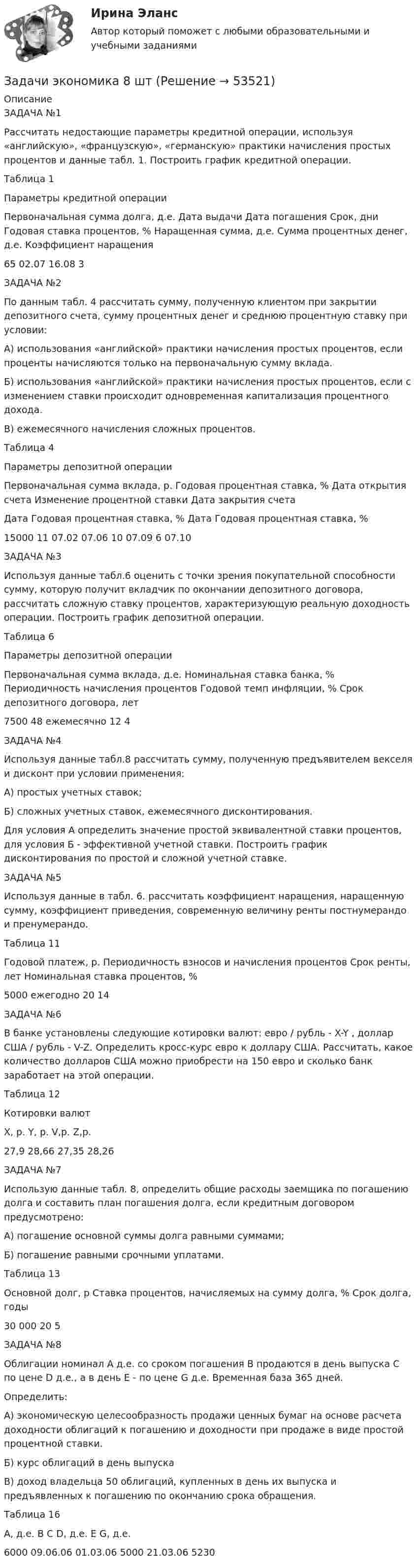      
            Описание
            ЗАДАЧА №1Рассчитать недостающие параметры кредитной операции, используя «английскую», «французскую», «германскую» практики начисления простых процентов и данные табл. 1. Построить график кредитной операции.Таблица 1Параметры кредитной операцииПервоначальная сумма долга, д.е.	Дата выдачи	Дата погашения	Срок, дни	Годовая ставка процентов, %	Наращенная сумма, д.е.	Сумма процентных денег, д.е.	Коэффициент наращения65	02.07	16.08				3	ЗАДАЧА №2По данным табл. 4 рассчитать сумму, полученную клиентом при закрытии депозитного счета, сумму процентных денег и среднюю процентную ставку при условии:А) использования «английской» практики начисления простых процентов, если проценты начисляются только на первоначальную сумму вклада.Б) использования «английской» практики начисления простых процентов, если с изменением ставки происходит одновременная капитализация процентного дохода.В) ежемесячного начисления сложных процентов.Таблица 4Параметры депозитной операцииПервоначальная сумма вклада, р.	Годовая процентная ставка, %	Дата открытия счета	Изменение процентной ставки	Дата закрытия счета			Дата	Годовая процентная ставка, %	Дата	Годовая процентная ставка, %	15000	11	07.02	07.06	10	07.09	6	07.10ЗАДАЧА №3Используя данные табл.6 оценить с точки зрения покупательной способности сумму, которую получит вкладчик по окончании депозитного договора, рассчитать сложную ставку процентов, характеризующую реальную доходность операции. Построить график депозитной операции.Таблица 6Параметры депозитной операцииПервоначальная сумма вклада, д.е.	Номинальная ставка банка, %	Периодичность начисления процентов	Годовой темп инфляции, %	Срок депозитного договора, лет7500	48	ежемесячно	12	4ЗАДАЧА №4Используя данные табл.8 рассчитать сумму, полученную предъявителем векселя и дисконт при условии применения:А) простых учетных ставок;Б) сложных учетных ставок, ежемесячного дисконтирования.Для условия А определить значение простой эквивалентной ставки процентов, для условия Б - эффективной учетной ставки. Построить график дисконтирования по простой и сложной учетной ставке.ЗАДАЧА №5Используя данные в табл. 6. рассчитать коэффициент наращения, наращенную сумму, коэффициент приведения, современную величину ренты постнумерандо и пренумерандо.Таблица 11Годовой платеж, р.	Периодичность взносов и начисления процентов	Срок ренты, лет	Номинальная ставка процентов, %5000	ежегодно	20	14ЗАДАЧА №6В банке установлены следующие котировки валют: евро / рубль - X-Y , доллар США / рубль - V-Z. Определить кросс-курс евро к доллару США. Рассчитать, какое количество долларов США можно приобрести на 150 евро и сколько банк заработает на этой операции.Таблица 12Котировки валютX, р.	Y, р.	V,р.	Z,р.27,9	28,66	27,35	28,26ЗАДАЧА №7Использую данные табл. 8, определить общие расходы заемщика по погашению долга и составить план погашения долга, если кредитным договором предусмотрено:А) погашение основной суммы долга равными суммами;Б) погашение равными срочными уплатами.Таблица 13Основной долг, р	Ставка процентов, начисляемых на сумму долга, %	Срок долга, годы30 000	20	5ЗАДАЧА №8Облигации номинал А д.е. со сроком погашения В продаются в день выпуска С по цене D д.е., а в день Е - по цене G д.е. Временная база 365 дней.Определить:А) экономическую целесообразность продажи ценных бумаг на основе расчета доходности облигаций к погашению и доходности при продаже в виде простой процентной ставки.Б) курс облигаций в день выпускаВ) доход владельца 50 облигаций, купленных в день их выпуска и предъявленных к погашению по окончанию срока обращения.Таблица 16А, д.е.	В	С	D, д.е.	Е	G, д.е.6000	09.06.06	01.03.06	5000	21.03.06	5230  
            
            
            Задачи экономика 8 штЗадачи экономика 8 штЗадачи экономика 8 штЗадачи экономика 8 штЗадачи экономика, инвестиции 2 штзадачи_экономика инфокоммуникацийзадачи экономика предприятияЗадачи экономика 7 штЗадачи экономика 7 штЗадачи экономика 7 штЗадачи экономика 7 штЗадачи экономика 8 штЗадачи экономика 8 штЗадачи экономика 8 шт