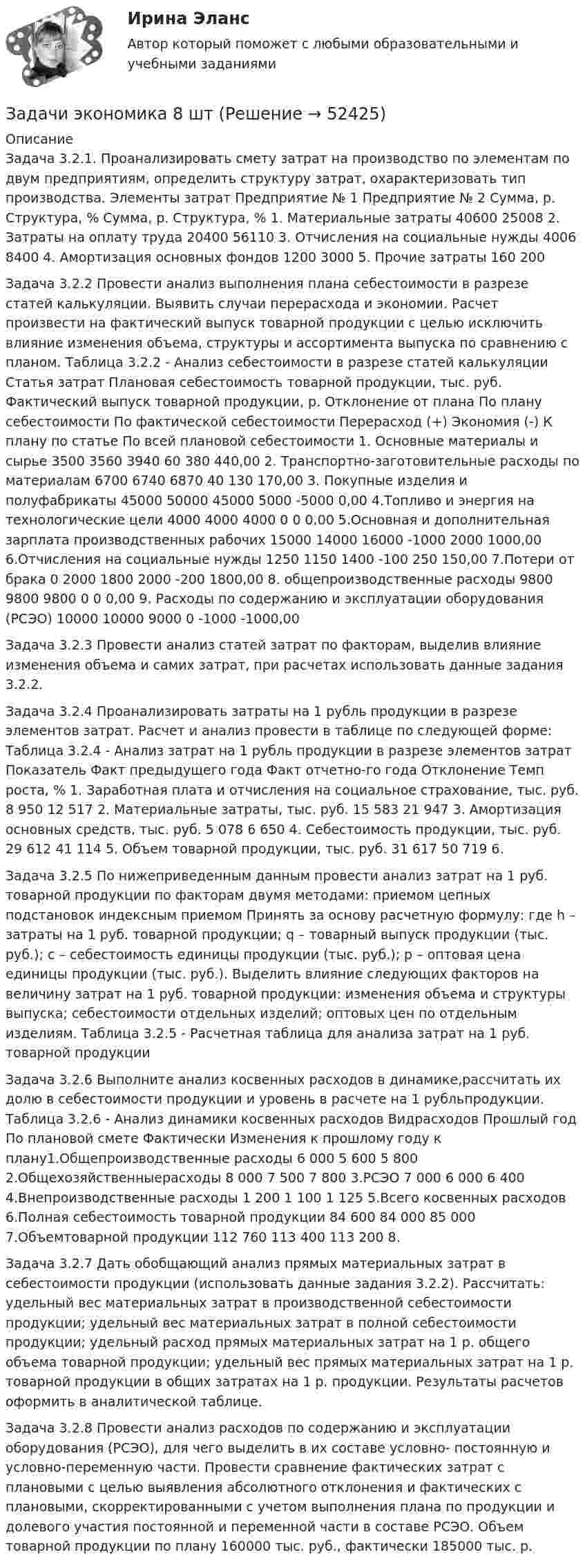      
            Описание
            Задача 3.2.1. Проанализировать смету затрат на производство по элементам по двум предприятиям, определить структуру затрат, охарактеризовать тип производства. Элементы затрат Предприятие № 1 Предприятие № 2 Сумма, р. Структура, % Сумма, р. Структура, % 1. Материальные затраты 40600 25008 2. Затраты на оплату труда 20400 56110 3. Отчисления на социальные нужды 4006 8400 4. Амортизация основных фондов 1200 3000 5. Прочие затраты 160 200 Задача 3.2.2 Провести анализ выполнения плана себестоимости в разрезе статей калькуляции. Выявить случаи перерасхода и экономии. Расчет произвести на фактический выпуск товарной продукции с целью исключить влияние изменения объема, структуры и ассортимента выпуска по сравнению с планом. Таблица 3.2.2 - Анализ себестоимости в разрезе статей калькуляции Статья затрат Плановая себестоимость товарной продукции, тыс. руб. Фактический выпуск товарной продукции, р. Отклонение от плана По плану себестоимости По фактической себестоимости Перерасход (+) Экономия (-) К плану по статье По всей плановой себестоимости 1. Основные материалы и сырье 3500 3560 3940 60 380 440,00 2. Транспортно-заготовительные расходы по материалам 6700 6740 6870 40 130 170,00 3. Покупные изделия и полуфабрикаты 45000 50000 45000 5000 -5000 0,00 4.Топливо и энергия на технологические цели 4000 4000 4000 0 0 0,00 5.Основная и дополнительная зарплата производственных рабочих 15000 14000 16000 -1000 2000 1000,00 6.Отчисления на социальные нужды 1250 1150 1400 -100 250 150,00 7.Потери от брака 0 2000 1800 2000 -200 1800,00 8. общепроизводственные расходы 9800 9800 9800 0 0 0,00 9. Расходы по содержанию и эксплуатации оборудования (РСЭО) 10000 10000 9000 0 -1000 -1000,00 Задача 3.2.3 Провести анализ статей затрат по факторам, выделив влияние изменения объема и самих затрат, при расчетах использовать данные задания 3.2.2.Задача 3.2.4 Проанализировать затраты на 1 рубль продукции в разрезе элементов затрат. Расчет и анализ провести в таблице по следующей форме: Таблица 3.2.4 - Анализ затрат на 1 рубль продукции в разрезе элементов затрат Показатель Факт предыдущего года Факт отчетно-го года Отклонение Темп роста, % 1. Заработная плата и отчисления на социальное страхование, тыс. руб. 8 950 12 517 2. Материальные затраты, тыс. руб. 15 583 21 947 3. Амортизация основных средств, тыс. руб. 5 078 6 650 4. Себестоимость продукции, тыс. руб. 29 612 41 114 5. Объем товарной продукции, тыс. руб. 31 617 50 719 6. Задача 3.2.5 По нижеприведенным данным провести анализ затрат на 1 руб. товарной продукции по факторам двумя методами: приемом цепных подстановок индексным приемом Принять за основу расчетную формулу: где h – затраты на 1 руб. товарной продукции; q – товарный выпуск продукции (тыс. руб.); c – себестоимость единицы продукции (тыс. руб.); p – оптовая цена единицы продукции (тыс. руб.). Выделить влияние следующих факторов на величину затрат на 1 руб. товарной продукции: изменения объема и структуры выпуска; себестоимости отдельных изделий; оптовых цен по отдельным изделиям. Таблица 3.2.5 - Расчетная таблица для анализа затрат на 1 руб. товарной продукции Задача 3.2.6 Выполните анализ косвенных расходов в динамике,рассчитать их долю в себестоимости продукции и уровень в расчете на 1 рубльпродукции.  Таблица 3.2.6 - Анализ динамики косвенных расходов Видрасходов Прошлый год По плановой смете Фактически Изменения к прошлому году к плану1.Общепроизводственные расходы 6 000 5 600 5 800   2.Общехозяйственныерасходы 8 000 7 500 7 800   3.РСЭО 7 000 6 000 6 400  4.Внепроизводственные расходы 1 200 1 100 1 125   5.Всего косвенных расходов 6.Полная себестоимость товарной продукции 84 600 84 000 85 000 7.Объемтоварной продукции 112 760 113 400 113 200 8.Задача 3.2.7 Дать обобщающий анализ прямых материальных затрат в себестоимости продукции (использовать данные задания 3.2.2). Рассчитать: удельный вес материальных затрат в производственной себестоимости продукции; удельный вес материальных затрат в полной себестоимости продукции; удельный расход прямых материальных затрат на 1 р. общего объема товарной продукции; удельный вес прямых материальных затрат на 1 р. товарной продукции в общих затратах на 1 р. продукции. Результаты расчетов оформить в аналитической таблице.Задача 3.2.8 Провести анализ расходов по содержанию и эксплуатации оборудования (РСЭО), для чего выделить в их составе условно- постоянную и условно-переменную части. Провести сравнение фактических затрат с плановыми с целью выявления абсолютного отклонения и фактических с плановыми, скорректированными с учетом выполнения плана по продукции и долевого участия постоянной и переменной части в составе РСЭО. Объем товарной продукции по плану 160000 тыс. руб., фактически 185000 тыс. р.   
            
            
            Задачи экономика 8 штЗадачи экономика 8 штЗадачи экономика 8 штЗадачи экономика, инвестиции 2 штзадачи_экономика инфокоммуникацийзадачи экономика предприятияЗадачи экономика предприятия 10 штЗадачи экономика 7 штЗадачи экономика 7 штЗадачи экономика 7 штЗадачи экономика 8 штЗадачи экономика 8 штЗадачи экономика 8 штЗадачи экономика 8 шт