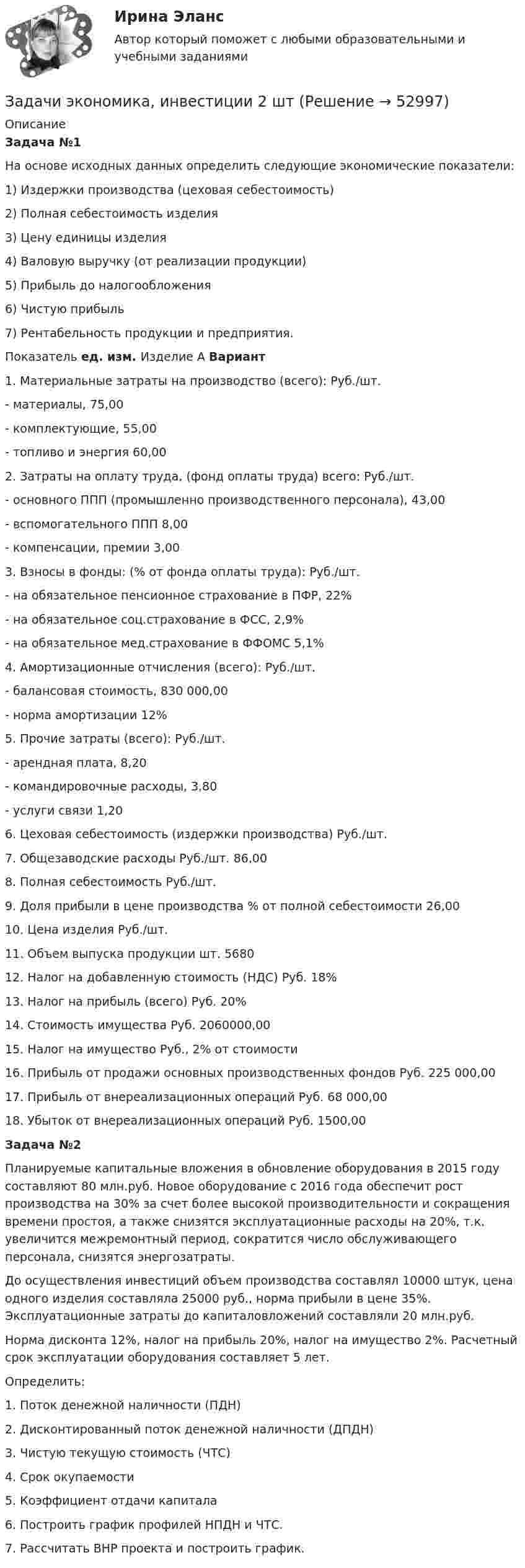      
            Описание
             Задача №1	На основе исходных данных определить следующие экономические показатели:             1) Издержки производства (цеховая себестоимость)                     2) Полная себестоимость изделия                      3) Цену единицы изделия                          4) Валовую выручку (от реализации продукции)                          5) Прибыль до налогообложения                       6) Чистую прибыль                          	7) Рентабельность продукции и предприятия.                        Показатель  ед. изм.  Изделие А    Вариант    1. Материальные затраты на производство (всего):  Руб./шт.      - материалы,    75,00    - комплектующие,  55,00    - топливо и энергия  60,00   2. Затраты на оплату труда, (фонд оплаты труда) всего:  Руб./шт.      - основного ППП (промышленно производственного персонала),  43,00    - вспомогательного ППП  8,00    - компенсации, премии  3,00   3. Взносы в фонды: (% от фонда оплаты труда):  Руб./шт.     - на обязательное пенсионное страхование в ПФР,  22%     - на обязательное соц.страхование в ФСС,   2,9%     - на обязательное мед.страхование в ФФОМС  5,1%    4. Амортизационные отчисления (всего):  Руб./шт.      - балансовая стоимость,   830 000,00    - норма амортизации  12%    5. Прочие затраты (всего):  Руб./шт.     - арендная плата,  8,20    - командировочные расходы,  3,80    - услуги связи  1,20   6. Цеховая себестоимость (издержки производства)  Руб./шт.    7. Общезаводские расходы  Руб./шт.  86,00   8. Полная себестоимость  Руб./шт.    9. Доля прибыли в цене производства  % от полной себестоимости  26,00   10. Цена изделия   Руб./шт.    11. Объем выпуска продукции  шт.  5680   12. Налог на добавленную стоимость (НДС)  Руб. 18%    13. Налог на прибыль (всего)  Руб. 20%    14. Стоимость имущества  Руб.  2060000,00   15. Налог на имущество  Руб., 2% от стоимости    16. Прибыль от продажи основных производственных фондов Руб. 225 000,00   17. Прибыль от внереализационных операций Руб. 68 000,00   18. Убыток от внереализационных операций Руб.  1500,00 Задача №2Планируемые капитальные вложения в обновление оборудования в 2015 году составляют 80 млн.руб. Новое оборудование с 2016 года обеспечит рост производства на 30% за счет более высокой производительности и сокращения времени простоя, а также снизятся эксплуатационные расходы на 20%, т.к. увеличится межремонтный период, сократится число обслуживающего персонала, снизятся энергозатраты.	До осуществления инвестиций объем производства составлял 10000 штук, цена одного изделия составляла 25000 руб., норма прибыли в цене 35%. Эксплуатационные затраты до капиталовложений составляли 20 млн.руб.	Норма дисконта 12%, налог на прибыль 20%, налог на имущество 2%. Расчетный срок эксплуатации оборудования составляет 5 лет.	Определить:1.   Поток денежной наличности (ПДН)2.   Дисконтированный поток денежной наличности (ДПДН) 3.   Чистую текущую стоимость (ЧТС) 4.   Срок окупаемости 5.   Коэффициент отдачи капитала 6.   Построить график профилей НПДН и ЧТС. 7.   Рассчитать ВНР проекта и построить график.  
            
            
            Задачи экономика 8 штЗадачи экономика, инвестиции 2 штзадачи_экономика инфокоммуникацийзадачи экономика предприятияЗадачи экономика предприятия 10 штЗадачи экономика предприятия 10 штЗадачи экономика предприятия 3 штЗадачи экономика 7 штЗадачи экономика 8 штЗадачи экономика 8 штЗадачи экономика 8 штЗадачи экономика 8 штЗадачи экономика 8 штЗадачи экономика 8 шт