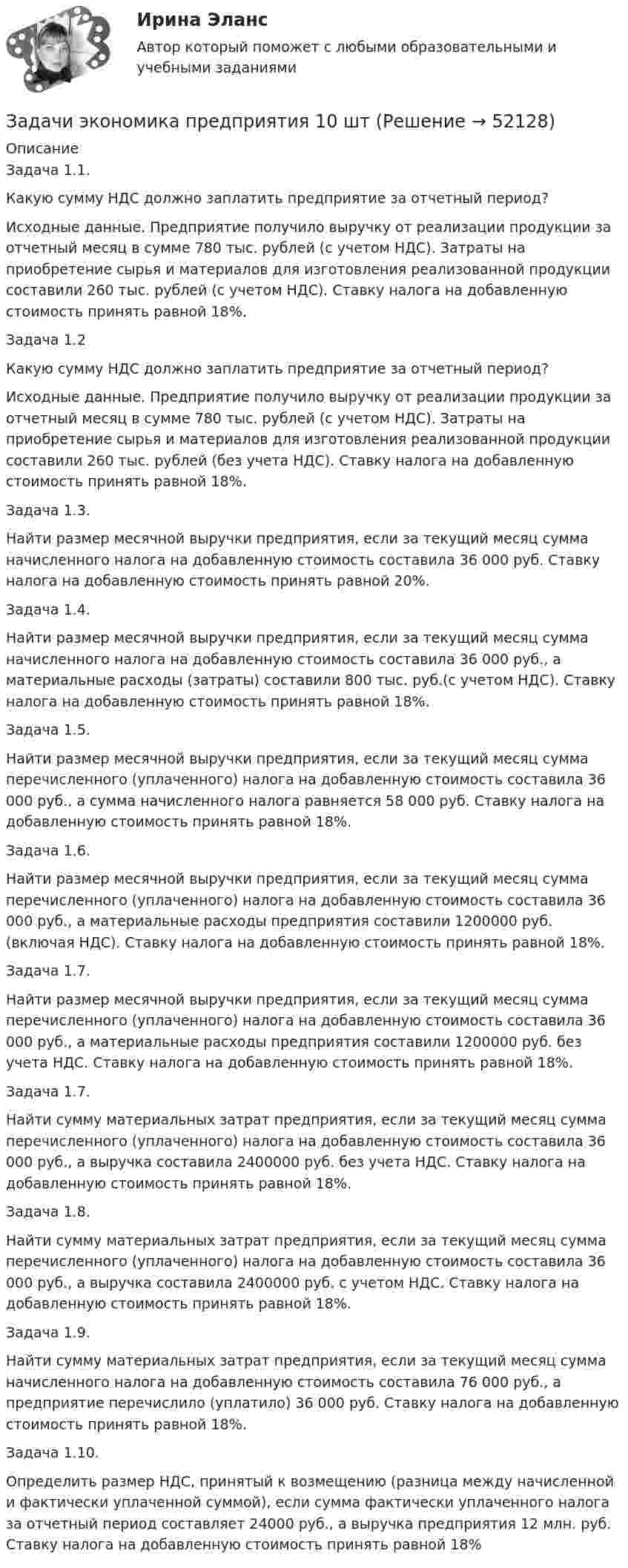      
            Описание
            	Задача 1.1. Какую сумму НДС должно заплатить предприятие за отчетный период? Исходные данные. Предприятие получило выручку от реализации продукции за отчетный месяц в сумме 780 тыс. рублей (с учетом НДС). Затраты на приобретение сырья и материалов для изготовления реализованной продукции составили 260 тыс. рублей (с учетом НДС). Ставку налога на добавленную стоимость принять равной 18%.	Задача 1.2	Какую сумму НДС должно заплатить предприятие за отчетный период? 	Исходные данные. Предприятие получило выручку от реализации продукции за отчетный месяц в сумме 780 тыс. рублей (с учетом НДС). Затраты на приобретение сырья и материалов для изготовления реализованной продукции составили 260 тыс. рублей (без учета НДС). Ставку налога на добавленную стоимость принять равной 18%.	Задача 1.3.Найти размер месячной выручки предприятия, если за текущий месяц сумма начисленного налога на добавленную стоимость составила 36 000 руб. Ставку налога на добавленную стоимость принять равной 20%.	Задача 1.4. 	Найти размер месячной выручки предприятия, если за текущий месяц сумма начисленного налога на добавленную стоимость составила 36 000 руб., а материальные расходы (затраты) составили 800 тыс. руб.(с учетом НДС). Ставку налога на добавленную стоимость принять равной 18%. 	Задача 1.5. 	Найти размер месячной выручки предприятия, если за текущий месяц сумма перечисленного (уплаченного) налога на добавленную стоимость составила 36 000 руб., а сумма начисленного налога равняется 58 000 руб. Ставку налога на добавленную стоимость принять равной 18%.	Задача 1.6. 	Найти размер месячной выручки предприятия, если за текущий месяц сумма перечисленного (уплаченного) налога на добавленную стоимость составила 36 000 руб., а материальные расходы предприятия составили 1200000 руб. (включая НДС). Ставку налога на добавленную стоимость принять равной 18%. 	Задача 1.7. Найти размер месячной выручки предприятия, если за текущий месяц сумма перечисленного (уплаченного) налога на добавленную стоимость составила 36 000 руб., а материальные расходы предприятия составили 1200000 руб. без учета НДС. Ставку налога на добавленную стоимость принять равной 18%.	Задача 1.7. Найти сумму материальных затрат предприятия, если за текущий месяц сумма перечисленного (уплаченного) налога на добавленную стоимость составила 36 000 руб., а выручка составила 2400000 руб. без учета НДС. Ставку налога на добавленную стоимость принять равной 18%. 	Задача 1.8. 	Найти сумму материальных затрат предприятия, если за текущий месяц сумма перечисленного (уплаченного) налога на добавленную стоимость составила 36 000 руб., а выручка составила 2400000 руб. с учетом НДС. Ставку налога на добавленную стоимость принять равной 18%. 	Задача 1.9. Найти сумму материальных затрат предприятия, если за текущий месяц сумма начисленного налога на добавленную стоимость составила 76 000 руб., а предприятие перечислило (уплатило) 36 000 руб. Ставку налога на добавленную стоимость принять равной 18%. 	Задача 1.10. 	Определить размер НДС, принятый к возмещению (разница между начисленной и фактически уплаченной суммой), если сумма фактически уплаченного налога за отчетный период составляет 24000 руб., а выручка предприятия 12 млн. руб. Ставку налога на добавленную стоимость принять равной 18%  
            
            
            Задачи экономика предприятия 10 штЗадачи экономика предприятия 10 штЗадачи экономика предприятия 3 штЗадачи экономика предприятия 3 штЗадачи экономика предприятия 3 штЗадачи экономика предприятия 4 штЗадачи экономика предприятия 4 штЗадачи экономика 8 штЗадачи экономика 8 штЗадачи экономика 8 штЗадачи экономика 8 штЗадачи экономика 8 штЗадачи экономика, инвестиции 2 штзадачи_экономика инфокоммуникаций