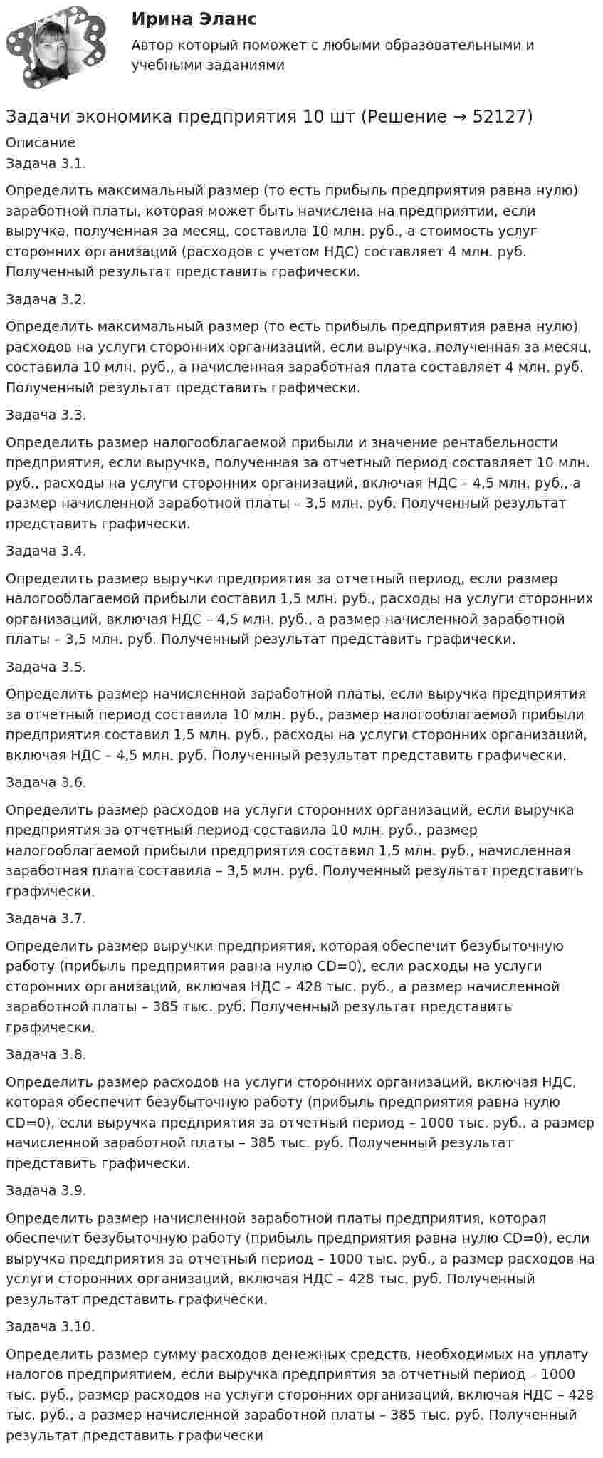      
            Описание
            	Задача 3.1.	Определить максимальный размер (то есть прибыль предприятия равна нулю) заработной платы, которая может быть начислена на предприятии, если выручка, полученная за месяц, составила 10 млн. руб., а стоимость услуг сторонних организаций (расходов с учетом НДС) составляет 4 млн. руб. Полученный результат представить графически. 	Задача 3.2.	Определить максимальный размер (то есть прибыль предприятия равна нулю) расходов на услуги сторонних организаций, если выручка, полученная за месяц, составила 10 млн. руб., а начисленная заработная плата составляет 4 млн. руб. Полученный результат представить графически. 	Задача 3.3. 	Определить размер налогооблагаемой прибыли и значение рентабельности предприятия, если выручка, полученная за отчетный период составляет 10 млн. руб., расходы на услуги сторонних организаций, включая НДС – 4,5 млн. руб., а размер начисленной заработной платы – 3,5 млн. руб. Полученный результат представить графически. 	Задача 3.4. 	Определить размер выручки предприятия за отчетный период, если размер налогооблагаемой прибыли составил 1,5 млн. руб., расходы на услуги сторонних организаций, включая НДС – 4,5 млн. руб., а размер начисленной заработной платы – 3,5 млн. руб. Полученный результат представить графически. 	Задача 3.5. 	Определить размер начисленной заработной платы, если выручка предприятия за отчетный период составила 10 млн. руб., размер налогооблагаемой прибыли предприятия составил 1,5 млн. руб., расходы на услуги сторонних организаций, включая НДС – 4,5 млн. руб. Полученный результат представить графически. 	Задача 3.6. 	Определить размер расходов на услуги сторонних организаций, если выручка предприятия за отчетный период составила 10 млн. руб., размер налогооблагаемой прибыли предприятия составил 1,5 млн. руб., начисленная заработная плата составила – 3,5 млн. руб. Полученный результат представить графически.	Задача 3.7. 	Определить размер выручки предприятия, которая обеспечит безубыточную работу (прибыль предприятия равна нулю СD=0), если расходы на услуги сторонних организаций, включая НДС – 428 тыс. руб., а размер начисленной заработной платы – 385 тыс. руб. Полученный результат представить графически. 	Задача 3.8. 	Определить размер расходов на услуги сторонних организаций, включая НДС, которая обеспечит безубыточную работу (прибыль предприятия равна нулю СD=0), если выручка предприятия за отчетный период – 1000 тыс. руб., а размер начисленной заработной платы – 385 тыс. руб. Полученный результат представить графически. 	Задача 3.9. 	Определить размер начисленной заработной платы предприятия, которая обеспечит безубыточную работу (прибыль предприятия равна нулю СD=0), если выручка предприятия за отчетный период – 1000 тыс. руб., а размер расходов на услуги сторонних организаций, включая НДС – 428 тыс. руб. Полученный результат представить графически. 	Задача 3.10. 	Определить размер сумму расходов денежных средств, необходимых на уплату налогов предприятием, если выручка предприятия за отчетный период – 1000 тыс. руб., размер расходов на услуги сторонних организаций, включая НДС – 428 тыс. руб., а размер начисленной заработной платы – 385 тыс. руб. Полученный результат представить графически  
            
            
            задачи экономика предприятияЗадачи экономика предприятия 10 штЗадачи экономика предприятия 10 штЗадачи экономика предприятия 3 штЗадачи экономика предприятия 3 штЗадачи экономика предприятия 3 штЗадачи экономика предприятия 4 штЗадачи экономика 8 штЗадачи экономика 8 штЗадачи экономика 8 штЗадачи экономика 8 штЗадачи экономика 8 штЗадачи экономика 8 штЗадачи экономика, инвестиции 2 шт