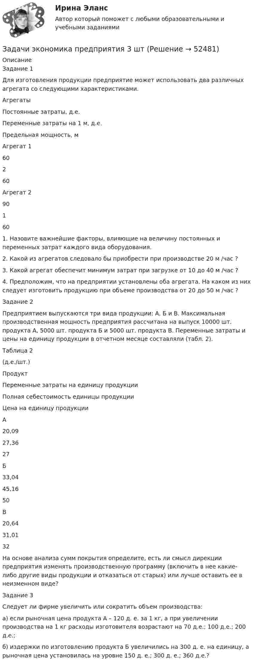      
            Описание
            Задание 1Для изготовления продукции предприятие может использовать два различных агрегата со следующими характеристиками.  Агрегаты Постоянные затраты, д.е. Переменные затраты на 1 м, д.е. Предельная мощность, м   Агрегат 1 60 2 60   Агрегат 2 90 1 60 1. Назовите важнейшие факторы, влияющие на величину постоянных и переменных затрат каждого вида оборудования.2. Какой из агрегатов следовало бы приобрести при производстве 20 м /час ?3. Какой агрегат обеспечит минимум затрат при загрузке от 10 до 40 м /час ?4. Предположим, что на предприятии установлены оба агрегата. На каком из них следует изготовить продукцию при объеме производства от 20 до 50 м /час ?Задание 2Предприятием выпускаются три вида продукции: А, Б и В. Макси­мальная производственная мощность предприятия рассчитана на выпуск 10000 шт. продукта А, 5000 шт. продукта Б и 5000 шт. продукта В. Пере­менные затраты и цены на единицу продукции в отчетном месяце составляли (табл. 2).Таблица 2(д.е./шт.)  Продукт Переменные затраты на единицу продукции Полная себестоимость единицы продукции Цена на единицу продукции   А 20,09 27,36 27   Б 33,04 45,16 50   В 20,64 31,01 32  На основе анализа сумм покрытия определите, есть ли смысл дирекции предприятия изменять производственную программу (включить в нее какие-либо другие виды продукции и отказаться от старых) или лучше оставить ее в неизменном виде?Задание 3 Следует ли фирме увеличить или сократить объем производства: а) если рыночная цена продукта А – 120 д. е. за 1 кг, а при увеличении производства на 1 кг расходы изготовителя возрастают на 70 д.е.; 100 д.е.; 200 д.е.; б) издержки по изготовлению продукта Б увеличились на 300 д. е. на единицу, а рыночная цена установилась на уровне 150 д. е.; 300 д. е.; 360 д.е.?  
            
            
            Задачи экономика предприятия 3 штЗадачи экономика предприятия 3 штЗадачи экономика предприятия 4 штЗадачи экономика предприятия 4 штЗадачи экономика предприятия 4 штЗадачи экономика предприятия 4 штЗадачи экономика предприятия 6 штЗадачи экономика 8 штЗадачи экономика 8 штЗадачи экономика, инвестиции 2 штзадачи_экономика инфокоммуникацийзадачи экономика предприятияЗадачи экономика предприятия 10 штЗадачи экономика предприятия 10 шт