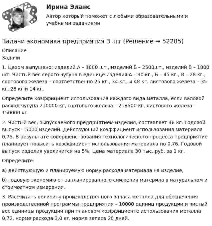      
            Описание
            	Задачи	1. Цехом выпущено: изделий А – 1000 шт., изделий Б – 2500шт., изделий В – 1800 шт. Чистый вес серого чугуна в единице изделия А – 30 кг., Б – 45 кг., В – 28 кг., сортового железа – соответственно 25 кг., 34 кг., и 48 кг. листового железа – 35 кг, 28 кг и 14 кг.	Определите коэффициент использования каждого вида металла, если валовой расход чугуна 210000 кг, сортового железа – 218500 кг, листового железа – 150000 кг.	2. Чистый вес, выпускаемого предприятием изделия, составляет 48 кг. Годовой выпуск – 5000 изделий. Действующий коэффициент использования материала 0,75. В результате совершенствования технологического процесса предприятие планирует повысить коэффициент использования материала по 0,76. Годовой выпуск изделия увеличится на 5%. Цена материала 30 тыс. руб. за 1 кг.	Определите:	а) действующую и планируемую норму расхода материала на изделие,	б) годовую экономию от запланированного снижения материла в натуральном и стоимостном измерении.3. Рассчитать величину производственного запаса металла для обеспечения производственной программы предприятия – 10000 единиц продукции и чистый вес единицы продукции при плановом коэффициенте использования металла 0,72, норме расхода 3,0 кг, норме запаса 20 дней.  
            
            
            Задачи экономика предприятия 10 штЗадачи экономика предприятия 3 штЗадачи экономика предприятия 3 штЗадачи экономика предприятия 3 штЗадачи экономика предприятия 4 штЗадачи экономика предприятия 4 штЗадачи экономика предприятия 4 штЗадачи экономика 8 штЗадачи экономика 8 штЗадачи экономика 8 штЗадачи экономика 8 штЗадачи экономика, инвестиции 2 штзадачи_экономика инфокоммуникацийзадачи экономика предприятия