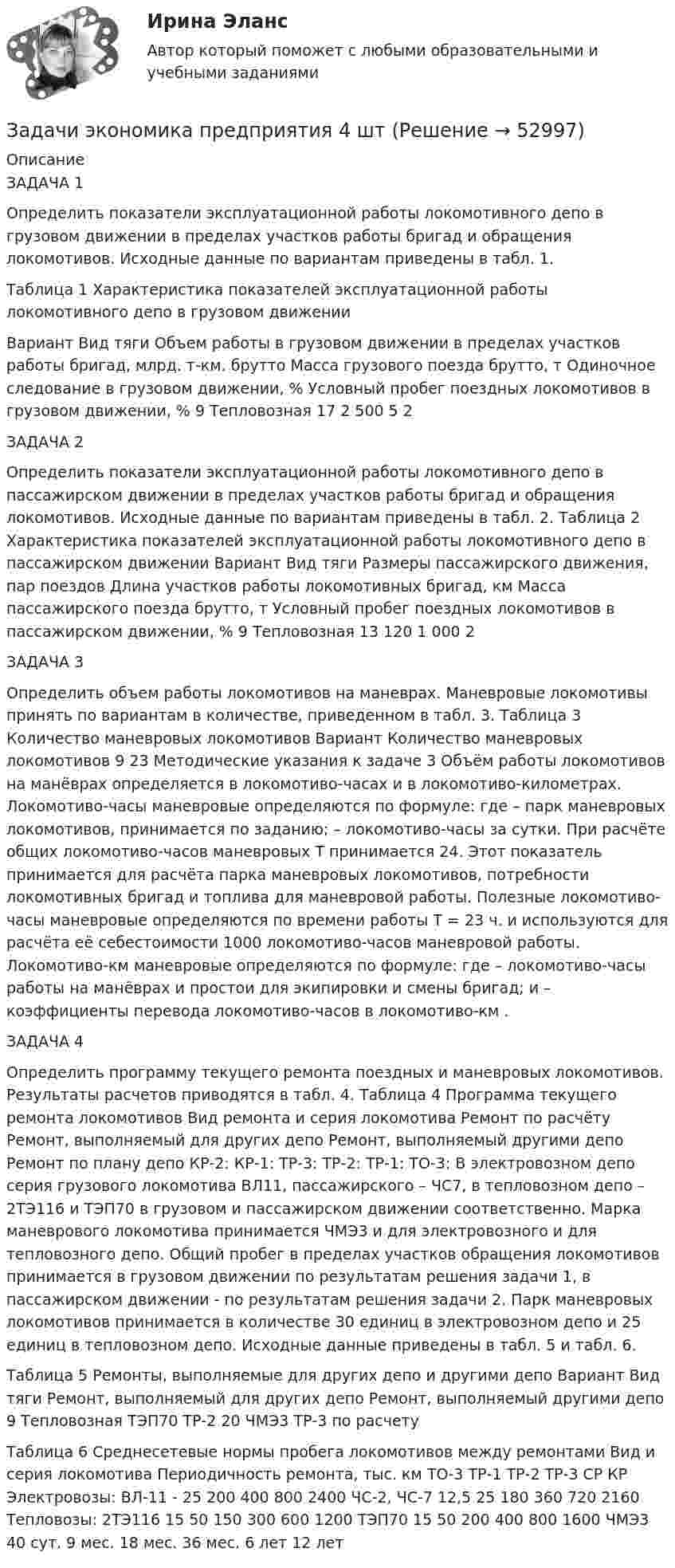      
            Описание
            ЗАДАЧА 1 Определить показатели эксплуатационной работы локомотивного депо в грузовом движении в пределах участков работы бригад и обращения локомотивов. Исходные данные по вариантам приведены в табл. 1.Таблица 1 Характеристика показателей эксплуатационной работы локомотивного депо в грузовом движении  Вариант  Вид тяги  Объем работы в грузовом движении в пределах участков работы бригад, млрд. т-км. брутто  Масса грузового поезда брутто, т  Одиночное следование в грузовом движении, %  Условный пробег поездных локомотивов в грузовом движении, %    9  Тепловозная  17  2 500  5  2  ЗАДАЧА 2 Определить показатели эксплуатационной работы локомотивного депо в пассажирском движении в пределах участков работы бригад и обращения локомотивов. Исходные данные по вариантам приведены в табл. 2. Таблица 2 Характеристика показателей эксплуатационной работы локомотивного депо в пассажирском движении   Вариант  Вид тяги  Размеры пассажирского движения, пар поездов  Длина участков работы локомотивных бригад, км  Масса пассажирского поезда брутто, т  Условный пробег поездных локомотивов в пассажирском движении, %    9  Тепловозная  13  120  1 000  2  ЗАДАЧА 3Определить объем работы локомотивов на маневрах. Маневровые локомотивы принять по вариантам в количестве, приведенном в табл. 3. Таблица 3 Количество маневровых локомотивов   Вариант  Количество маневровых локомотивов    9  23   Методические указания к задаче 3 Объём работы локомотивов на манёврах определяется в локомотиво-часах и в локомотиво-километрах. Локомотиво-часы маневровые определяются по формуле: где   – парк маневровых локомотивов, принимается по заданию;  – локомотиво-часы за сутки.  При расчёте общих локомотиво-часов маневровых Т принимается 24. Этот показатель принимается для расчёта парка маневровых локомотивов, потребности локомотивных бригад и топлива для маневровой работы. Полезные локомотиво-часы маневровые определяются по времени работы Т = 23 ч. и используются для расчёта её себестоимости 1000 локомотиво-часов маневровой работы. Локомотиво-км маневровые определяются по формуле: где   – локомотиво-часы работы на манёврах и простои для экипировки и смены бригад;  и  – коэффициенты перевода локомотиво-часов в локомотиво-км .ЗАДАЧА 4Определить программу текущего ремонта поездных и маневровых локомотивов. Результаты расчетов приводятся в табл. 4.  Таблица 4 Программа текущего ремонта локомотивов   Вид ремонта и серия локомотива  Ремонт по расчёту  Ремонт, выполняемый для других депо  Ремонт, выполняемый другими депо  Ремонт по плану депо    КР-2:  	   КР-1:  	ТР-3:  	 ТР-2:  	ТР-1:  ТО-3:    В электровозном депо серия грузового локомотива ВЛ11, пассажирского – ЧС7, в тепловозном депо – 2ТЭ116 и ТЭП70 в грузовом и пассажирском движении соответственно. Марка маневрового локомотива принимается ЧМЭ3 и для электровозного и для тепловозного депо.  Общий пробег в пределах участков обращения локомотивов принимается в грузовом движении по результатам решения задачи 1, в пассажирском движении - по результатам решения задачи 2.  Парк маневровых локомотивов принимается в количестве 30 единиц в электровозном депо и 25 единиц в тепловозном депо. Исходные данные приведены в табл. 5 и табл. 6.Таблица 5 Ремонты, выполняемые для других депо и другими депо   Вариант  Вид тяги  Ремонт, выполняемый для других депо  Ремонт, выполняемый другими депо    9  Тепловозная  ТЭП70  ТР-2  20  ЧМЭ3  ТР-3  по расчету                Таблица 6 Среднесетевые нормы пробега локомотивов между ремонтами   Вид и серия локомотива  Периодичность ремонта, тыс. км    ТО-3  ТР-1  ТР-2  ТР-3  СР  КР    Электровозы:   ВЛ-11   -  25  200  400  800  2400    ЧС-2, ЧС-7  12,5  25  180  360  720  2160    Тепловозы:    2ТЭ116  15  50  150  300  600  1200    ТЭП70  15  50  200  400  800  1600    ЧМЭ3  40 сут.  9 мес.  18 мес.  36 мес.  6 лет  12 лет    
            
            
            Задачи экономика предприятия 4 штЗадачи экономика предприятия 4 штЗадачи экономика предприятия 4 штЗадачи экономика предприятия 6 штЗадачи экономика предприятия 8 штЗадачи экономика предприятия 8 штЗадачи экономика производствазадачи_экономика инфокоммуникацийзадачи экономика предприятияЗадачи экономика предприятия 10 штЗадачи экономика предприятия 10 штЗадачи экономика предприятия 3 штЗадачи экономика предприятия 3 штЗадачи экономика предприятия 3 шт