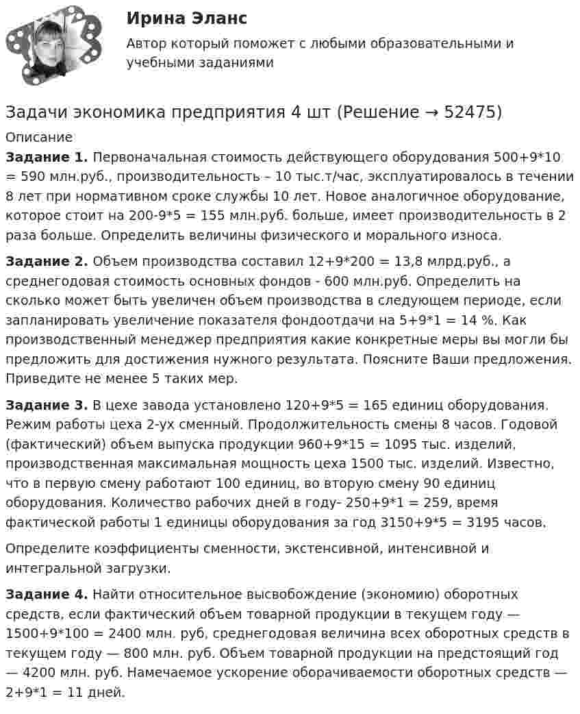      
            Описание
             Задание 1. Первоначальная стоимость действующего оборудования 500+9*10 = 590 млн.руб., производительность – 10 тыс.т/час, эксплуатировалось в течении 8 лет при нормативном сроке службы 10 лет. Новое аналогичное оборудование, которое стоит на 200-9*5 = 155 млн.руб. больше, имеет производительность в 2 раза больше. Определить величины физического и морального износа. Задание 2. Объем производства составил 12+9*200 = 13,8 млрд.руб., а среднегодовая стоимость основных фондов - 600 млн.руб. Определить на сколько может быть увеличен объем производства в следующем периоде, если запланировать увеличение показателя фондоотдачи на 5+9*1 = 14 %. Как производственный менеджер предприятия какие конкретные меры вы могли бы предложить для достижения нужного результата. Поясните Ваши предложения. Приведите не менее 5 таких мер. Задание 3. В цехе завода установлено 120+9*5 = 165 единиц оборудования. Режим работы цеха 2-ух сменный. Продолжительность смены 8 часов. Годовой (фактический) объем выпуска продукции 960+9*15 = 1095 тыс. изделий, производственная максимальная мощность цеха 1500 тыс. изделий. Известно, что в первую смену работают 100 единиц, во вторую смену 90 единиц оборудования. Количество рабочих дней в году- 250+9*1 = 259, время фактической работы 1 единицы оборудования за год 3150+9*5 = 3195 часов.	Определите коэффициенты сменности, экстенсивной, интенсивной и интегральной загрузки. Задание 4. Найти относительное высвобождение (экономию) оборотных средств, если фактический объем товарной продукции в текущем году — 1500+9*100 = 2400 млн. руб, среднегодовая величина всех оборотных средств в текущем году — 800 млн. руб. Объем товарной продукции на предстоящий год — 4200 млн. руб. Намечаемое ускорение оборачиваемости оборотных средств — 2+9*1 = 11 дней.   
            
            
            Задачи экономика предприятия 4 штЗадачи экономика предприятия 4 штЗадачи экономика предприятия 4 штЗадачи экономика предприятия 4 штЗадачи экономика предприятия 6 штЗадачи экономика предприятия 8 штЗадачи экономика предприятия 8 штЗадачи экономика, инвестиции 2 штзадачи_экономика инфокоммуникацийзадачи экономика предприятияЗадачи экономика предприятия 10 штЗадачи экономика предприятия 10 штЗадачи экономика предприятия 3 штЗадачи экономика предприятия 3 шт