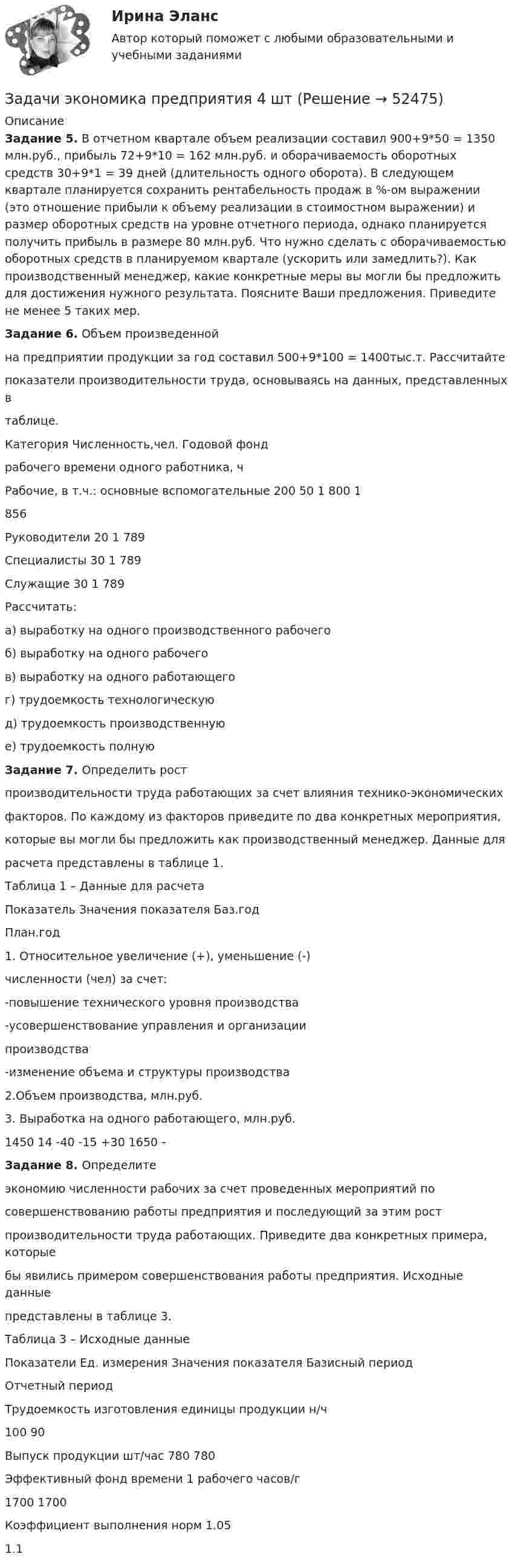      
            Описание
            Задание 5. В отчетном квартале объем реализации составил 900+9*50 = 1350 млн.руб., прибыль 72+9*10 = 162 млн.руб. и оборачиваемость оборотных средств 30+9*1 = 39 дней (длительность одного оборота). В следующем квартале планируется сохранить рентабельность продаж в %-ом выражении (это отношение прибыли к объему реализации в стоимостном выражении) и размер оборотных средств на уровне отчетного периода, однако планируется получить прибыль в размере 80 млн.руб. Что нужно сделать с оборачиваемостью оборотных средств в планируемом квартале (ускорить или замедлить?). Как производственный менеджер, какие конкретные меры вы могли бы предложить для достижения нужного результата. Поясните Ваши предложения. Приведите не менее 5 таких мер.Задание 6. Объем произведеннойна предприятии продукции за год составил 500+9*100 = 1400тыс.т. Рассчитайтепоказатели производительности труда, основываясь на данных, представленных втаблице. Категория  Численность,чел.  Годовой фондрабочего времени одного работника, ч Рабочие, в т.ч.: основные вспомогательные   200 50 1 800 1856Руководители  20  1 789Специалисты  30  1 789Служащие  30  1 789Рассчитать:а) выработку на одного производственного рабочегоб) выработку на одного рабочего в) выработку на одного работающего г) трудоемкость технологическуюд) трудоемкость производственнуюе) трудоемкость полнуюЗадание 7. Определить ростпроизводительности труда работающих за счет влияния технико-экономическихфакторов. По каждому из факторов приведите по два конкретных мероприятия,которые вы могли бы предложить как производственный менеджер. Данные длярасчета представлены в таблице 1.Таблица 1 – Данные для расчетаПоказатель  Значения показателя  Баз.год План.год 1. Относительное увеличение (+), уменьшение (-)численности (чел) за счет:-повышение технического уровня производства -усовершенствование управления и организациипроизводства  -изменение объема и структуры производства2.Объем производства, млн.руб. 3. Выработка на одного работающего, млн.руб.   1450 14   -40 -15 +30 1650 - Задание 8. Определитеэкономию численности рабочих за счет проведенных мероприятий посовершенствованию работы предприятия и последующий за этим ростпроизводительности труда работающих. Приведите два конкретных примера, которыебы явились примером совершенствования работы предприятия. Исходные данныепредставлены в таблице 3.Таблица 3 – Исходные данныеПоказатели Ед. измерения Значения показателя Базисный периодОтчетный  период Трудоемкость изготовления единицы продукции  н/ч 100 90 Выпуск продукции  шт/час 780 780 Эффективный фонд времени 1 рабочего  часов/г 1700  1700 Коэффициент выполнения норм   1.05 1.1  
            
            
            Задачи экономика предприятия 4 штЗадачи экономика предприятия 4 штЗадачи экономика предприятия 6 штЗадачи экономика предприятия 8 штЗадачи экономика предприятия 8 штЗадачи экономика производствазадачи_экономика трудазадачи экономика предприятияЗадачи экономика предприятия 10 штЗадачи экономика предприятия 10 штЗадачи экономика предприятия 3 штЗадачи экономика предприятия 3 штЗадачи экономика предприятия 3 штЗадачи экономика предприятия 4 шт