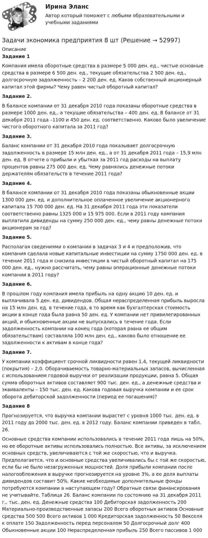      
            Описание
            Задание 1 Компания имела оборотные средства в размере 5 000 ден. ед., чистые основные средства в размере 6 500 ден. ед., текущие обязательства 2 500 ден. ед., долгосрочную задолженность – 2 200 ден. ед. Каков собственный акционерный капитал этой фирмы? Чему равен чистый оборотный капитал? Задание 2.В балансе компании от 31 декабря 2010 года показаны оборотные средства в размере 1000 ден. ед., а текущие обязательства – 400 ден. ед. В балансе от 31 декабря 2011 года –1100 и 450 ден. ед. соответственно. Каково было увеличение чистого оборотного капитала за 2011 год? 	 Задание 3.Баланс компании от 31 декабря 2010 года показывает долгосрочную задолженность в размере 15 млн ден. ед., а от 31 декабря 2011 года – 15,9 млн ден. ед. В отчете о прибыли и убытках за 2011 год расходы на выплату процентов равны 275 000 ден. ед. Чему равнялись денежные потоки держателям обязательств в течение 2011 года? Задание 4.В балансе компании от 31 декабря 2010 года показаны обыкновенные акции 1300 000 ден. ед. и дополнительное оплаченное увеличение акционерного капитала 15 700 000 ден. ед. На 31 декабря 2011 года эти показатели соответственно равны 1325 000 и 15 975 000. Если в 2011 году компания выплатила дивиденды на сумму 250 000 ден. ед., чему равны денежные потоки акционерам за год? Задание 5.Располагая сведениями о компании в задачах 3 и 4 и предположив, что компания сделала новые капитальные инвестиции на сумму 1750 000 ден. ед. в течение 2011 года и снизила инвестиции в чистый оборотный капитал на 175 000 ден. ед., нужно рассчитать, чему равны операционные денежные потоки компании в 2011 году?Задание 6. В прошлом году компания имела прибыль на одну акцию 10 ден. ед. и выплачивала 5 ден. ед. дивидендов. Общая нераспределенная прибыль выросла на 15 млн ден. ед. в течение года, в то время как бухгалтерская стоимость акции в конце года была равна 50 ден. ед. У компании нет привилегированных акций, и обыкновенные акции не выпускались в течение года. Если задолженность компании на конец года (которая равна ее общим обязательствам) составляла 100 млн ден. ед., каково было отношение ее задолженности к активам в конце года?Задание 7.У компании коэффициент срочной ликвидности равен 1,4, текущей ликвидности (покрытия) – 2,0. Оборачиваемость товарно-материальных запасов, вычисленная с использованием годовой выручки от реализации продукции, равна 5. Общая сумма оборотных активов составляет 900 тыс. ден. ед., а денежные средства и эквиваленты – 150 тыс. ден. ед. Какова годовая выручка компании и ее срок оборота дебиторской задолженности (период ее погашения)?Задание 8Прогнозируется, что выручка компании вырастет с уровня 1000 тыс. ден. ед. в 2011 году до 2000 тыс. ден. ед. в 2012 году. Баланс компании приведен в табл. 26.Основные средства компании использовались в течение 2011 года лишь на 50%, но ее оборотные активы использовались полностью. Все активы, за исключением основных средств, увеличиваются с той же скоростью, что и выручка. Предполагается, что и основные средства увеличивались бы с той же скоростью, если бы не было незагруженных мощностей. Доля прибыли компании после налогообложения в выручке прогнозируется на уровне 3%, а ее доля выплаты дивидендов составит 50%. Какие необходимые дополнительные фонды потребуются компании в наступающем году? Обратные связи финансирования не учитывайте. Таблица 26. Баланс компании по состоянию на 31 декабря 2011 г., тыс. ден. ед.   	Денежные средства  	100    	Дебиторская задолженность  	200    	Материально-производственные запасы  	200    	Всего оборотных активов 	Основные средства  	500 	500    	Всего активов  	1 000    	Кредиторская задолженность  	50    	Векселя к оплате  	150    	Задолженность перед персоналом  	50    	Долгосрочный долг  	400    	Обыкновенные акции  	100    	Нераспределенная прибыль  	250    	Всего пассивов  	1 000  
            
            
            Задачи экономика предприятия 6 штЗадачи экономика предприятия 8 штЗадачи экономика предприятия 8 штЗадачи экономика производствазадачи_экономика трудаЗадачи экономика труда 5 штзадачи. экономика труда. Рассчитайте индивидуальную и коллективную сдельные расценку за 1 000 рубЗадачи экономика предприятия 10 штЗадачи экономика предприятия 3 штЗадачи экономика предприятия 3 штЗадачи экономика предприятия 3 штЗадачи экономика предприятия 4 штЗадачи экономика предприятия 4 штЗадачи экономика предприятия 4 шт