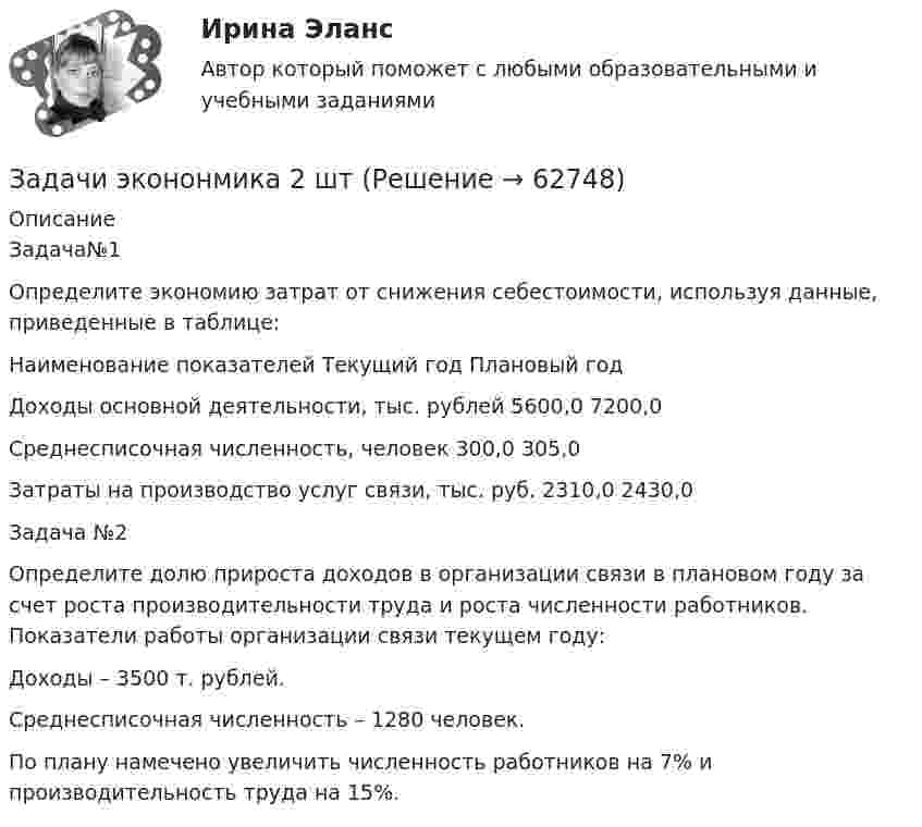      
            Описание
            Задача№1Определите экономию затрат от снижения себестоимости, используя данные, приведенные в таблице:Наименование показателей	Текущий год	Плановый годДоходы основной деятельности, тыс. рублей	5600,0	7200,0Среднесписочная численность, человек	300,0	305,0Затраты на производство услуг связи, тыс. руб.	2310,0	2430,0Задача №2 Определите долю прироста доходов в организации связи в плановом году за счет роста производительности труда и роста численности работников. Показатели работы организации связи текущем году: Доходы – 3500 т. рублей. Среднесписочная численность – 1280 человек. По плану намечено увеличить численность работников на 7% и производительность труда на 15%.   
            
            
            Задачи, экономический анализ, 5 вариант (финунивер, Департамент бизнес - аналитики)Задачи экононмика 2 штЗадачи экононмика 4 штЗадачи экононмика 8 штЗадачи экэномика 2 штЗадачи Юридическая психологияЗадачи Юридическая психологияЗадачи экономика предприятия 6 штЗадачи экономика предприятия 8 штЗадачи экономика предприятия 8 штЗадачи экономика производствазадачи_экономика трудаЗадачи экономика труда 5 штзадачи. экономика труда. Рассчитайте индивидуальную и коллективную сдельные расценку за 1 000 руб