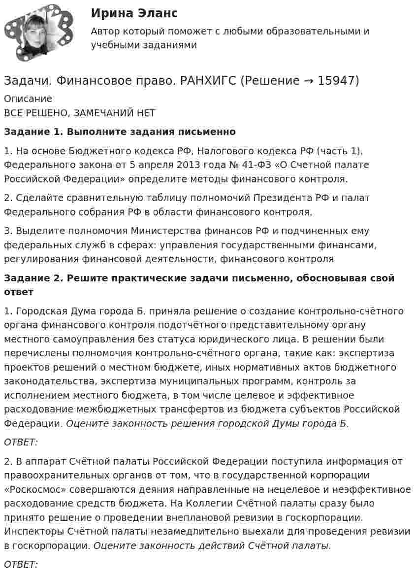      
          Описание
          	ВСЕ РЕШЕНО, ЗАМЕЧАНИЙ НЕТЗадание 1. Выполните задания письменно1. На основе Бюджетного кодекса РФ, Налогового кодекса РФ (часть 1), Федерального закона от 5 апреля 2013 года № 41-ФЗ «О Счетной палате Российской Федерации» определите методы финансового контроля.2. Сделайте сравнительную таблицу полномочий Президента РФ и палат Федерального собрания РФ в области финансового контроля.3. Выделите полномочия Министерства финансов РФ и подчиненных ему федеральных служб в сферах: управления государственными финансами, регулирования финансовой деятельности, финансового контроляЗадание 2. Решите практические задачи письменно, обосновывая свой ответ 1. Городская Дума города Б. приняла решение о создание контрольно-счётного органа финансового контроля подотчётного представительному органу местного самоуправления без статуса юридического лица. В решении были перечислены полномочия контрольно-счётного органа, такие как: экспертиза проектов решений о местном бюджете, иных нормативных актов бюджетного законодательства, экспертиза муниципальных программ, контроль за исполнением местного бюджета, в том числе целевое и эффективное расходование межбюджетных трансфертов из бюджета субъектов Российской Федерации. Оцените законность решения городской Думы города Б.ОТВЕТ: 2. В аппарат Счётной палаты Российской Федерации поступила информация от правоохранительных органов от том, что в государственной корпорации «Роскосмос» совершаются деяния направленные на нецелевое и неэффективное расходование средств бюджета. На Коллегии Счётной палаты сразу было принято решение о проведении внеплановой ревизии в госкорпорации. Инспекторы Счётной палаты незамедлительно выехали для проведения ревизии в госкорпорации. Оцените законность действий Счётной палаты.ОТВЕТ:  
            
            
            Задачи финанасы 3 штЗадачи. Финансовое право. РАНХИГСЗадачи. Финансовое право. РАНХИГСзадачи _финансовый менеджментЗадачи финансовый менеджмент 2 штзадачи финансыЗадачи финансыЗадачи УК РФЗадачи УК РФЗадачи. УППЗадачи УП решениеЗадачи Участие прокурора в гражданском судопроизводствеЗадачи Участие прокурора в гражданском судопроизводствеЗадачи Участие прокурора в гражданском судопроизводстве