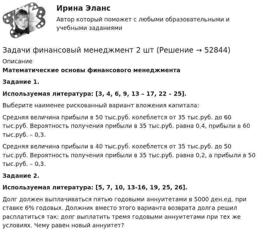      
            Описание
            Математические основы финансового менеджмента  Задание 1.  Используемая литература: [3, 4, 6, 9, 13 – 17, 22 – 25]. 	Выберите наименее рискованный вариант вложения капитала: 	Средняя величина прибыли в 50 тыс.руб. колеблется от 35 тыс.руб. до 60 тыс.руб. Вероятность получения прибыли в 35 тыс.руб. равна 0,4, прибыли в 60 тыс.руб. – 0,3. 	Средняя величина прибыли в 40 тыс.руб. колеблется от 35 тыс.руб. до 50 тыс.руб. Вероятность получения прибыли в 35 тыс.руб. равна 0,2, а прибыли в 50 тыс.руб. – 0,3.  Задание 2.  Используемая литература: [5, 7, 10, 13-16, 19, 25, 26].	 Долг должен выплачиваться пятью годовыми аннуитетами в 5000 ден.ед. при ставке 6% годовых. Должник вместо этого варианта возврата долга решил расплатиться так: долг выплатить тремя годовыми аннуитетами при тех же условиях. Чему равен новый аннуитет?  
            
            
            задачи _финансовый менеджментЗадачи финансовый менеджмент 2 штзадачи финансыЗадачи финансыЗадачи финансыЗадачи финансы 10 штЗадачи финансы 12 штЗадачи УП решениеЗадачи Участие прокурора в гражданском судопроизводствеЗадачи Участие прокурора в гражданском судопроизводствеЗадачи Участие прокурора в гражданском судопроизводствеЗадачи учет ОС вар 4Задачи финанасы 3 штЗадачи. Финансовое право. РАНХИГС