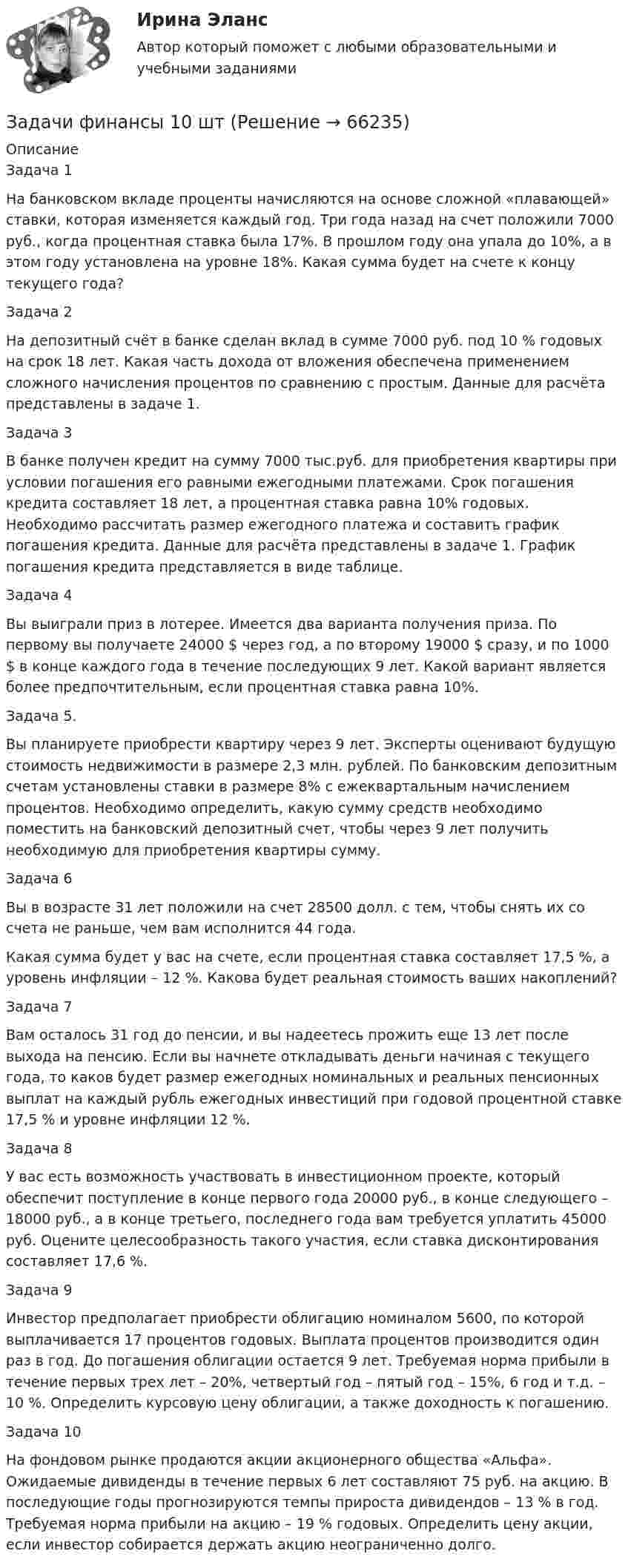      
            Описание
            Задача 1На банковском вкладе проценты начисляются на основе сложной «плавающей» ставки, которая изменяется каждый год. Три года назад на счет положили 7000 руб., когда процентная ставка была 17%. В прошлом году она упала до 10%, а в этом году установлена на уровне 18%. Какая сумма будет на счете к концу текущего года?Задача 2На депозитный счёт в банке сделан вклад в сумме 7000 руб. под 10 % годовых на срок 18 лет. Какая часть дохода от вложения обеспечена применением сложного начисления процентов по сравнению с простым. Данные для расчёта представлены в задаче 1.Задача 3В банке получен кредит на сумму 7000 тыс.руб. для приобретения квартиры при условии погашения его равными ежегодными платежами. Срок погашения кредита составляет 18 лет, а процентная ставка равна 10% годовых. Необходимо рассчитать размер ежегодного платежа и составить график погашения кредита. Данные для расчёта представлены в задаче 1. График погашения кредита представляется в виде таблице.Задача 4Вы выиграли приз в лотерее. Имеется два варианта получения приза. По первому вы получаете 24000 $ через год, а по второму 19000 $ сразу, и по 1000 $ в конце каждого года в течение последующих 9 лет. Какой вариант является более предпочтительным, если процентная ставка равна 10%.Задача 5.Вы планируете приобрести квартиру через 9 лет. Эксперты оценивают будущую стоимость недвижимости в размере 2,3 млн. рублей. По банковским депозитным счетам установлены ставки в размере 8% с ежеквартальным начислением процентов. Необходимо определить, какую сумму средств необходимо поместить на банковский депозитный счет, чтобы через 9 лет получить необходимую для приобретения квартиры сумму.Задача 6Вы в возрасте 31 лет положили на счет 28500 долл. с тем, чтобы снять их со счета не раньше, чем вам исполнится 44 года.Какая сумма будет у вас на счете, если процентная ставка составляет 17,5 %, а уровень инфляции – 12 %. Какова будет реальная стоимость ваших накоплений?Задача 7Вам осталось 31 год до пенсии, и вы надеетесь прожить еще 13 лет после выхода на пенсию. Если вы начнете откладывать деньги начиная с текущего года, то каков будет размер ежегодных номинальных и реальных пенсионных выплат на каждый рубль ежегодных инвестиций при годовой процентной ставке 17,5 % и уровне инфляции 12 %.Задача 8У вас есть возможность участвовать в инвестиционном проекте, который обеспечит поступление в конце первого года 20000 руб., в конце следующего – 18000 руб., а в конце третьего, последнего года вам требуется уплатить 45000 руб. Оцените целесообразность такого участия, если ставка дисконтирования составляет 17,6 %.Задача 9Инвестор предполагает приобрести облигацию номиналом 5600, по которой выплачивается 17 процентов годовых. Выплата процентов производится один раз в год. До погашения облигации остается 9 лет. Требуемая норма прибыли в течение первых трех лет – 20%, четвертый год – пятый год – 15%, 6 год и т.д. – 10 %. Определить курсовую цену облигации, а также доходность к погашению.Задача 10На фондовом рынке продаются акции акционерного общества «Альфа». Ожидаемые дивиденды в течение первых 6 лет составляют 75 руб. на акцию. В последующие годы прогнозируются темпы прироста дивидендов – 13 % в год. Требуемая норма прибыли на акцию – 19 % годовых. Определить цену акции, если инвестор собирается держать акцию неограниченно долго.   
            
            
            Задачи финансыЗадачи финансы 10 штЗадачи финансы 12 штЗадачи финансы 2 штЗадачи финансы 2 штЗадачи финансы 2 штЗадачи финансы 2 штЗадачи учет ОС вар 4Задачи финанасы 3 штЗадачи. Финансовое право. РАНХИГСЗадачи. Финансовое право. РАНХИГСзадачи _финансовый менеджментЗадачи финансовый менеджмент 2 штзадачи финансы