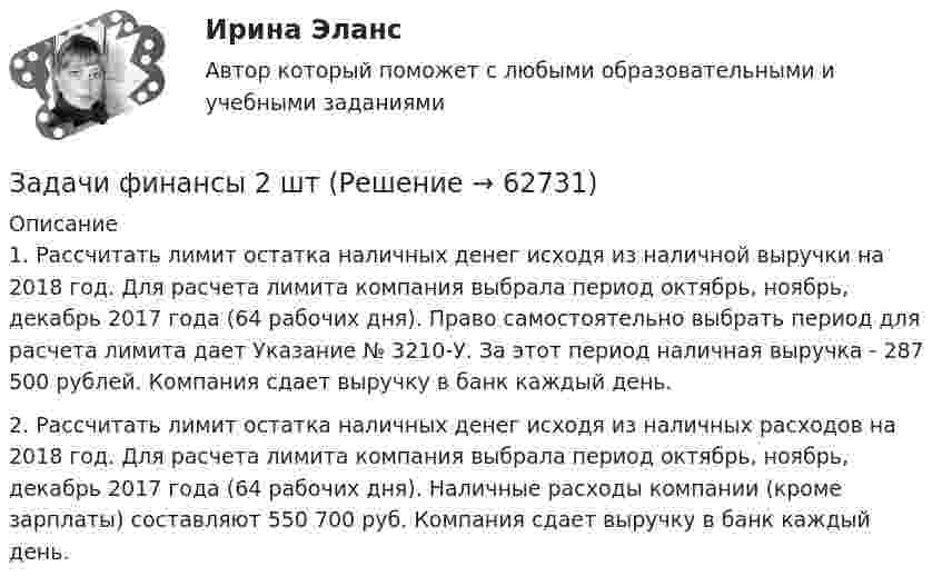      
            Описание
            1.	Рассчитать лимит остатка наличных денег исходя из наличной выручки на 2018 год. Для расчета лимита компания выбрала период октябрь, ноябрь, декабрь 2017 года (64 рабочих дня). Право самостоятельно выбрать период для расчета лимита дает Указание № 3210-У. За этот период наличная выручка - 287 500 рублей. Компания сдает выручку в банк каждый день.2.    Рассчитать лимит остатка наличных денег исходя из наличных расходов на 2018 год. Для расчета лимита компания выбрала период октябрь, ноябрь, декабрь 2017 года (64 рабочих дня). Наличные расходы компании (кроме зарплаты) составляют 550 700 руб. Компания сдает выручку в банк каждый день.   
            
            
            Задачи финансы 2 штЗадачи финансы 2 штЗадачи финансы 2 штЗадачи финансы 3 штЗадачи финансы 3 штЗадачи финансы 4 штЗадачи финансы 8 штЗадачи финансовый менеджмент 2 штзадачи финансыЗадачи финансыЗадачи финансыЗадачи финансы 10 штЗадачи финансы 12 штЗадачи финансы 2 шт