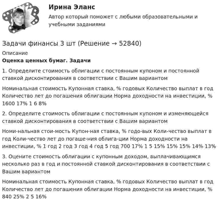      
            Описание
            Оценка ценных бумаг. Задачи 1.   Определите стоимость облигации с постоянным купоном и постоянной ставкой дисконтирования в соответствии с Вашим вариантом  Номинальная стоимость  Купонная ставка, % годовых  Количество выплат в год   Количество лет до погашения облигации  Норма доходности на инвестиции, %    1600  17%  1  6  8%  2.   Определите стоимость облигации с постоянным купоном и изменяющейся ставкой дисконтирования в соответствии с Вашим вариантом  Номи-нальная стои-мость  Купон-ная ставка, % годо-вых  Коли-чество выплат в год  Коли-чество лет до погаше-ния облига-ции  Норма доходности на инвестиции, %    1 год 2 год  3 год  4 год  5 год    700  17%  1  5  15%  15%  15%  14%  13%   3.   Оцените стоимость облигации с купонным доходом, выплачивающимся несколько раз в год и постоянной ставкой дисконтирования в соответствии с Вашим вариантом  Номинальная стоимость   Купонная ставка, % годовых  Количество выплат в год  Количество лет до погашения облигации  Норма доходности на инвестиции, %    840  25%  2  5  16%   
            
            
            Задачи финансы 3 штЗадачи финансы 3 штЗадачи финансы 4 штЗадачи финансы 8 штЗадачи финансы 9 штЗадачи финансы и кредит 12 штЗадачи, функции и методы работы менеджераЗадачи финансыЗадачи финансы 10 штЗадачи финансы 12 штЗадачи финансы 2 штЗадачи финансы 2 штЗадачи финансы 2 штЗадачи финансы 2 шт